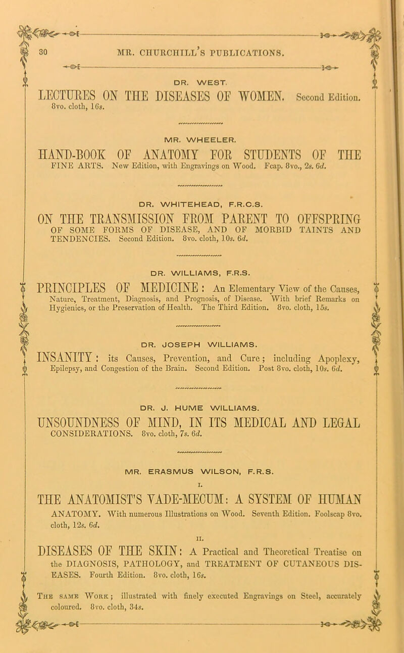 ^ o t- -3-©- □ R. WEST. LECTURES ON THE DISEASES OF WOMEN. Second Edition. 8vo. cloth, 16s. MR. WHEELER. HAND-BOOK OF ANATOMY FOB STUDENTS OF TIIE FINE ARTS. New Edition, with Engravings on Wood. Fcap. 8vo., 2s. 6d. DR. WHITEHEAD, F.R.C.S. ON THE TRANSMISSION FROM PARENT TO OFFSPRING OF SOME FORMS OF DISEASE, AND OF MORBID TAINTS AND TENDENCIES. Second Edition. 8vo. cloth, 10s. 6<l. DR. WILLIAMS, F.R.S. o PRINCIPLES OF MEDICINE : An Elementary View of the Causes, Nature, Treatment, Diagnosis, and Prognosis, of Disease. With brief Remarks on Hygienics, or the Preservation of Health. The Third Edition. 8vo. cloth, 15s. DR. JOSEPH WILLIAMS. INSANITY I its Causes, Prevention, and Cure; including Apoplexy, 0 Epilepsy, and Congestion of the Brain. Second Edition. Post 8vo. cloth, 10s. Gd. DR. J. HUME WILLIAMS. UNSOUNDNESS OF MIND, IN ITS MEDICAL AND LEGAL CONSIDERATIONS. 8vo. cloth, 7s. Gd. MR. ERASMUS WILSON, F.R.S. I. THE ANATOMIST’S YADE-MECUM: A SYSTEM OF HUMAN ANATOMY. With numerous Illustrations on Wood. Seventh Edition. Foolscap 8vo. cloth, 12s. 6d. ii. DISEASES OF THE SKIN: A Practical and Theoretical Treatise on the DIAGNOSIS, PATHOLOGY, and TREATMENT OF CUTANEOUS DIS- EASES. Fourth Edition. 8vo. cloth, 16s. The same Work; illustrated with finely executed Engravings on Steel, accurately A coloured. 8vo. cloth, 34s. v? -s-f 3©—