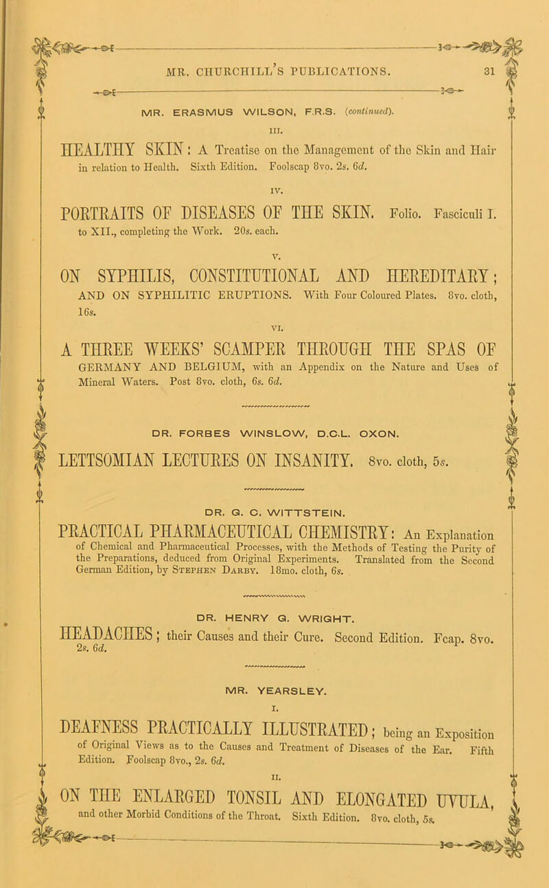 ^ 3-e-*- ■« (^S ■ MR. ERASMUS WILSON, F.R.S. (continued). III. HEALTHY SKIN: A Treatise on the Management of the Skin and Hair in relation to Health. Sixth Edition. Foolscap 8vo. 2s. 6cl. IV. POKTKAITS OF DISEASES OF THE SKIN. Folio. Fasciculi I. to XII., completing the Work. 20s. each. ON SYPHILIS, CONSTITUTIONAL AND HEREDITARY; AND ON SYPHILITIC ERUPTIONS. With Four Coloured Plates. 8vo. cloth, 16s. VI. 4 <> rI-> A THREE WEEKS’ SCAMPER THROUGH THE SPAS OF GERMANY AND BELGIUM, with an Appendix on the Nature and Uses of Mineral Waters. Post 8vo. cloth, 6s. Gd. DR. FORBES WINSLOW, D.C.L. OXON. LETTSOMIAN LECTURES ON INSANITY. 8vo. doth, 5,. DR. G. C. WITTSTEIN. PRACTICAL PHARMACEUTICAL CHEMISTRY: An Explanation of Chemical and Pharmaceutical Processes, with the Methods of Testing the Purity of the Preparations, deduced from Original Experiments. Translated from the Second German Edition, by Stephen Darby. 18mo. cloth, 6s. DR. HENRY G. WRIGHT. HEADACHES ; their Causes and their Cure. Second Edition. Fcap. 8vo. 2s. 6d. 1 MR. YEARSLEY. I. DEAFNESS PRACTICALLY ILLUSTRATED; being Exposition of Original Views as to the Causes and Treatment of Diseases of the Ear. Fifth Edition. Foolscap 8vo., 2s. Gd. n. ON THE ENLARGED TONSIL AND ELONGATED UVULA, and other Morbid Conditions of the Throat. Sixth Edition. 8vo. cloth, 5s.