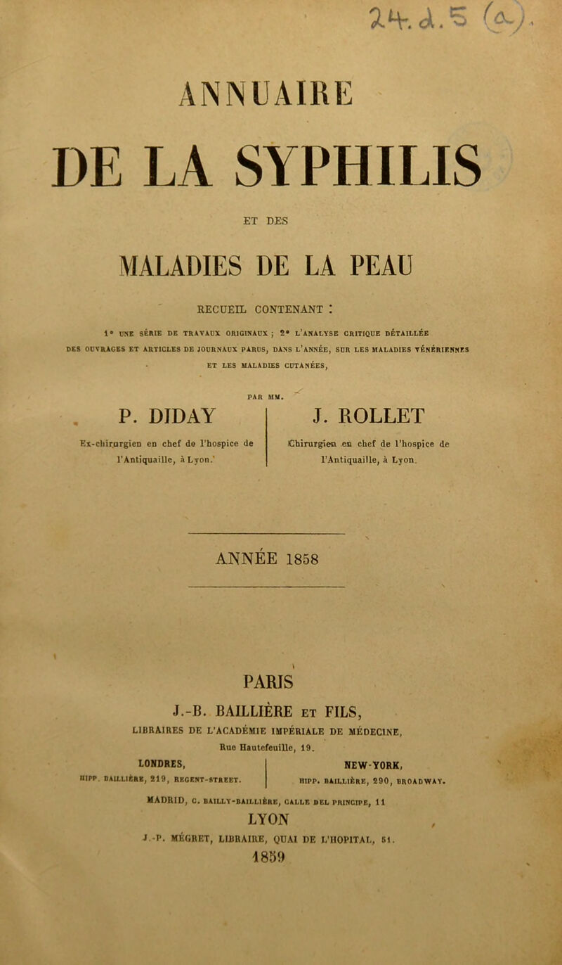 5. H-, A. ANNUAIRE DE LA SYPHILIS ET DES MALADIES DE LA PEAU RECUEIL CONTENANT I 1» UNE SÉRIE DE TRAVAUX ORIGINAUX; 2» l’ANALYSE CRITIQUE DÉTAILLÉE DES OUVRAGES ET ARTICLES DE JOURNAUX PARUS, DANS L’ANNÉE, SUR LES MALADIES VÉNÉRIENNES ET LES MALADIES CUTANÉES, PAR MM. P. DJDAY J. ROLLET Ex-chir.urgien en chef de l’hospice de l’Antiquaille, à Lyon.' Chirurgien en chef de l’hospice de l’Antiquaille, à Lyon. ANNÉE 1858 PARIS J.-B. BAILLIERE et FILS, LIBRAIRES DE L’ACADÉMIE IMPÉRIALE DE MÉDECINE, Rue llautefeuille, 19. LONDRES, IIIPP. BAILLIÈRE, 219, REGENT-STREET. NEW-YORK, niPP. BAILLIÈRE, 290, BROADWAY. MADRID, C. BAILLY-BAILLIÈRE, CALLE DEL PRINCIPE, 11 LYON J -P. MÉGRET, LIBRAIRE, QUAI DE L’HOPITAL, St. 1859