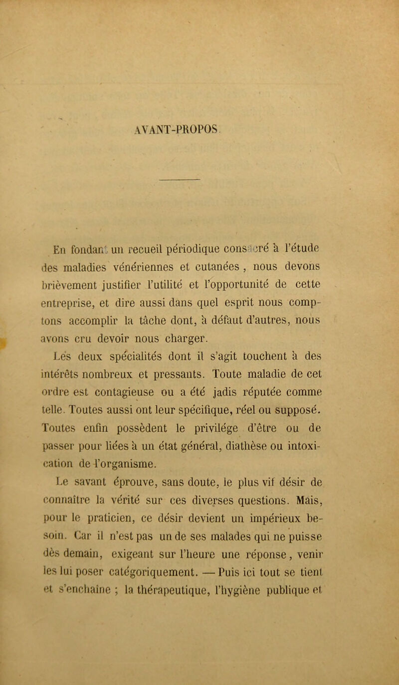 AVANT-PROPOS En fondant un recueil périodique cons cré a l’étude des maladies vénériennes et cutanées , nous devons brièvement justifier l’utilité et l’opportunité de cette entreprise, et dire aussi dans quel esprit nous comp- tons accomplir la tâche dont, à défaut d’autres, nous avons cru devoir nous charger. Lés deux spécialités dont il s’agit touchent a des intérêts nombreux et pressants. Toute maladie de cet ordre est contagieuse ou a été jadis réputée comme telle. Toutes aussi ont leur spécifique, réel ou supposé. Toutes enfin possèdent le privilège d’être ou de passer pour liées a un état général, diathèse ou intoxi- cation de l’organisme. Le savant éprouve, sans doute, le plus vif désir de connaître la vérité sur ces diverses questions. Mais, pour le praticien, ce désir devient un impérieux be- soin. Car il n’est pas un de ses malades qui ne puisse dès demain, exigeant sur l’heure une réponse, venir les lui poser catégoriquement. —Puis ici tout se tient et s’enchaîne ; la thérapeutique, l’hygiène publique et