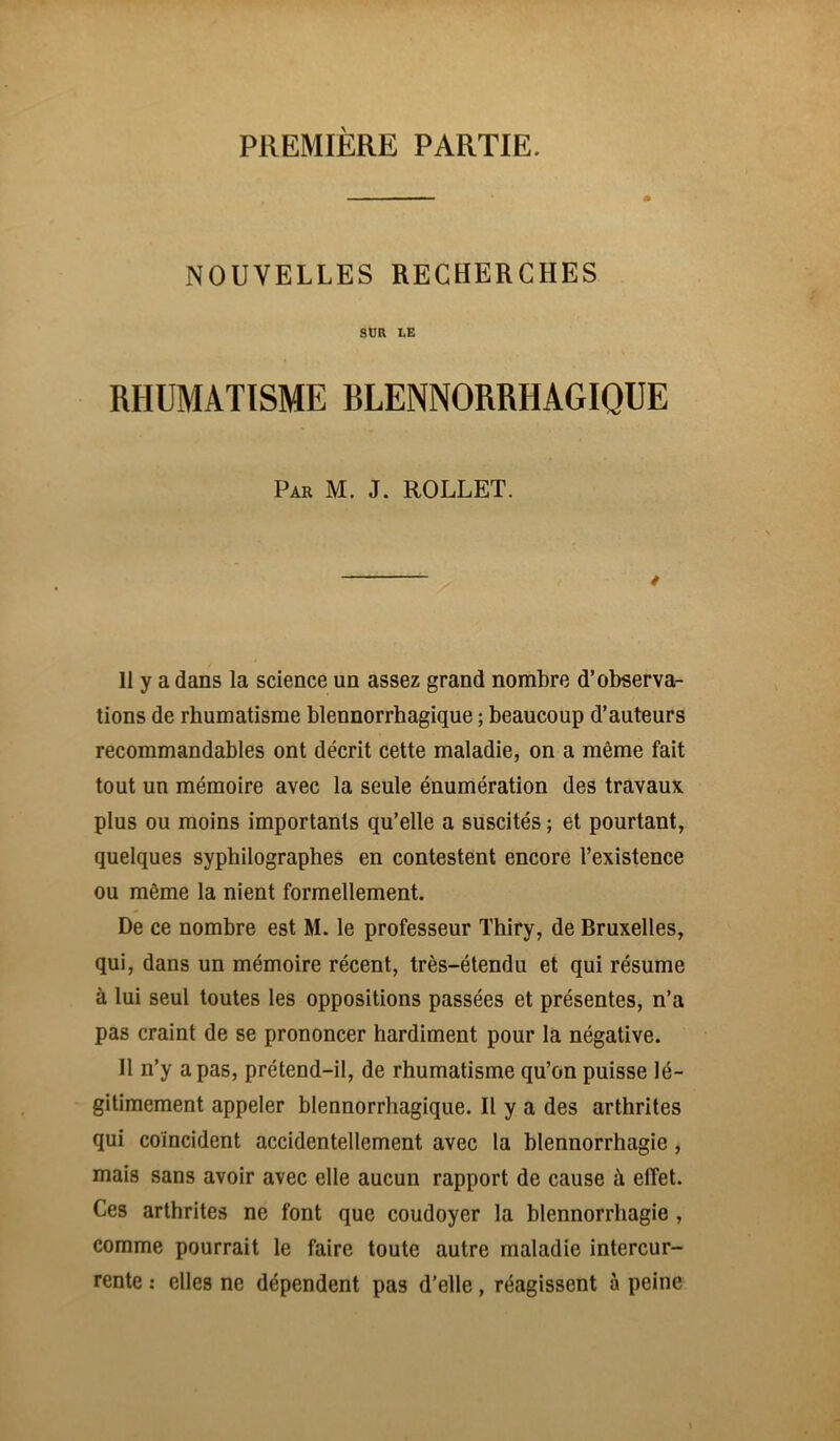 PREMIÈRE PARTIE. NOUVELLES RECHERCHES SUR LE RHUMATISME BLENNORRHAGIQUE Par M. J. ROLLET. / 11 y a dans la science un assez grand nombre d’observa- tions de rhumatisme blennorrhagique ; beaucoup d’auteurs recommandables ont décrit cette maladie, on a même fait tout un mémoire avec la seule énumération des travaux plus ou moins importants qu’elle a suscités ; et pourtant, quelques syphilographes en contestent encore l’existence ou même la nient formellement. De ce nombre est M. le professeur Thiry, de Bruxelles, qui, dans un mémoire récent, très-étendu et qui résume à lui seul toutes les oppositions passées et présentes, n’a pas craint de se prononcer hardiment pour la négative. Il n’y a pas, prétend-il, de rhumatisme qu’on puisse lé- gitimement appeler blennorrhagique. Il y a des arthrites qui coïncident accidentellement avec la blennorrhagie, mais sans avoir avec elle aucun rapport de cause à effet. Ces arthrites ne font que coudoyer la blennorrhagie , comme pourrait le faire toute autre maladie intercur- rente : elles ne dépendent pas d’elle, réagissent à peine