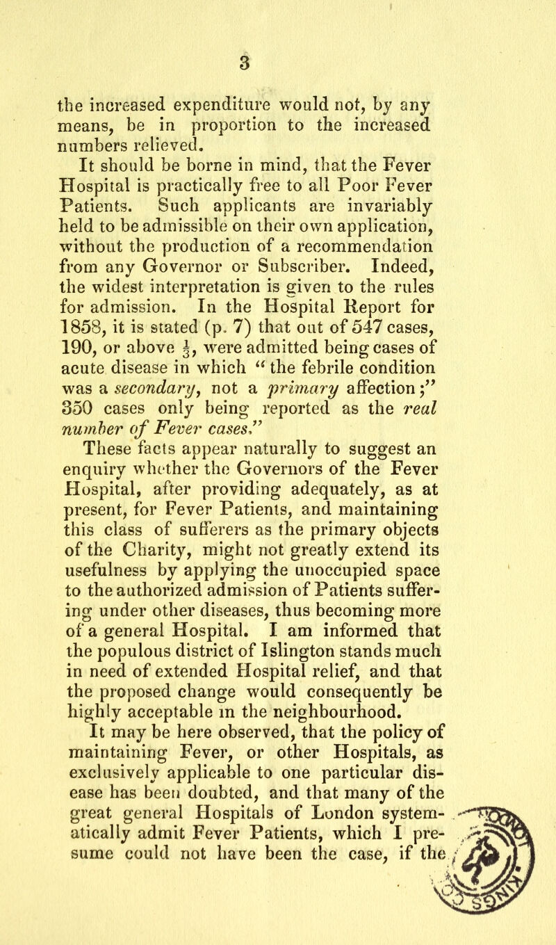 the increased expenditure would not, by any means, be in proportion to the increased numbers relieved. It should be borne in mind, that the Fever Hospital is practically free to all Poor Fever Patients. Such applicants are invariably held to be admissible on their own application, without the production of a recommendation from any Governor or Subscriber. Indeed, the widest interpretation is given to the rules for admission. In the Hospital Report for 1858, it is stated (p, 7) that out of 547 cases, 190, or above J, were admitted being cases of acute disease in which u the febrile condition was a secondary, not a primary affection 350 cases only being reported as the real number of Fever cases” These facts appear naturally to suggest an enquiry whether the Governors of the Fever Hospital, after providing adequately, as at present, for Fever Patients, and maintaining this class of sufferers as the primary objects of the Charity, might not greatly extend its usefulness by applying the unoccupied space to the authorized admission of Patients suffer- ing under other diseases, thus becoming more of a general Hospital. I am informed that the populous district of Islington stands much in need of extended Hospital relief, and that the proposed change would consequently be highly acceptable in the neighbourhood. It may be here observed, that the policy of maintaining Fever, or other Hospitals, as exclusively applicable to one particular dis- ease has been doubted, and that many of the great general Hospitals of London system- atically admit Fever Patients, which I pre- sume could not have been the case, if the