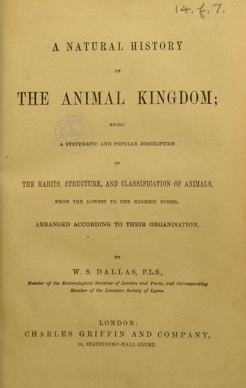 14-,-f 7. A NATURAL HISTORY OP THE ANIMAL KINGDOM; BEING A SYSTEMATIC AND POPULAR DESCRIPTION OP THE HABITS. STRUCTURE, AND CLASSIFICATION OF ANIMALS, FROM THE LOWEST TO THE HIGHEST FORMS. ARRANGED ACCORDING TO THEIR ORGANISATION. BY W. S. DALLAS, F.L.S., Mtmbtr of the Entomological Societies of London and Paris, and Corresponding Member of the Linnaan Society of Lyons. LONDON: CHARLES GRIFFIN AND COMPANY,