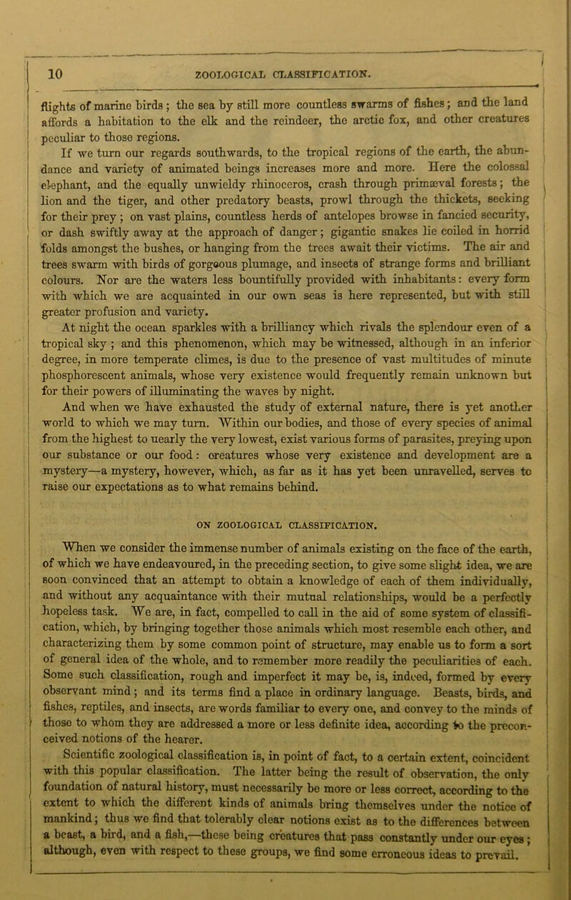 flights of marine birds ; the sea by still more countless swarms of fishes; and the land affords a habitation to the elk and the reindeer, the arctic fox, and other creatures peculiar to those regions. If we turn our regards southwards, to the tropical regions of the earth, the abun- dance and variety of animated beings increases more and more. Here the colossal elephant, and the equally unwieldy rhinoceros, crash through primaeval forests; the lion and the tiger, and other predatory beasts, prowl through the thickets, seeking for their prey ; on vast plains, countless herds of antelopes browse in fancied security, or dash swiftly away at the approach of danger; gigantic snakes lie coiled in horrid folds amongst the bushes, or hanging from the trees await their victims. The air and trees swarm with birds of gorgeous plumage, and insects of strange forms and brilliant colours. Nor are the waters less bountifully provided with inhabitants: every form with which we are acquainted in our own seas is here represented, but with still greater profusion and variety. At night the ocean sparkles with a brilliancy which rivals the splendour even of a tropical sky ; and this phenomenon, which may be witnessed, although in an inferior degree, in more temperate climes, is due to the presence of vast multitudes of minute phosphorescent animals, whose very existence would frequently remain unknown but I for their powers of illuminating the waves by night. And when we have exhausted the study of external nature, there is yet another world to which we may turn. Within our bodies, and those of every species of animal from the highest to nearly the very lowest, exist various forms of parasites, preying upon our substance or our food: oreatures whose very existence and development are a mystery—a mystery, however, which, as far as it has yet been unravelled, serves tc raise our expectations as to what remains behind. ! ON ZOOLOGICAL CLASSIFICATION. When we consider the immense number of animals existing on the face of the earth, of which we have endeavoured, in the preceding section, to give some slight idea, we are j soon convinced that an attempt to obtain a knowledge of each of them individually, and without any acquaintance with their mutual relationships, would be a perfectly hopeless task. We are, in fact, compelled to call in the aid of some system of classifi- cation, which, by bringing together those animals which most resemble each other, and characterizing them by some common point of structure, may enable us to form a sort of general idea of the whole, and to remember more readily the peculiarities of each. Some such classification, rough and imperfect it may be, is, indeed, formed by every observant mind ; and its terms find a place in ordinary language. Beasts, birds, and fishes, reptiles, and insects, are words familiar to every one, and convey to the minds of f those to whom they are addressed a more or less definite idea, according fco the precon- ceived notions of the hearer. Scientific zoological classification is, in point of fact, to a certain extent, coincident with this popular classification. The latter being the result of observation, the only foundation of natural history, must necessarily be more or less correct, according to the extent to which the different kinds of animals bring themselves under the notice of mankind; thus we find that tolerably clear notions exist as to the differences between a beast, a bird, and a fish,—these being creatures that pass constantly under our eyes ; although, even with respect to these groups, we find some erroneous ideas to prevail.