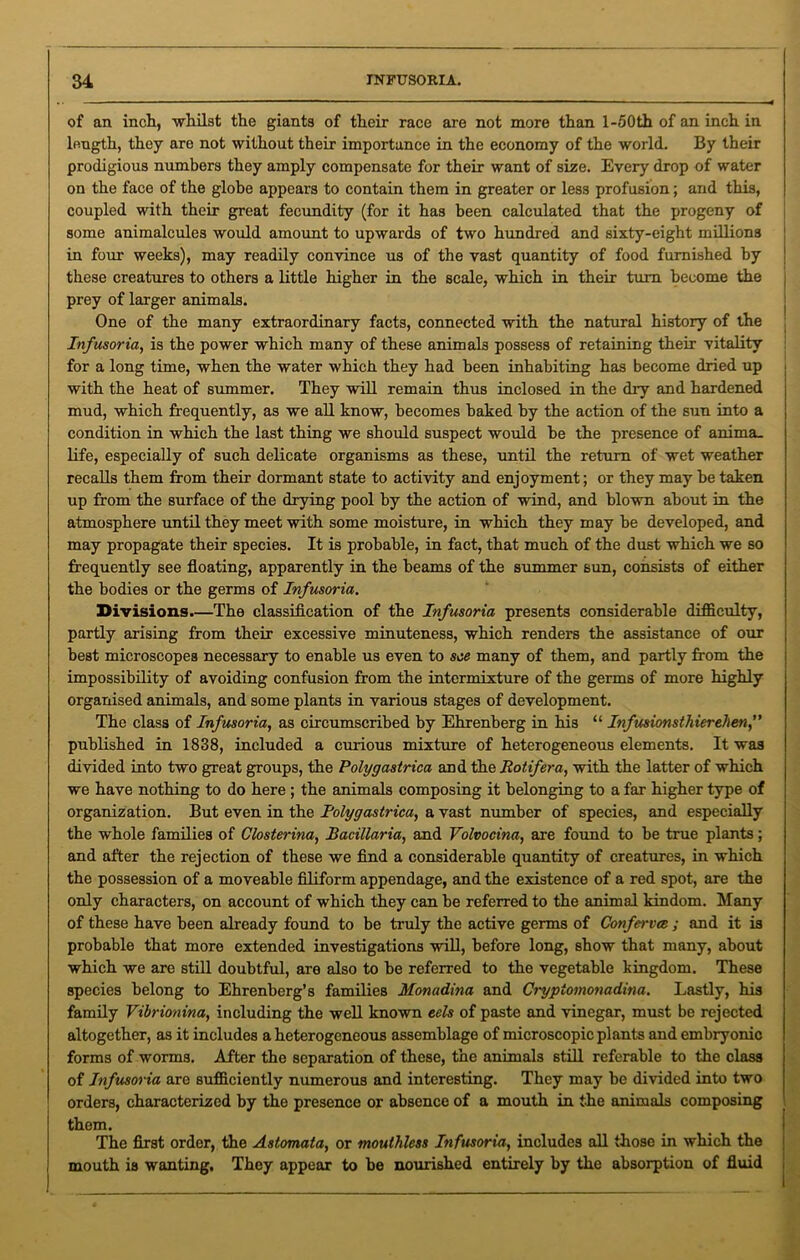 of an inch, -whilst the giants of their race are not more than l-50th of an inch in length, they are not without their importance in the economy of the world. By their prodigious numbers they amply compensate for their want of size. Every drop of water on the face of the globe appears to contain them in greater or less profusion; and this, coupled with their great fecundity (for it has been calculated that the progeny of some animalcules would amount to upwards of two hundred and sixty-eight millions in four weeks), may readily convince us of the vast quantity of food furnished by these creatures to others a little higher in the scale, which in their turn become the j prey of larger animals. One of the many extraordinary facts, connected with the natural history of the Infusoria, is the power which many of these animals possess of retaining their vitality for a long time, when the water which they had been inhabiting has become dried up with the heat of summer. They will remain thus inclosed in the dry and hardened mud, which frequently, as we all know, becomes baked by the action of the sun into a condition in which the last thing we should suspect would be the presence of anima. life, especially of such delicate organisms as these, until the return of wet weather recalls them from their dormant state to activity and enjoyment; or they may be taken up from the surface of the drying pool by the action of wind, and blown about in the atmosphere until they meet with some moisture, in which they may be developed, and may propagate their species. It is probable, in fact, that much of the dust which we so frequently see floating, apparently in the beams of the summer sun, consists of either the bodies or the germs of Infusoria. Divisions.—The classification of the Infusoria presents considerable difficulty, partly arising from their excessive minuteness, which renders the assistance of our best microscopes necessary to enable us even to see many of them, and partly from the impossibility of avoiding confusion from the intermixture of the germs of more highly organised animals, and some plants in various stages of development. The class of Infusoria, as circumscribed by Ehrenberg in his “ Infusionsthierehen,” published in 1838, included a curious mixture of heterogeneous elements. It was divided into two great groups, the Polygastrica and the Rotifera, with the latter of which we have nothing to do here ; the animals composing it belonging to a far higher type of organization. But even in the Polygastrica, a vast number of species, and especially the whole families of Closterina, Bacillaria, and Volvocina, are found to be true plants; and after the rejection of these we find a considerable quantity of creatures, in which the possession of a moveable filiform appendage, and the existence of a red spot, are the only characters, on account of which they can be referred to the animal kindom. Many of these have been already found to be truly the active germs of Conferva ; and it is probable that more extended investigations will, before long, show that many, about which we are still doubtful, are also to be referred to the vegetable kingdom. These species belong to Ehrenberg’s families Monadina and Cryptomonadina. Lastly, his family Vibrionina, including the well known eels of paste and vinegar, must be rejected altogether, as it includes a heterogeneous assemblage of microscopic plants and embryonic forms of worms. After the separation of these, the animals still referable to the class of Infusoria are sufficiently numerous and interesting. They may be divided into two orders, characterized by the presence or absence of a mouth in the animals composing them. The first order, the Astomata, or mouthless Infusoria, includes all those in which the mouth is wanting. They appear to be nourished entirely by the absorption of fluid