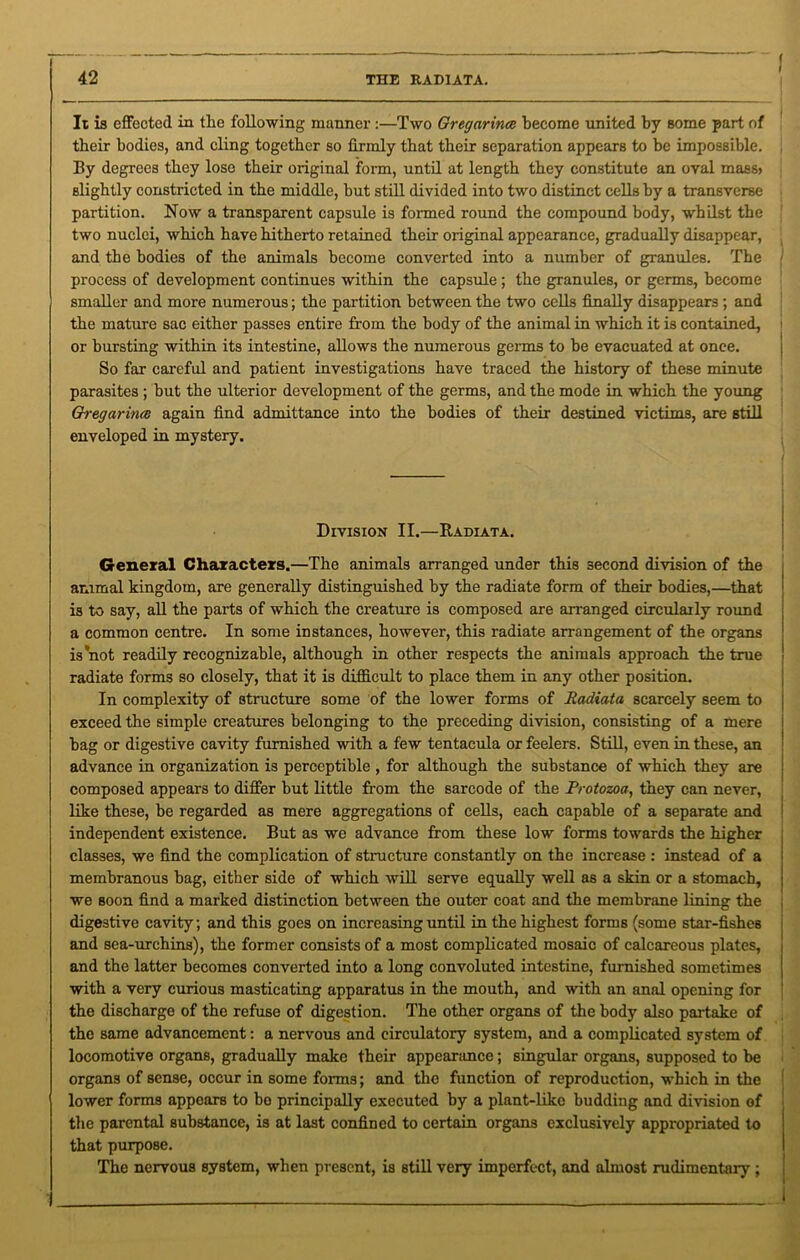 ( I 42 THE RADIATA. It is effected in the following manner :—Two Gregarina become united by some part of their bodies, and cling together so firmly that their separation appears to be impossible. By degrees they lose their original form, until at length they constitute an oval mass> slightly constricted in the middle, hut still divided into two distinct cells by a transverse partition. Now a transparent capsule is formed round the compound body, whilst the two nuclei, which have hitherto retained their original appearance, gradually disappear, and the bodies of the animals become converted into a number of granules. The j process of development continues within the capsule ; the granules, or germs, become smaller and more numerous; the partition between the two cells finally disappears ; and the mature sac either passes entire from the body of the animal in which it is contained, or bursting within its intestine, allows the numerous germs to be evacuated at once. So far careful and patient investigations have traced the history of these minute parasites ; but the ulterior development of the germs, and the mode in which the young Gh-egarinai again find admittance into the bodies of their destined victims, are still enveloped in mystery. Division II.—Radiata. General Characters.—The animals arranged under this second division of the animal kingdom, are generally distinguished by the radiate form of their bodies,—that is to say, all the parts of which the creature is composed are arranged circularly round a common centre. In some instances, however, this radiate arrangement of the organs is not readily recognizable, although in other respects the animals approach the true radiate forms so closely, that it is difficult to place them in any other position. In complexity of structure some of the lower forms of Radiata scarcely seem to exceed the simple creatures belonging to the preceding division, consisting of a mere bag or digestive cavity furnished with a few tentacula or feelers. Still, even in these, an advance in organization is perceptible , for although the substance of which they are composed appears to differ but little from the sarcode of the Protozoa, they can never, like these, be regarded as mere aggregations of cells, each capable of a separate and independent existence. But as we advance from these low forms towards the higher classes, we find the complication of structure constantly on the increase : instead of a membranous bag, either side of which will serve equally well as a skin or a stomach, we soon find a marked distinction between the outer coat and the membrane lining the digestive cavity; and this goes on increasing until in the highest forms (some star-fishes and sea-urchins), the former consists of a most complicated mosaic of calcareous plates, and the latter becomes converted into a long convoluted intestine, furnished sometimes with a very curious masticating apparatus in the mouth, and with an anal opening for the discharge of the refuse of digestion. The other organs of the body also partake of the same advancement: a nervous and circulatory system, and a complicated system of locomotive organs, gradually make their appearance; singular organs, supposed to be organs of sense, occur in some forms; and the function of reproduction, which in the lower forms appears to bo principally executed by a plant-like budding and division of the parental substance, is at last confined to certain organs exclusively appropriated to that purpose. The nervous system, when present, is still very imperfect, and almost rudimentary ;