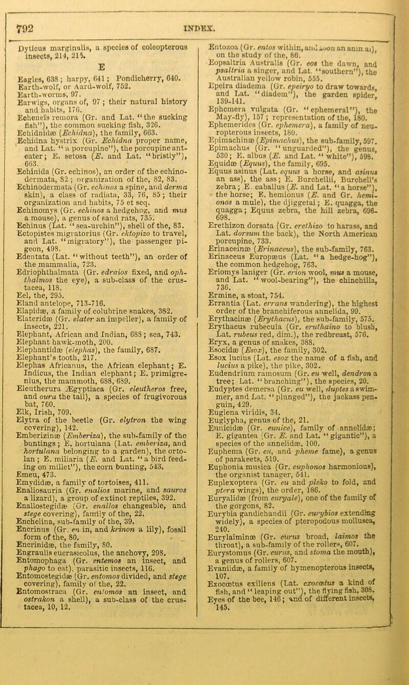 Dyticus marginalia, a Bpccies of coleopterous insects, 214, 215. E Eagles, 638 ; harpy, 641; Pondicherry, G40. Earth-wolf, or Aard-wolf, 752. Earth-worms, 97. Earwigs, organs of, 97 ; their natural history and habits, 17G. Echenel's remora (Gr. and Lat. “the sucking fish”), the common sucking fish, 32G. Echidnidre (Echidna), the family, 663. Echidna hystrix (Gr. Echidna proper name, and Lat. “ a porcupine”), the porcupine ant- eater; E. setosa (E. and Lat. “bristly”), 663. Echinida (Gr. echinos), an order of the echino- dermata, 82 ; organization of the, 82, 83. Echinodermata (Gr. echinos a spine, and derma skin), a class of radiata, 33, 76, 85; their organization and habits, 75 et seq. Echinomys (Gr. echinos a hedgehog, and mm a mouse), a genus of sand rats, 735. Echinus (Lat. “sea-urchin”), shell of the, 83. Ectopistes migratorius (Gr. cktopizo to travel, and Lat. “migratory”), the passenger pi- geon, 498. Edentata (Lat. “without teeth”), an order of the mammalia, 723. Edriophthalmata (Gr. edraios fixed, and oph- thalmos the eye), a sub-class of the Crus- tacea, 118. Eel, the, 295. Eland antelope, 713-716. Elapid®, a family of colubrine snakes, 382. Elaterid® (Gr. elater an impeller), a family of insects, 221. Elephant, African and Indian, G83; sea, 743. Elephant hawk-moth, 200. Elephantid® (cleplias), the family, 687. Elephant’s tooth, 217. Elephas Africanus, the African elephant; E. Indicus, the Indian elephant; E. primigre- nius, the mammoth, 688, 689. Eleutherura jEgyptiaca (Gr. eleuthcros free, and our a the tail), a species of l'rugivorous bat, 760. Elk, Irish, 709. Elytra of the beetle (Gr. elytron the wing covering), 142. Emberizinse (Emheriza), the sub-family of the buntings ; E. hortulana (Lat. emberiza, and horttilana belonging to a garden), the orto- lan ; E. miliaria (E. and Lat. “ a bird feed- ing on millet”), the corn bunting, 543. Emeu, 473. Emydid®, a family of tortoises, 411. Enaliosauria (Gr.'enalios marine, and sauros a lizard), a group of extinct reptiles, 392. Enallostegida- (Gr. enalios changeable, and stege covering), family of the, 22. Enchelina, sub-family of the, 39. Encrinus (Gr. en in, and krinon a lily), fossil form of the, 80. Encrinid®, the family, 80. Engraulis eucrasicolus, the anchovy, 298. Entomophaga (Gr. entemos an insect, and phago to eat), parasitic insects, 116. Entomostegid® (Gr. entomos divided, and stege covering), family oi the, 22. Entomostraca (Gr. entomos an insect, and ostrakon a shell), a sub-class of the Crus- tacea, 10, 12. Entozoa (Gr. entos within,and„jou an amn. ai), on the study of the, 86. Eopsaltria Australis (Gr. eos the dawn, and psaltria a singer, and Lat. “southern”), the Australian yellow robin, 555. Epeira diadema (Gr. epeiryo to draw towards, and Lat. “diadem”), the garden spider. 139-141. * Ephemera vulgata (Gr. “ephemeral”), the May-fly), 157 ; representation of the, 180. Ephemerides (Gr. ephemera), a family of neu- ropterous insects, 180. Epimachin® (Epimachus), the sub-family, 597. Epimachus (Gr. “unguarded”), the genus, 530; E. albus (E. and Lat. “ white”), 598. liquid® (Erjuits), the family, 695. Equus asinus (Lat. eguits a horse, and asinus an ass), the ass; E. Burchellii, Burchell’s zebra; E. eaballus (E. and Lat. “a horse”), the horse; K. hemionus (E. and Gr. hemi. onos a mule), the djiggetai; E. quagga, the quagga; Equus zebra, the hill zebra, 696- 698. Erethizon dorsata (Gr. ercthizo to harass, and Lat. dorsum the back), the North American porcupine, 733. Erinacein® (Erinaceus), the sub-family, 763. Erinaceus Europ®us (Lat. “ a hedge-hog”), the common hedgehog, 763. Eriomys laniger (Gr. erion wool, mus a mouse, and Lat. “wool-bearing”), the chinchilla, 736. Ermine, a stoat, 754. Errantia (Lat. errans wandering), the highest order of the branchiferous annelida, 99. Erythacin® (Erythacus), the sub-family, 575. Erythacus rubecula (Gr. emthaino to’ blush, Lat. rubeus red, dim.), the redbreast, 576. Eryx, a genus of snakes, 388. Esocid® (Exox), the family, 302. Esox lucius (Lat. esox the name of a fish, and lucius a pike), the pike, 302. Eudendrium ramosum (Gr. eu well, dendron a tree; Lat. “ branching”), the species, 20. Eudyptes demersa (Gr. eu well, duptes a swim- mer, and Lat. “plunged”), the jackass pen- guin, 429. Euglena viridis, 34. Euglypha, genus of the, 21. Eunicid® (Gr. eunice), family of annelid®; E. gigantea ,Gr. E. and Lat. “gigantic”), a species of the annelid®, 100. Euphema (Gr. eu, and pheme fame), a genus of parakeets, 519. Euphonia musica (Gr. euphonos harmonious), the organist tanager, 541. Euplexoptera (Gr. eu and plcko to fold, and ptera wings), the order, 186. Euryalid® (from euryale), one of the family of the gorgons, 82. Eurybia gandichandii (Gr. cwybios extending widely), a species of pteropodous mollusca, 240. Eurylaimin® (Gr. curus broad, laimos the throat), a sub-family of the rollers, 607. Eurystomus (Gr. eunts, and stoma the mouth), a genus of rollers, 607. Evaniid®, a family of hymenopterous insects, 107. Exocmtus exiliens (Lat. cxoccetus a kind of fish, and “ leaping out”), the flying fish, 308. Eyes of the bee, 146; ana of different insects, 145.