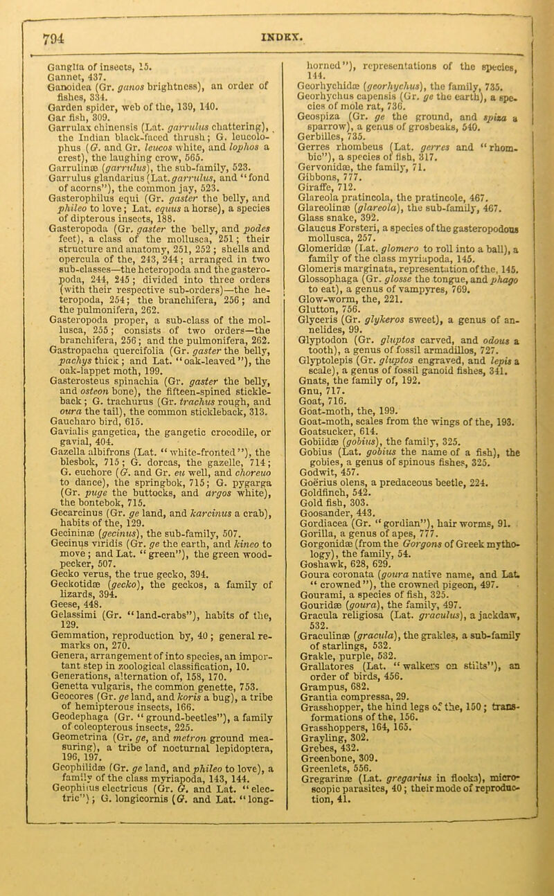 Ganglia of insects, 15. Gannet, 437. Ganoidea (Gr. ganos brightness), an order of fishes, 334. Garden spider, web of the, 139, 140. Gar fish, 309. Garrulax chincnsis (Lat. garrulus chattering), the Indian black-faced thrush; G. leucolo- phus (G. and Gr. leucos white, and lophos a crest), the laughing crow, 565. Garrulinee (garrulus), the sub-family, 523. Garrulus glandarius (Lat.garrulus, and “fond of acorns”), the common jay, 523. Gasterophilus equi (Gr. gaster the belly, and pliileo to love; Lat. equus a horse), a species of dipterous insects, 188. Gasteropoda (Gr. gaster the belly, and podes feet), a class of the mollusca, 251; their structure and anatomy, 251, 252 ; shells and opercula of the, 243, 244; arranged in two sub-classes—the heteropoda and the gastero- poda, 244, 245 ; divided into three orders (with their respective sub-orders)—the he- teropoda, 254; the branchifera, 256 ; and the pulmonifera, 262. Gasteropoda proper, a sub-class of the mol- lusca, 255; consists of two orders—the branchifera, 256; and the pulmonifera, 262. Gastropacha quercifolia (Gr. gaster the belly, pachys thick ; and Lat. “oak-leaved”), the oak-lappet moth, 199. Gasterosteus spinachia (Gr. gaster the belly, and osteon bone), the fifteen-spined stickle- back ; G. trachurus (Gr. trachus rough, and oura the tail), the common stickleback, 313. Gaucharo bird, 615. Gavialis gaugetica, the gangetic crocodile, or gavial, 404. Gazella albifrons (Lat. “white-fronted”), the blesbok, 715; G. dorcas, the gazelle, 714; G. euehore (G. and Gr. cu well, and choreuo to dance), the springbok, 715; G. pygarga (Gr. page the buttocks, and argos white), the bontebok, 715. Gecarcinus (Gr. ge land, and Tcarcinus a crab), habits of the, 129. Gecininse (gecinus), the sub-famfly, 507. Gecinus viridis (Gr. ge the earth, and kinco to move; and Lat. “green”), the green wood- pecker, 507. Gecko verus, the true gecko, 394. Geckotidas (gecko), the geckos, a family of lizards, 394. Geese, 448. Gelassimi (Gr. “land-crabs”), habits of the, 129. Gemmation, reproduction by, 40 ; general re- marks on, 270. Genera, arrangement of into species, an impor- tant step in zoological classification, 10. Generations, alternation of, 158, 170. Genetta vulgaris, the common genette, 753. Geocores (Gr. ge land, and koris a bug), a tribe of hemipterous insects, 166. Geodephaga (Gr. “ ground-beetles”), a family of coleopterous insects, 225. Geomctrina (Gr. ge, and metron ground mea- suring), a tribe of nocturnal lepidoptera, 196, 197. Gcophilidse (Gr. ge land, and pliileo to love), a family of the class myriapoda, 143, 144. Geophims electricus (Gr. G. and Lat. “elec- tric”); G. longicomis (G?. and Lat. “long- horned”), representations of the species 144. ’ Georhychidoe (georhyckus), the family, 735. Georhychus capensis (Gr. ge the earth), a 6pe. cies of mole rat, 736. Geospiza (Gr. ge the ground, and spiza a sparrow), a genus of grosbeaks, 540. Gerbilles, 735. Gerres rhombeus (Lat. gcrres and “rhom- bic”), a species of fish, 317. Gervonkte, the family, 71. Gibbons, 777. Giraffe, 712. Glareola pratincola, the pratincole, 467. Glareolinm (glareola), the sub-family, 467. Glass snake, 392. Glaucus Forsteri, a species of the gasteropodons mollusca, 257. Glomeridae (Lat. glomero to roll into a ball), a family of the class myriapoda, 145. Glomeris marginata, representation of the, 145. Glossophaga (Gr. glosse the tongue, and phago to eat), a genus of vampyres, 769. Glow-worm, the, 221. Glutton, 756. Glyceris (Gr. glykeros sweet), a genus of an- nelides, 99. Glyptodon (Gr. gluptos carved, and odous a tooth), a genus of fossil armadillos, 727. Glyptolepis (Gr. gluptos engraved, and lepis a scale), a genus of fossil ganoid fishes, 341. Gnats, the family of, 192. Gnu, 717. Goat, 716. Goat-moth, the, 199. Goat-moth, scales from the wings of the, 193. Goatsucker, 614. Gobiid® (gobius), the family, 325. Gobius (Lat. gobius the name of a fish), the gobies, a genus of spinous fishes, 325. Godwit, 457. Goerius olens, a predaceous beetle, 224. Goldfinch, 542. Gold fish, 303. Goosander, 443. Gordiacea (Gr. “gordian”), hairworms, 91. Gorilla, a genus of apes, 777. Gorgonidae (from the Gorgons of Greek mytho- logy) , the family, 54. Goshawk, 628, 629. Goura coronata (goura native name, and Lat. “ crowned”), the crowned pigeon, 497. Gourami, a species of fish, 325. Gouridse (goura), the family, 497. Gracula religiosa (Lat. graculus), a jackdaw, 532. Graculinm (gracula), the grakles, a sub-family of starlings, 532. Grakle, purple, 532. Grallatores (Lat. “ walkefs on stilts”), an order of birds, 456. Grampus, 682. Grantia compressa, 29. Grasshopper, the hind legs of the, 150; trans- formations of the, 156. Grasshoppers, 164, 165. Grayling, 302. Grebes, 432. Greenbone, 309. Greenlets, 556. Gregarinm (Lat. grcgaritis in flocks), micro- scopic parasites, 40; their mode of reproduc- tion, 41.