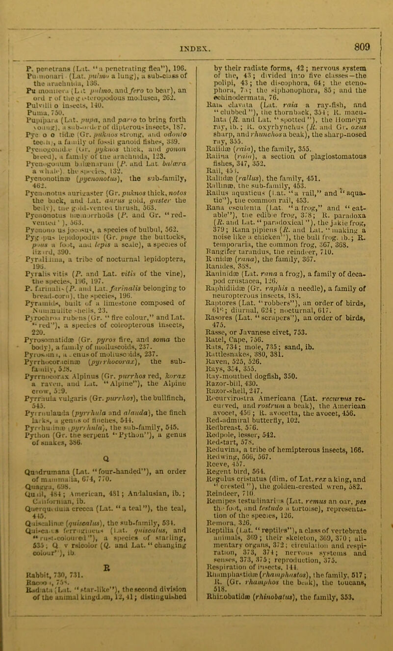 P. penetrans (L it. “a penetrating flea”), 196. Pu.tnonari (Lat. jiuhnn a lung), a sub-class of the arachniila, 136. Pu tnoiutera (Lit pul mo. and fero to bear), an ord r ol'tliegi'teropodous inoilusca, 262. Pulvilli o insects, 140. Puma. 730. Pupiparu (Lat. pupa, and pario to bring forth >oun?), a sub-order of dipterous insects, 187. Pyc o o tid.o (Gr. pttknos strong, and odtmto tee.In, a family ot fossil ganoid Ashes, 339. Pycnogonid.e (Ur. ptjkiws thick, and yonon breed), a family of tue arachinda, 123. Pvcnogouuin biluen.iruin [P. and Lat balccra a whale), the species, 132. Pvcnonotini® {jnjciwnotus), the sub-family, 462. Pyciinnotus anriaaster (Gr. puknos thick, notos the back, and Lat. minus gold, paster the belly), tne gold-vented thrush, 563. Pycuonotus lueuurrhoils [P. and Gr. “ red- veiileu ’ ), 303. Pyciiono us jocosus, a species of bulbul, 562. Pyg .pus lepidopodus (Gr. page the buttocks, p uts a foot, and lepts a scale), a species of liz ird, 390. Pyr.ilidiua, a tribe of nocturnal lepidoptera, 196. Pyralis vitis (P. and Lat. vitis of the vine), the species, 106, 197. P. farinali-(P. and Lat. fnrinalis belonging to bread-corn), the species, 196. Pyramids, built of a limestone composed of Niiinmutite -liclls, 23. Pyrochro.i rubens(Gr. “ tire colour,” and Lat. *• red”), a species of coleopterous insects, 220. Pyrosomatidre (Gr. pyros fire, and soma the body), a family of molluscoids, 237. Pyros.>in i, a - enus of mollusc lids, 237. Pyrrhocor.toims (pt/irhocorax), the sub- family, 523. Pyrrnocor.ix Alpinus (Gr. purrhos red, Jcurax a raven, and Lat. “Alpine”), the Alpine crow, 5:9. Pyrrhula vulgaris (Gr. purrhos), the bullfinch, 543. Pyi rnulauda (pyrrhula and alaiicia), the finch larks, a genus ol finches, 544. Pyrrhuiin® ipyrrhula}, the sub-family, 545. Python (Gr. tne serpent “Python”), a genus ol snakes, 336. Q Qtndrumana (Lat. “four-handed”), an order of mammalia, 674, 770. Qnagga, 698. Quid, 434 ; American, 431; Andalusian, ib.; Californian, ib. Querquiduia crecca (Lat. “a teal”), the teal, 4(5. Qiiiscalinic (qniscnlus), the sub-fnmily, 531. Quisca.os ferruginous (IJit. yaiscalus, and “rust-coloured”), a species of starling, 533; Q v rsicolor (Q. and Lat. “ changing colour”), ib. E Itabbit, 730, 731. Kocuo i, 75s. Eudiata (LaL “star-like”), the second division of the animal kingdom, 12,41; distinguished by their radiate forms, 42 ; nervous system of the, 43; divided into five classes—the polipi, 43; the discophora, 64; the cteno- phoru, 7u; the siphonophoru, 85; and the echinodcrmata, 76. Ran, oluvata (Lat. rain a ray-fish, and “clubbed”), t lie thorn back, 334; It. rnacu- lata (7f. and Lat. “spotted”), the Homelyn ray, ib.; It. oxyrhynclius [It. and Gr. oxus sharp, and rhunchoso. beak), the sharp-nosed ray, 355. Raiidm [rain), the family, 355. ltaiina [ruin), a section of plagiostomatous fishes, 347, 352. Rail, 45 i. Rallidm [ratios), the family, 451. Rallin®, the sub-family, 453. Rallus aquaticus (l.at. “a rail,” and “ aqua- tic”), tne common rail, 453. Rana esculema (Lat. “a frog,” and “eat- able”), tue edibe frog, 378; It. panuloxa [It. and Lat. “ paradoxical ”), the jakie frog, 379; liana pipiens lit. and Lai. “making a noise like a chicken”), the bull frog, ib.; R. temporaria, the common frog, 367, 368. Bangifer tarandus, tne reindeer, 716. It iniilce [rana), the family, 367. ltanides, 338. Raniuidm (Lat. rana a frog), a family of deca- pod Crustacea, 126. Raphidiidae (Gr. raphis a needle), a family of neuropterous insects, 183. Raptores (Lat. “robbers”), an order of birds, 616; diurnal, 624; nocturnal, 617. Rasnres (Lat. “ scrapers ’), an order of birds, 475. Rasse, or Javanese civet, 753. lintel. Cape, 756. Rats, 734; mole, 735; sand, ib. Rattlesnakes, 380, 381. Raven, 525, 526. Rays, 354, 355. ltay-mouthed dogfish, 350. Razor-bill, 430. Razor-shell, 247. Reourvirostra Americana (Lat. rccurvus re- curved, and rostrum a beak), the American avocet, 456 ; It. avocetta, the avocet, 456. Red-admiral butterfly, 102. Redbreast, 576. Red pole, lesser, 542. Redstart, 578. Reduvina, a tribe of hemipterous insects, 166. Redwing, 566, 567. Reeve, 457. Regent bird, 564. Regulus cristatus (dim. of Lat. rex a king, and “ crested), the golden-crested wren, 582. Reindeer, 710 llemipes testudinarios (Lat. remits an oar, pes th.’ foot, and testudo a tortoise), representa- tion of the species, 120. Remora, 326. lteptilia (l.at. “ reptiles”), a class of vertebrnto animals, 369 ; their skeleton, 360, 370 ; ali- mentary organs, 372; circulation and respi- ration, 373, 374 ; nervous systems and senses, 373, 375; reproduction, 375. Respiration of insects. 144. Rliiimphnctithe[rhamphustos), the family, 517 ; It. (Gr. rhmnphos the beak), the toucans, 518. Rhinobatid® [rhinobatus), the family, 353,