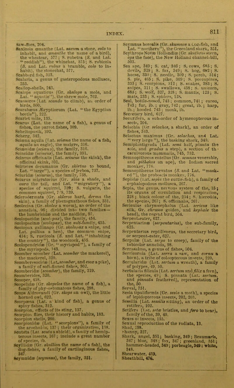 Saw-flies, 204. Saxicola mnanthe (Eat. saxum a stone, colo to inhabit, and cenanthe the name of a bird), the wheatear, 577 ; S. rubetra (S. and Lat. “reddish”), the whinchat, 575; S. rubicola (S. and Lat. mbits a bramble, colo to in- habit), the stonechat, 577. Scabbard fish, 323. Scalaria, a genus of gasteropodous mollusca, 253. Scallop-shells, 243. Scalops uquaticus (Gr. skalops a mole, and Lat. “ aquatic”), the shrew mole, 7C2. Scansores (Lat scando to climb), an order of birds, 500. Scarabseus JEsyptiorum (Lat. “the Egyptian beetle”), 222. Scarlet mite, 135. Scarus (Lat. the name of a fish), a genus of fishes, the parrot fishes, 309. Scheltopusik, 392. Scherg. 342. Sciuena aquila (Lat. scitena the name of a fish, aquila an eagle), the maigre, 316. Scisenid® (scirehi), the family, 316. Scincid® (scincus), the family, 391. Scincus officinalis (Lat. scincus the skink), the officinal skink, 391. Scirtetes decumanus (Gr. slcirtao to bound, Lat. “ large”), a species of jerboa, 737. Seiurid® (sciurus), the family, 738. Sciurus migratorius (Gr. ski a a shade, and oura the tail, and Lat. “migratory”), a species of squirrel, 739; S. vulgaris, the common squirrel, 7 '8, 739. Scleroderinata (Gr. skleros hard, derma the skin), a family of plectognathous fishes, 331. Scolecina (Gr. skolex a worm), an order of the annelida, 96; divided into two families— the lumbricid® and the naidid®, 97. Scolopacid® (scol< pax1, the family, 454. Scolopacin® (scolopax), the sub-family, 455. Scoiopax gallinago (Gr. skolo/iax a snipe, and Lat. gnllina a hen), the common snipe, 454; S, rusticola (S. and Lat. “ inhabiting the country”), the woodcock, 455. Scolopendrid® (Gr. “ myriapod”), a family of the myriapods. 143. Scomber scomber (Lat. scomber the mackerel), the mackerel, 320. Scomberesocid® (Lat .scomber, and esox a pike), a family of soft-finned fishes, 302. 8comberid® (scomber), the family, 319. Scomberides, 320. 8cooper, 458. Scopclid® (Gr. skopelos the name of a fish), a family of phy-ostomatous fishes, 298. 9cops Aldrovandi (Gr. skops an owl), the little homed owl, 622. 8corp®na (Lat. a kind of fish), a genus of spiny fishes, 312. Scorpion, effects of its sting, 137. Scorpion flies, their history and habits, 183. Scorpion shells, 260. Scorpionid® (Lat. “scorpions”), a family of the arachnid;!, 137 ; their organization, 138. Scutata (Iait scuta a shield), a family of hemip- terous insects, 167 ; include a great number of species, lb. Scylliid® (Or. sktillion the name of a fish), the dog-fishes, a family of cartilaginous fisheb, 347 fleymnid® (scymnut), the family, 351. Scymnus borealis (Gr. skumnos a cog-fish, and Lat. “northern’’), the Greenland shark, 351. ScythropsNovro llollandi® (Gr skuthros stern, ops the face), the New Holland channel-bill, 503. Sea ape, 349; S. cat, 346 ; S. cows, 685; S. devils, 329 ; S. fox, 349; 8. hog, 682; S. horse, 330; S. needle, 309; S. perch, 314; S. pie, 465; S. pike, 309; S. porcupines, 333 ; S. scorpions, 312; S. snakes, 383; S. snipes, 311; S. swallows, 438; S. unicorn, 683; S. wolf, 327, 328; S. mantis, 123; S. mats, 233 ; S. spiders, 128. Seal, bottle-nosed, 743 ; common, 741 ; eareu, 743 ; fur, ib. ; gray, 742; great, ib.; harp, ib.; hooded. 743; monk, ib. Secretary bird, 627. Securifern, a sub-order of hymenopterous in- sects, 204. Selachia (Ur selachos, a shark), an order of fishes, 313. Selachus maximus (Gr. selarhos, and Lat. “ very large ”), the basking shark, 349. Semiplantigrada (Lat. semi half, planta the sole, and gradus a step), a section of th • carnivorous mammalia, 745, 752. Semnopithecus entellus (Gr. semuos venerable, and pithekos an ape), the Indian sacred monkey, 776. Semnopithecus larvatus (S', and Lat. “mask- ed”), the proboscis monkey, 776. Sepiid® (Lat. sepia the cuttle-fish), a family of cephalopodous mollusca, 267. Sepia, the genus, neivous system of the, 15; its organs of circulation and respiration, 228 ; black colour of the, 254; S. hteredda, the species, 267; S. officinalis, 267. Sericulus chrysocephalus (Lat. sericus like silk, Gr. chrttsos golden, and kephale the head), the regent bird, 564. Serpent-eater, 627. Serpeniarin® (serpentarius), the sub-family, 625. • Serpentarius reptilivorus, the secretary bird, or serpent-eater, 627. Serpul® (Lat. serpo to creep), family of the tubicolor annelida, 98. Serrasalmo, a genus of fishes, S04. Serricornia (Lat. serra a saw, and cornu a horn), a tribe of coleopterous insects, 220. Sertularid® (Lat. sertum a wreath), a family of polypes, 49, 50. Sertuiai ia filicula (Lat. sertum and Jilix a fern), the species, 49; S. pinnata (Lat. sertum, and pinnata feathered), representation of the, 50 Serval, 751. Sesia tipuliformis (Gr. sesia a moth), a species of lepidopterous insects, 202, 203. Sessilia (Lat. sessilis sitting), an order of the rotifera, 102. Sctifera (Lat. seta: bristles, and fero to bear), family of the, 39, 40. 8exes oi insects, 155. Sexual reproduction of the radiata, 13. Shad, 298. shanny, 327. Shark, angel, 351; basking, 849 ; Beaumaris, 347; blue, 348; fox, 347; greenlaild, 351; hammer-headed, 349; porbcugle, 349; white, 348. Shearwater, 439. ShcutbbiU, 476.