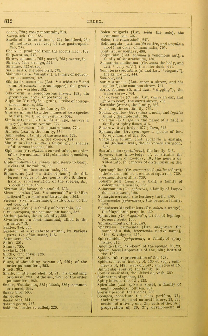 Sheep, 720; rooky mountain, 714. Sheep-tick, the, 188. Shells of minute animals, 22; fossilized, 23; of molluscs, 229, 230; of the gasteropoda, 243, 211. Shel'-lae, produced from the coccus lacca, 162. Ship-worms, 247. Shrew, common, 762 ; oared, 763; water, ib. Shrikes, 549; droago, Sol. Shrimps, 122 et seq. Sialia si ihs, the blue bird, 579. Sialidso (fir. .si don saliva), a family of ncurop- terous insects, 182. Sibillalrix locustella (Lat. “ a whistler,” and dim. ot lovusla a grasshopper), the grass- hopper warbler, 582. Silk-worm, a lepidopterous insect, 198; its great commercial importance, ib. Silphid® (Gr. silphe a grub), a tribe of coleop- terous insects, 223. Silurid® (silnrus), the family, 304. Stlurus glanis (Lat. the names of two species ot fish), the European silurus, 304. Simia satyrus (Lat. si mi a an ape, satyrus a satyr), the orang-outan, 777. Simite, a section of the quadrumana, 774. SimudtB (simia), the family, 776. Simoneid®, a family of the aearina, 124. Simonea follieulorum, the species, 124. Simulium (Lat. shnulons feigning), a species of dipterous insects, 192. Siphonata (Gr. siphon a curved tube), an order 0/nivalve mollusca, 245; clam-shells,cookies, &c„ 246. Siphonophora (Gr. siphon, and phero to bear), a class of the radiata, 33. Siphons of molluscous animals, 229. Sipunculus (Lat. ‘‘a little siphon”), the dif- ferent species of the genus, 96 ; S. Bern- hardus, representation of the species, ib.; S. cochlearius, ib. Siredon piscifonne, the axolotl, SC2. Siren lacertina (Lat. “ a mermaid” and “ like a lizard”), a species of batruchian, 362. Sirenia (siren a mermaid), a sub-order of the eet icea, 684. Sirenidie (siren), a family of butrachia, 362. Sitta Europtjea, tbe common nuthatch, 587. Siltin® (sitta), the sub-family, 588. Sivathcrium, a fossil mammal, allied to the giraffe, 713. Skates, 354, 355. Skeleton of a vertebrate animal, its various parts, 17 ; of an insect, 146. Skimmers, 439. Skink, 3J1. Skunk, 755. Skylark, 544. Sloths, 727 ; fossil, 728. Slow-worm, 391. Slugs, air-breathing organs of, 229; of the order pulmonifera, 252. Smelt, 302. Snails, mantle and shell of, 21; air-breathing organs of, 229. of the sea, 259 ; of the order pulmonifera, 262. Snake, JEsculapian, 385 ; black, 386; common or ringed, 384. Snake-bird, 508. Snipe, 454. Social bees, 211. Soland-goose, 437. Soldiers, beetles so called, 220. Solea vulgaris (Lat. solea the sole), the common sole, 307. Soldi, the razor-shell, 247. Solidungula ( Lat. solida entire, and ungula a hoof), an order of mammalia, 795. Solitaire, or solitary, 496. SolpugidtB (Lat. solpuga a venomous ant), a family of thearachuida, 136. Somateria molissima (Gr. soma the body, and L it. “ very soft”), the eider duck, 444. Somateria spectabilis (£'. and Lat. 11 elegant”), the king duck, 444. Soosook, 684. Sorax araneus (Lat. sorex a shrew, and “a spider”), the common shrew, 762. Sorax fodiens (£'. and Lat. “digging”), the water shrew, 764. Sorax remifer (S. and Lat. remits an oar, and fero to bear), the oared shrew, 763. Sordid® (sorex), the family, 762. Soricin®, the sub-family, 763. Spalax typhlus (Gr. spalax a mole, and typhlos blind), the mole rat, 736. Sparid® (Lat. sparns the name of a fish), a family of spiny fishes, 316. Sparrow, 542 ; hedge, 577 ; Java, 543. Spatangid® (Gr. spatangos a species of tor- toise), family of the, 85. Spatularia folium (Lat. spathula a spatula, and folium a leal), the leaf-nosed sturgeon, 343. Spatularid® (spatularia), the family, 343. Species, the knowledge of, constitutes the foundation of zoology, 10 ; the genera di- vided into, ib.; modes of distinguishing the, ib. Spermophilus (Gr. sperma seed, phileo to love), the'spermophiies, a genus of squirrels, 739. Spermophilus citillus, 739. Sphffiridiid® (sphaira a ball), a family of coleopterous insects, 225. Sphieromid® (Gr. sphaira), a family of isopo- dous crustaceii, 120. Sphargis coriacea. the leathery turtle, 409. Spheniscid® (splicniscus), the penguin family, 429. Spheniscus Magellanicus (Gr. sphen a wedge), the Magellanic penguin, 430. Sphingina (Gr “ sphinx”), a tribe of lepidop- terous insects, 100. Sphinx, mouth of the, 143. Sphyncna barracuda (Lat. spin/ram a the name of a fish, barracuda native name), 316; S. vulgaris, 315. Sphyr®nid® (sphyrama), a family of spiny fishes, 315. Spicul® (Lat. “spikes”) of the sponge, 28, 29. Spider, buccal apparatus of the, 130; heart of the, 132. Spider-crab representation of the, 128. Spiders, natural history of, 130 et seq. ; spin- nerets of, 148; webs'of, 149; varieties of, ib. Spinacid® (sphinx), the family. 350. * Spunix acanthias, the picked dog-fish, 35) Spinnerets of spiders, 138. Spiny lobster, the, 121, 125. Spirulid® (Lat. spira a spire), a family of cepbalopodous mollusca, 267. Spirula peronii, the species. 266. Sponges, constitute the class porifera, 23; their formation and natural history, 23, 29; section ot a living one, 24; cells of the, ib.; propagation of, 26, 27 ; development of