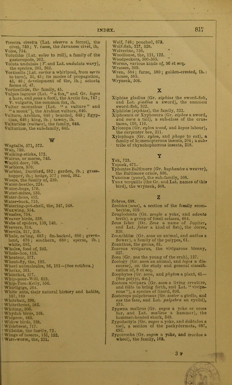 Viverra civetta (Lat. viverra a ferret), the civet, 753 ; V. rasse, the Javanese civet, ib. Voles, 734. Yolutidro (I.at. volvo to roll), a family of the gasteropoda, 262. Voluta undulata ( V- and Lat. undulata wavy), the species, 261, 262. Vorticellu (Lat. vortex a whirlpool, from verto to turn), 31,45; its modes of propagation, 45, 46; development of the, ib.; aciueta forms of, 47. Vorticellida?, the family, 45. Vulpes lagopus (Lat. “a fox,” and. Gr. logos a hare, and pous a foot), the Arctic fox, 747 ; V. vulgaris, the common fox, ib. Vultur mouachus (Lat. “a vulture” and “ a monk”), the Arabian vulture, 646. Vulture, Araoian, 646 ; bearded, 645 ; Egyp- tian, 646 ; king, ib.; tawny, ib. Vulturid® (vulture), the family, 644. Vulturiaae, the sub-family, 645. W Wagtails, 571, 572. Wah, 759. Walking-sticks, 172. Walrus, or morse, 743. Wapiti deer, 708. Warblers, 570. Warbler, Dartford, 582 ; garden, ib.; grass- hopper, ib.; hedge, 577 ; reed, 582. Wasps, the family of, 210. Water-beetles, 224. Water-bugs, 176. Water-mites, 135. Water-hens, 452. Water-buck, 715. Watering-pot-shell, the, 247, 248. Waxwing, 554. Weasles, 754. Weaver birds, 538. Webs of spiders, 139, 140. - Weevers, 314. Weevils, 217, 218. Whale, ca’ing, 683 ; fin-backed, 680 ; green- land, 676 ; southern, 680 ; sperm, ib. ; white, 683. Whales, food of, 242. Whale-lice, 115. Wheatear, 577. Wheat-fly, the, 192. Wheel animalcules, 86, 101—(See rotifera.) Whelks, 261. Whinchat, 577. Whip-poor-Will, 615. Whip-Tom-Kelly, 556. Whirligigs, 264. White ants, their natural history and habits, 187,189 Whitebait, 298. Whitethroat, 582. Whiting, 306. Whydah birds, 538. Widgeon, 445. Widow birds, 538. Wildebeest, 717. Willsid®, the family, 72. Wings of insects, 151, 152. Wire-worm, the, 221. Wolf, 746; pouched, 673. Wolf-fish, 327, 328. Wolverine, 756. Woodlouse, the, 121, 122. Woodpeckers, 500-505. Worms, various kinds of, 96 et seq. Wrasses, 309. Wren, 584; furze, 580 ; golden-crested, lb.; house, 585. Wryneck, 508. X Xiphias gladius (Gr. xiphias the sword-fish, and Lat. gladius a sword), the common sword-fish, 322. Xiphiidae (xiphias), the family, 322. Xiphosura or Xvphosura (Gr. xiphos a sword, and oura a tail), a sub-class of the Crus- tacea, 110, 116. Xylocopa (Gr. xxjlon wood, and kopos labour), the carpenter bee, 211. Xylophaga (Gr. xylon, and phago to eat), a family of h\ menopterous insects, 204; a sub- tribe of rhynchophorous insects, 218. Y Yak, 723. Yapock, 671. Ypiiantes Baltimore (Gr. huphantes a weaver), the Baltimore oriole, 536. Yuncinse (yunx), the sub-family, 508. Yunx torquilla (the Gr. and Lat. names of this bird), the wryneck, 508. Zebras, 698. Zenides (zeus), a section of the family scom- beridse, 319. Zeuglodonta (Gr. zcugle a yoke, and odonta teeth), a group of fossil cetacea, 684. Zeus faber (Gr. Zeus a name of Jupiter, and Lat. faber a kind of fish), the doree, 320. Zoanthidte (Gr. znon an animal, and anthos a flower), a family of the polypes, 61. Zoantbus, the genus, 61. Zoarcus viviparus, the viviparous blenny, 327. Zoea (Gr. zoa the young of the crab), 127. Zoology (Gr. zoon an animal, and logos a dis- course), on the study and general classifi- cation of, 8 et seq. Zoophytes (Gr. zoon, and plnjton a plant, 41— (See polypi, &c.) Zootoca vivipara (Gr. zoon a living creature, and tilcto to bring forth, and Lat. “ vivipa- rous ”), a species of lizard, 802. Zostcrops palpebrosus (Gr. zoster a girdle, and ops the face, and Lat. palpebra an eyelid), 573. Zygaena malleus (Gr, ztigos a yoke or cross bar, and Lat. malleus a hammer), the hammer-headed shark, 849. Zygodactyla (Gr. zugos a yoke, and daktulon a toe), a section of the pachydermuta, 687, 692. Zygotroclia (Gr. zugon a yoke, and trochos a wheel), the family, 103. 3 r