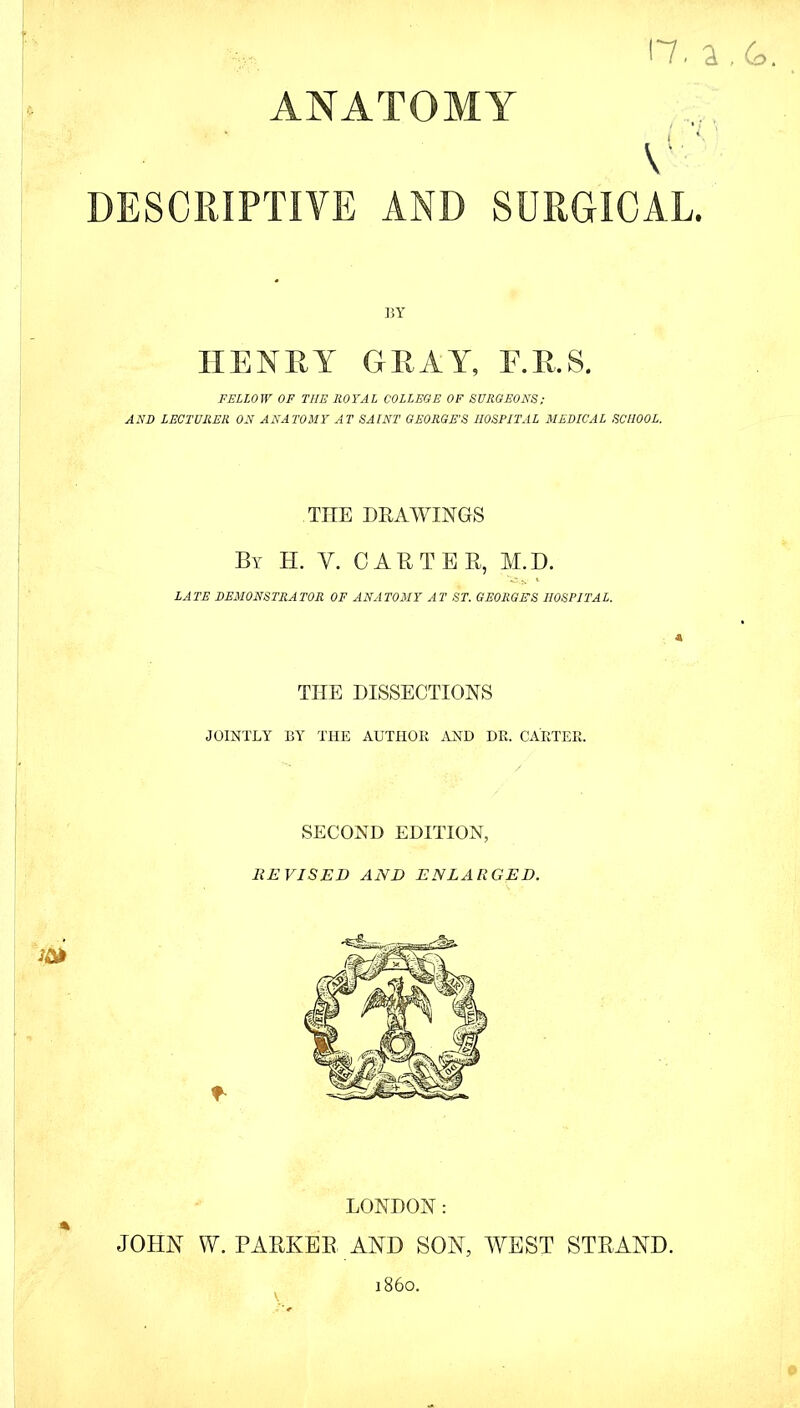 ANATOMY 17, a To. V DESCRIPTIVE AND SURGICAL. BY HENRY GUAY, F.R.S. FELLOW OF THE ROYAL COLLEGE OF SURGEONS; AND LECTURER ON ANATOMY AT SAINT GEORGE'S HOSPITAL MEDICAL SCHOOL. TIIE DRAWINGS By H. Y. CARTER, M.D. *-^V *■ LATE DEMONSTRATOR OF ANATOMY AT ST. GEORGES HOSPITAL. THE DISSECTIONS JOINTLY BY THE AUTHOR AND DR. CARTER. SECOND EDITION, REVISED AND ENLARGED. LONDON: JOHN W. PARKER AND SON, WEST STRAND. \ i860.