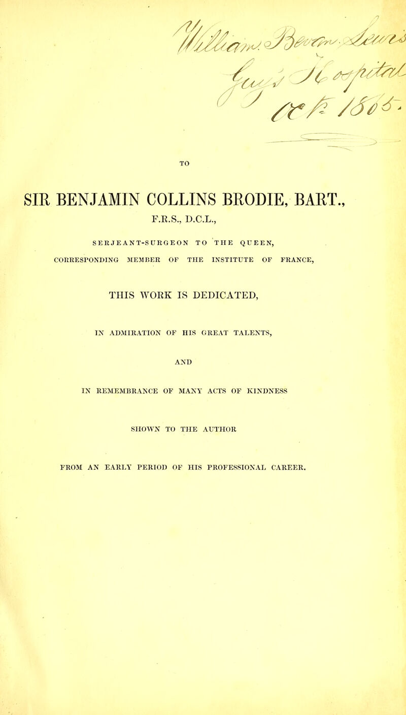 Y7/^- TO SIR BENJAMIN COLLINS BRODIE, BART., F.R.S., D.C.L., SERJE ANT-SURGE ON TO TIIE QUEEN, CORRESPONDING MEMBER OF THE INSTITUTE OF FRANCE, THIS WORK IS DEDICATED, IN ADMIRATION OF HIS GREAT TALENTS, AND IN REMEMBRANCE OF MANY ACTS OF KINDNESS SHOWN TO THE AUTHOR FROM AN EARLY PERIOD OF HIS PROFESSIONAL CAREER.