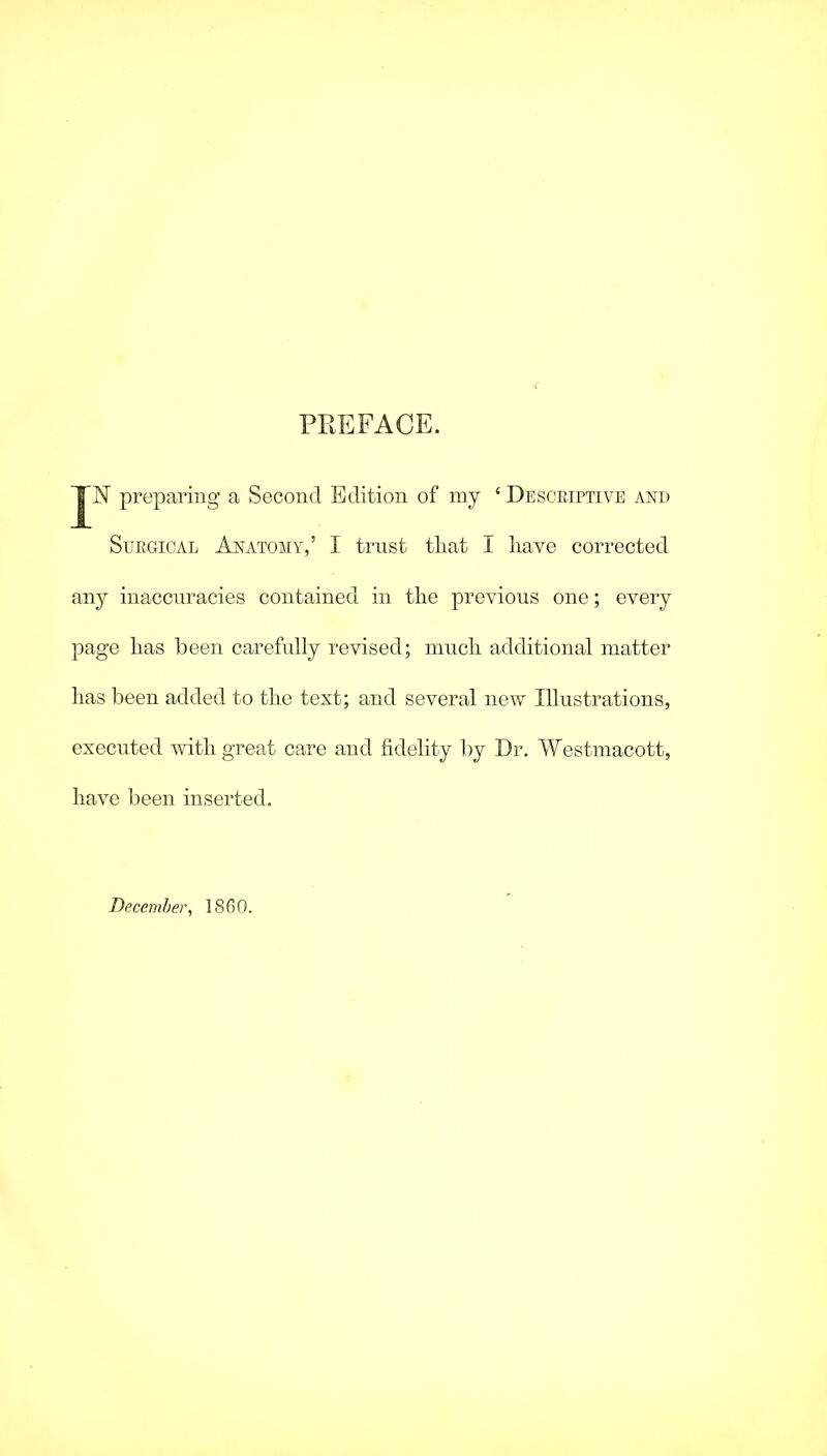 PREFACE. JN preparing a Second Edition of my £ Descriptive and Surgical Anatomy,’ I trust tliat I have corrected any inaccuracies contained in the previous one; every page has been carefully revised; much additional matter has been added to the text; and several new Illustrations, executed with great care and fidelity by Dr. Westmacott, have been inserted. December, 1860.