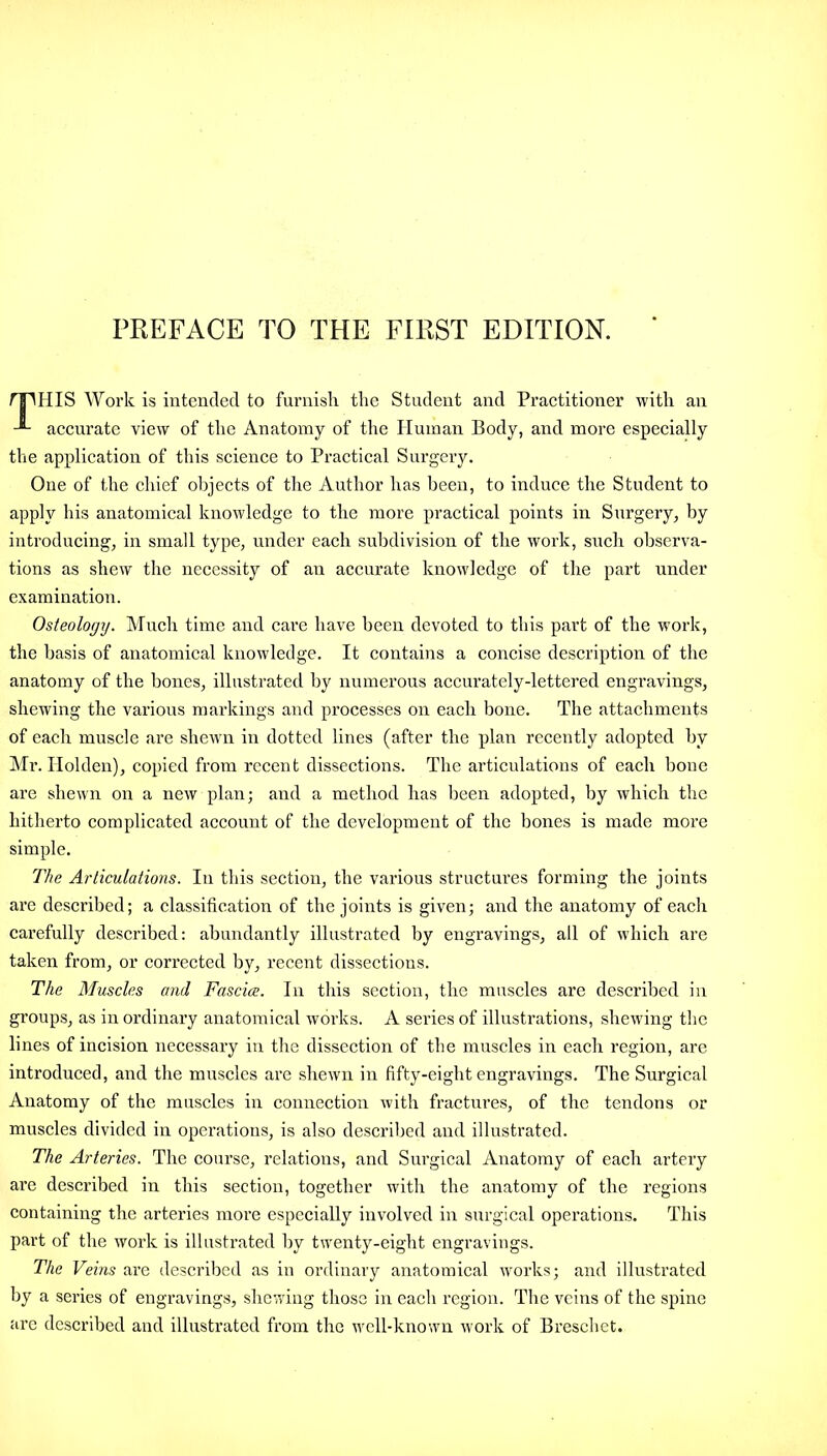 PREFACE TO THE FIRST EDITION. npiIIS Work is intended to furnish the Student and Practitioner with an accurate view of the Anatomy of the Human Body, and more especially the application of this science to Practical Surgery. One of the chief objects of the Author has been, to induce the Student to apply his anatomical knowledge to the more practical points in Surgery, by introducing, in small type, under each subdivision of the work, such observa- tions as shew the necessity of an accurate knowledge of the part under examination. Osteology. Much time and care have been devoted to this part of the work, the basis of anatomical knowledge. It contains a concise description of the anatomy of the bones, illustrated by numerous accurately-lettered engravings, shewing the various markings and processes on each bone. The attachments of each muscle are shewn in dotted lines (after the plan recently adopted hv Mr. Holden), copied from recent dissections. The articulations of each hone are shewn on a new plan; and a method has been adopted, by which the hitherto complicated account of the development of the hones is made more simple. The Articulations. In this section, the various structures forming the joints are described; a classification of the joints is given; and the anatomy of each carefully described: abundantly illustrated by engravings, all of which are taken from, or corrected by, recent dissections. The Muscles and Fasciae. In this section, the muscles are described in groups, as in ordinary anatomical works. A series of illustrations, shewing the lines of incision necessary in the dissection of the muscles in each region, are introduced, and the muscles are shewn in fifty-eight engravings. The Surgical Anatomy of the muscles in connection with fractures, of the tendons or muscles divided in operations, is also described and illustrated. The Arteries. The course, relations, and Surgical Anatomy of each artery are described in this section, together with the anatomy of the regions containing the arteries more especially involved in surgical operations. This part of the work is illustrated by twenty-eight engravings. The Veins are described as in ordinary anatomical works; and illustrated by a series of engravings, shewing those in each region. The veins of the spine arc described and illustrated from the well-known work of Breschet.