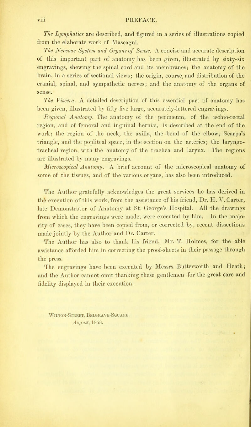 The Lymphatics arc described, and figured in a series of illustrations copied from the elaborate work of Mascagni. The Nervous System and Organs of Sense. A concise and accurate description of this important part of anatomy has been given, illustrated by sixty-six engravings, shewing the spinal cord and its membranes; the anatomy of the brain, in a series of sectional views; the origin, course, and distribution of the cranial, spinal, and sympathetic nerves; and the anatomy of the organs of sense. The Viscera. A detailed description of this essential part of anatomy has been given, illustrated by fifty-five large, accurately-lettered engravings. Regional Anatomy. The anatomy of the perinseum, of the ischio-rectal region, and of femoral and inguinal hernias, is described at the end of the work; the region of the neck, the axilla, the bend of the elbow, Scarpa’s triangle, and the popliteal space, in the section on the arteries; the laryngo- tracheal region, with the anatomy of the trachea and larynx. The regions are illustrated by many engravings. Microscopical Anatomy. A brief account of the microscopical anatomy of some of the tissues, and of the various organs, has also been introduced. The Author gratefully acknowledges the great services he has derived in the execution of this work, from the assistance of his friend, Dr. H. A. Carter, late Demonstrator of Anatomy at St. George’s Hospital. All the drawings from which the engravings were made, were executed by him. In the majo- rity of cases, they have been copied from, or corrected by, recent dissections made jointly by the Author and Dr. Carter. The Author has also to thank his friend, Mr. T. Holmes, for the able assistance afforded him in correcting the proof-sheets in their passage through the press. The engravings have been executed by Messrs. Butterworth and Heath; and the Author cannot omit thanking these gentlemen for the great care and fidelity displayed in their execution. Wilton-Street, Belgrave-Square. August, 1858.