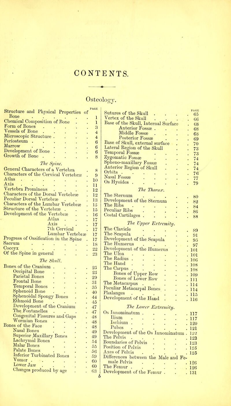 CONTENTS. Osteology. Structure and Physical Bone Chemical Composition of Form of Bones Vessels of Bone . Microscopic Structure . Periosteum . Marrow Development of Bone . Growth of Bone . Properti Bone of The Spine. General Characters of a Vertebra Characters of the Cervical Vertebra Atlas Axis Vertebra Prominens Characters of the Dorsal Vertebra Peculiar Dorsal Vertebra Characters of the Lumbar Vertebra Structure of the Vertebrae . Development of the Vertebra Atlas Axis 7th Cervical Lumbar Vertebra Progress of Ossification in the Spine Sacrum ..... Coccyx Of the Spine in general The Ukull. Bones of the Cranium . Occipital Bone Parietal Bones Frontal Bone Temporal Bones Sphenoid Bone Sphenoidal Spongy Bones Ethmoid Bone Development of the Cranium The Fontanelles Congenital Fissures and Gaps Wormian Bones Bones of the Face Nasal Bones Superior Maxillary Bones Lachrymal Bones Malar Bones Palate Bones Inferior Turbinated Bones . Vomer . Lower Jaw . Changes produced by age 1 1 3 4 4 6 6 6 8 8 9 10 11 12 12 13 15 15 16 17 17 17 17 17 18 22 23 25 25 29 31 35 40 44 45 47 47 48 48 48 49 49 54 55 56 59 60 60 63 Sutures of the Skull . Vertex of the Skull Base of the Skull, Internal Surface Anterior Fossae . Middle Fossae Posterior Fossae Base of Skull, external surface Lateral Region of the Skull Temporal Fossae Zygomatic Fossae Spheno-maxillary Fossae Anterior Region of Skull Orbits ...... Nasal Fossae .... Os Hyoides The Thorax. The Sternum .... Development of the Sternum The Ribs ..... Peculiar Ribs .... Costal Cartilages .... The Upper Extremity. The Clavicle .... The Scapula .... Development of the Scapula The Humerus .... Development of the Humerus The Ulna .... The Radius ..... The Hand .... The Carpus ..... Bones of Upper Row . Bones of Lower Row The Metacarpus .... Peculiar Metacarpal Bones . Phalanges . . . Development of the Hand . . 65 . 66 . 68 . 68 . 68 . 69 . 70 . 73 . 73 . 74 . 74 . 74 . 76 . 77 . 79 . 80 . 82 . 84 . 86 . 88 . 89 . 91 . 95 . 97 . 101 . 101 . 106 . 108 . 108 . 109 . Ill . 114 . 114 . 115 . 116 The Lower Extremity. Os Innominatum 117 Ilium 117 Ischium . . . . . .120 Pubes 121 Development of the Os Innominatum . 122 The Pelvis 123 Boundaries of Pelvis .... 123 Position of Pelvis . . . .125 Axes of Pelvis 125 Differences between the Male and Fe- male Pelvis 126 The Femur ...... 126 Development of the Femur . . .131