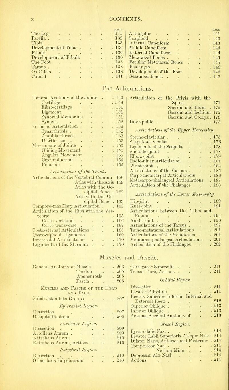 The Leg PAGE . 131 Patella .... . 132 Tibia .... . 133 Development of Tibia . . 136 Fibula . 136 Development of Fibula . 138 The Foot . 138 Tarsus .... . 138 Os Calcis . 138 Cuboid . 141 The Art General Anatomy of the Joints . 149 Cartilage . J49 Fibro-cartilage . 151 Ligament . 151 Synovial Membrane . 151 Synovia . 152 Forms of Articulation . . 152 Synarthrosis . . 152 Ampkiarthrosis . 153 Diarthrosis . 153 Movements of Joints . . 155 Gliding Movement . 155 Angular Movement . 155 Circumduction . 155 Rotation . 155 Articulations of the Trunk. Articulations of the Vertebral Column 156 Astragalus . Scaphoid Internal Cuneiform Middle Cuneiform External Cuneiform Metatarsal Bones . Peculiar Metatarsal Bones Phalanges Development of the Foot Sesamoid Bones . PAGE 141 143 143 144 144 145 145 146 146 147 Atlas with the Axis 159 Atlas with the Oc- cipital Bone . 162 Axis with the Oc- cipital Bone . 163 Temporo-maxillary Articulation . . 163 Articulation of the Ribs with the Ver- tebra ...... 165 Costo-vertebral . . . .166 Costo-transverse . . . .167 Costo-sternal Articulations . . .168 Costo-xiphoid Ligaments . . . 169 Intercostal Articulations . . .170 Ligaments of the Sternum . . .170 Articulation of the Pelvis with the Spine . . .171 Sacrum and Ilium . 172 Sacrum and Ischium 172 Sacrum and Coccyx. 173 Inter-pubic . . . . . .173 Articulations of the Upper Extremity. Sterno-clavicular 175 Scajmlo-clavicular . . . .176 Ligaments of the Scapula . . .178 Shoulder-joint . . . . .178 Elbow-joint . . . . .179 Radio-ulnar Articulation . . .181 Wrist-joint 184 Articulations of the Carpus . . .185 Carpo-metacarpal Articulations . .186 Metacarpo-phalangeal Articulations . 188 Articulation of the Phalanges . .188 Articulations of the Lower Extremity. Hip-joint j . . . . .189 Knee-joint . . . . . .191 Articulations between the Tibia and Fibula 194 Ankle-joint . . . . . .196 Articulations of the Tarsus . . . 197 Tarso-metatarsal Articulations . . 201 Articulations of the Metatarsus . . 201 Metatarso-phalangeal Articulations . 201 Articulation of the Phalanges . . 202 Muscles and Fasciae. General Anatomy of Muscle . 203 Tendon . 205 Aponeurosis . 205 Fascia . . 205 Muscles and Fascia*: of the Head and Face. Subdivision into Groups . 207 Epicranial Region. Dissection . . 207 Occipito-frontalis . 208 Auricular Region. Dissection . 209 Attollens Aurem . . . . . 209 Attrahens Aurem . 210 Retrahens Aurem, Actions . . 210 Palpiebral Region. Dissection . . . . . . 210 Orbicularis Palpebrarum . 210 Corrugator Supercilii . . . .211 Tensor Tarsi, Actions . . . .211 Orbital Region. Dissection 211 Levator Palpebra . . . .211 Rectus Superior, Inferior Internal and External Recti 212 Superior Oblique 213 Inferior Oblique 213 Actions, Surgical Anatomy of . .213 Nasal Region. Pyramidalis Nasi ..... 214 Levator Labii Superioris Alseque Nasi . 214 Dilator Naris, Anterior and Posterior . 214 Compressor Nasi 214 Narium Minor . . . 214 Depressor ARe Nasi . . . .214 Actions 214