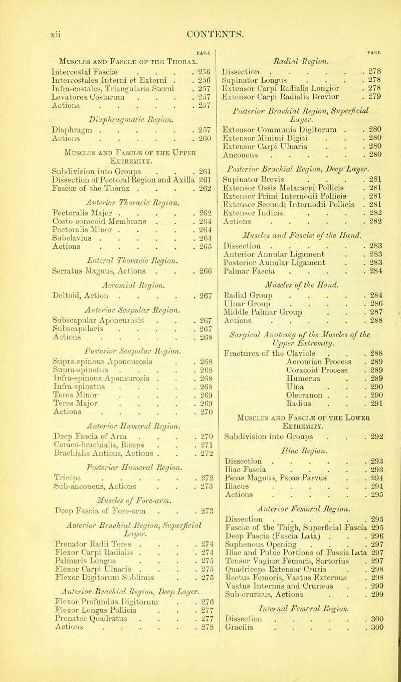 Muscles and Fasci.® of the Thorax. Intercostal Fasciae .... 256 Intercostales Interni et Externi . . 256 Infra-costales, Triangularis Sterni . 257 Levatores Costarum .... 257 Actions ...... 257 Diaphragmatic Region. Diaplxi’agm . . . . . .257 Actions 260 Muscles and Fasci.® of the Upper Extremity. Subdivision into Groups . . . 261 Dissection of Pectoi’al Region and Axilla 261 Fasciae of the Thorax .... 262 Anterior Thoracic Region. Pectoralis Major 262 Costo-coracoid Membrane . . . 264 Pectox-alis Minor 264 Subclavius . . . . . .264 Actions 265 Lateral Thoracic Region. Serratus Magnus, Actions . . . 266 Acromial Region. Deltoid, Action 267 Anterior Scapular Region. Subscapular Aponeui'osis . . . 267 Subscapularis . . . . .267 Actions ...... 268 Posterior Scapular Region. Supra-spinous Aponeurosis . . 268 Supra-spinatus ..... 268 Infra-spinous Aponeurosis . . . 268 Infra-spiDatus ..... 268 Teres Minor ..... 269 Teres Major 269 Actions 270 Anterior Humeral Region. Deep Fascia of Arm .... 270 Coraco-brachialis, Biceps . . .271 Brachialis Anticus, Actions . . . 272 Posterior Humeral Region. Triceps 272 Sub-anconeus, Actions . . .273 Muscles of Fore-arm. Deep Fascia of Fore-arm . . . 273 Anterior Brachial Region, Superficial Layer. Pronator Radii Teres . . . .274 Flexor Carpi Radialis . . . . 274 Palmaris Longus .... 275 Flexor Carpi Ulnaris .... 275 Flexor Digitorum Sublimis . .275 Anterior Brachial Region, Deep Layer. Flexor Profundus Digitorum . .276 Flexor Longus Pollicis . . . 277 Pronator Quadratus .... 277 Actions 278 PAGE Radial Region. Dissection . . . . . .278 Supinator Longus . . . .278 Extensor Carpi Radialis Longior . 278 Extensor Carpi Radialis Brevior . 279 Posterior Brachial Region, Superficial Layer. Extensor Communis Digitorum . . 280 Extensor Minimi Digiti . . . 280 Extensor Carpi Ulnaris . . . 280 Anconeus 280 Posterior Brachial Region, Deep Layer. Supinator Bi’evis .... 281 Extensor Ossis Metacarpi Pollicis . 281 Extensor Prirni Internodii Pollicis . 281 Extensor Secundi Internodii Pollicis . 281 Extensor Indicis .... 282 Actions ...... 282 Muscles and Fasciae of the Hand. Dissection ...... 283 Anterior Annular Ligament . . 283 Posterior Annular Ligament . . 283 Palmar Fascia ..... 284 Muscles of the Hand. Radial Group ..... 284 Ulnar Group 286 Middle Palmar Gi’oup . . .287 Actions 288 Surgical Anatomy of the Muscles of the Upper Extremity. Fractui’es of the Clavicle . . . 288 Acromian Process . 289 Coracoid Process . 289 Humerus . . 289 Ulna . . . 290 Olecranon . . . 290 Radius . . .291 Muscles and Fasciae of the Lower Extremity. Subdivision into Groups . . . 292 Iliac Region. Dissection ...... 293 Iliac Fascia 293 Psoas Magnus, Psoas Parvus . . 294 Iliacus 294 Actions 295 Anterior Femoral Region. Dissection 295 Fasciae of the Thigh, Superficial Fascia 295 Deep Fascia (Fascia Lata) . . . 296 Saphenous Opening .... 297 Iliac and Pubic Portions of Fascia Lata 297 Tensor Vaginae Femoris, Sartorius . 297 Quadriceps Extensor Cruris . . 298 Rectus Femoris, Vastus Externus . 298 Vastus Interims and Crux-aeus . . 299 Sub-cruraeus, Actions . . . 299 Internal Femoral Region. Dissection 300 Gracilis 300