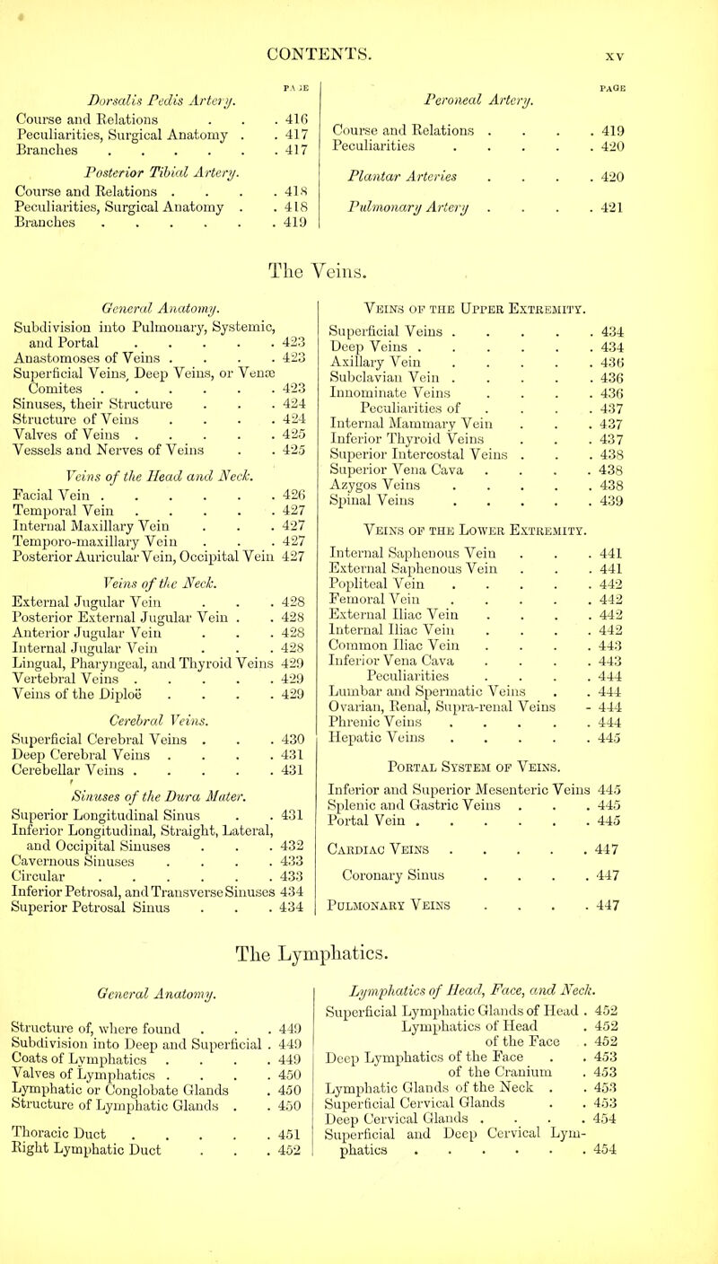 PA JE Dorsalis Pedis Artery. Course and Relations . . . 416 Peculiarities, Surgical Anatomy . .417 Branches 417 Posterior Tibial Artery. Course and Relations . . . .418 Peculiarities, Surgical Anatomy . .418 Branches 419 PAGE Peroneal Artery. Course and Relations . . 419 Peculiarities .... . 420 Plantar Arteries . 420 Pulmonary Artery . 421 The Veins. General Anatomy. Subdivision into Pulmonary, Systemic, and Portal 423 Anastomoses of Veins .... 423 Superficial Veins, Deep Veins, or Venie Comites 423 Sinuses, their Structure . . . 424 Structure of Veins .... 424 Valves of Veins ..... 425 Vessels and Nerves of Veins . . 425 Veins of the Head and Neck. Facial Vein 426 Temporal Vein 427 Internal Maxillary Vein . . . 427 Temporo-maxillary Vein . . . 427 Posterior Auricular Vein, Occipital Vein 427 Veins of the Neck. External Jugular Vein . . . 428 Posterior External Jugular Vein . . 428 Anterior Jugular Vein . . . 428 Internal Jugular Vein . . . 428 Lingual, Pharyngeal, and Thyroid Veins 429 Vertebral Veins 429 Veins of the Diploe .... 429 Cerebral Veins. Sujierficial Cerebral Veins . . . 430 Deep Cerebral Veins . . . .431 Cerebellar Veins 431 t Sinuses of the Dura Mater. Superior Longitudinal Sinus . .431 Inferior Longitudinal, Straight, Lateral, and Occipital Sinuses . . . 432 Cavernous Sinuses .... 433 Circular 433 Inferior Petrosal, and Transverse Sinuses 434 Superior Petrosal Sinus . . . 434 Veins of the Upper Extremity. Superficial Veins ..... 434 Deep Veins ...... 434 Axillary Vein ..... 436 Subclavian Vein ..... 436 Innominate Veins .... 436 Peculiarities of . . .437 Internal Mammary Vein . . . 437 Inferior Thyroid Veins . . . 437 Superior Intercostal Veins . . . 438 Superior Vena Cava .... 438 Azygos Veins 438 Spinal Veins 439 Veins of the Lower Extremity. Internal Saphenous Vein . 441 External Saphenous Vein . 441 Popliteal Vein .... . 442 Femoral Vein .... . 442 External Iliac Vein . 442 Internal Iliac Vein . 442 Common Iliac Vein . 443 Inferior Vena Cava . 443 Peculiarities . 444 Lumbar and Spermatic Veins . 444 Ovarian, Renal, Supra-renal Veins - 444 Phrenic Veins .... . 444 Hepatic Veins .... . 445 Portal System of Veins. Inferior and Superior Mesenteric Veins 445 Splenic and Gastric Veins . 445 Portal Vein . 445 Cardiac Veins .... . 447 Coronary Sinus . 447 Pulmonary Veins . 447 The Lymphatics. General Anatomy. Structure of, where found . . . 449 Subdivision into Deep and Superficial . 449 Coats of Lymphatics .... 449 Valves of Lymphatics .... 450 Lymphatic or Conglobate Glands . 450 Structure of Lymphatic Glands . . 450 Thoracic Duct 451 Right Lymphatic Duct . . .452 Lymphatics of Head, Face, and Neck. Superficial Lymphatic Glands of Head . 452 Lymphatics of Head . 452 of the Face . 452 Deep Lymphatics of the Face . . 453 of the Cranium . 453 Lymphatic Glands of the Neck . . 453 Superficial Cervical Glands . . 453 Deep Cervical Glands .... 454 Superficial and Deep Cervical Lym- phatics 454