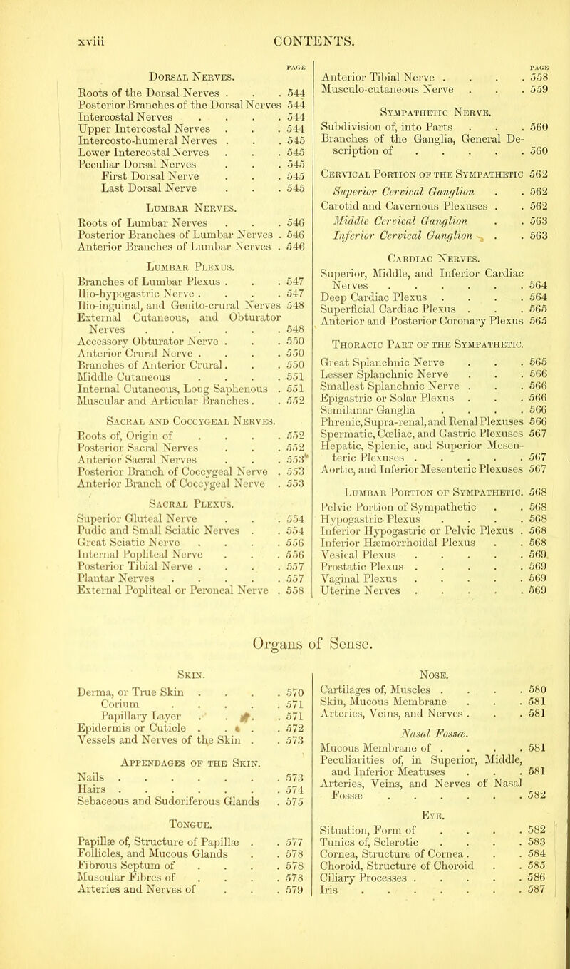 PAGE Dorsal Nerves. Roots of the Dorsal Nerves . . . 544 Posterior Branches of the Dorsal Nerves 544 Intercostal Nerves .... 544 Upper Intercostal Nerves . . . 544 Intercosto-humeral Nerves . . . 545 Lower Intercostal Nerves . . . 545 Peculiar Dorsal Nerves . . . 545 First Dorsal Nerve . . . 545 Last Dorsal Nerve . . . 545 Lumbar Nerves. Roots of Lumbar Nerves . . . 54G Posterior Branches of Lumbar Nerves . 54G Anterior Branches of Lumbar Nerves . 54G Lumbar Plexus. Branches of Lumbar Plexus . . . 547 Ilio-hypogastric Nerve .... 547 Ilio-inguinal, and Genito-crural Nerves 548 External Cutaneous, and Obturator Nerves 548 Accessory Obturator Nerve . . . 550 Anterior Crural Nerve . . . .550 Branches of Anterior Crural. . . 550 Middle Cutaneous . . . .551 Internal Cutaneous, Long Saphenous . 551 Muscular and Articular Branches . .552 Sacral and Coccygeal Nerves. Roots of, Origin of .... 552 Posterior Sacral Nerves . . . 552 Anterior Sacral Nerves . . . 553* Posterior Branch of Coccygeal Nerve . 553 Anterior Branch of Coccygeal Nerve . 553 Sacral Plexus. Superior Gluteal Nerve . . . 554 Pudic and Small Sciatic Nerves . . 554 Great Sciatic Nerve .... 556 Internal Popliteal Nerve . . .556 Posterior Tibial Nerve . . . .557 Plantar Nerves 557 External Popliteal or Peroneal Nerve . 558 Organs Skin. Derma, or True Skin . . . .570 Corium 571 Papillary Layer . - if. • 571 Epidermis or Cuticle . . « . .572 Vessels and Nerves of th,e Skin . . 573 Appendages of the Skin. Nails 573 Hairs 574 Sebaceous and Sudoriferous Glands . 575 Tongue. Papillae of, Structure of Papillae . . 577 Follicles, and Mucous Glands . .578 Fibrous Septum of . . . .578 Muscular Fibres of ... 578 Arteries and Nerves of 579 PAGE Anterior Tibial Nerve .... 558 Musculo-cutaueous Nerve . . . 559 Sympathetic Nerve. Subdivision of, into Parts . . . 560 Branches of the Ganglia, General De- scription of 560 Cervical Portion of the Sympathetic 562 Superior Cervical Ganglion . . 562 Carotid and Cavernous Plexuses . . 562 Middle Cervical Ganglion . . 563 Inferior Cervical Ganglion . . 563 Cardiac Nerves. Superior, Middle, and Inferior Cardiac Nerves ...... 564 Deep Cardiac Plexus .... 564 Superficial Cardiac Plexus . . . 565 Anterior and Posterior Coronary Plexus 565 Thoracic Part of the Sympathetic. Great Splanchnic Nerve . . . 565 Lesser Splanchnic Nerve . . . 566 Smallest Splanchnic Nerve . . . 566 Epigastric or Solar Plexus . . . 566 Semilunar Ganglia .... 566 Phrenic, Supra-renal, and Renal Plexuses 566 Spermatic, Coeliac, and Gasti'ic Plexuses 567 Hepatic, Splenic, and Superior Mesen- teric Plexuses 567 Aortic, and Inferior Mesenteric Plexuses 567 Lumbar Portion of Sympathetic. 568 Pelvic Portion of Sympathetic . . 568 Hypogastric Plexus .... 568 Inferior Hypogastric or Pelvic Plexus . 568 Inferior Ihemorrhoidal Plexus . . 568 Vesical Plexus 569 Prostatic Plexus ..... 569 Vaginal Plexus 569 Uterine Nerves 569 Sense. Nose. Cartilages of, Muscles .... 580 Skin, Mucous Membrane . . .581 Arteries, Veins, and Nerves . . .581 Nasal Fossa. Mucous Membrane of . . . .581 Peculiarities of, in Superior, Middle, and Inferior Meatuses . . .581 Arteries, Veins, and Nerves of Nasal Fossae ...... 582 Eye. Situation, Form of ... 582 Tunics of, Sclerotic .... 583 Cornea, Structure of Cornea . . . 584 Choroid, Structure of Choroid . . 585 Ciliary Processes 586 Iris 587