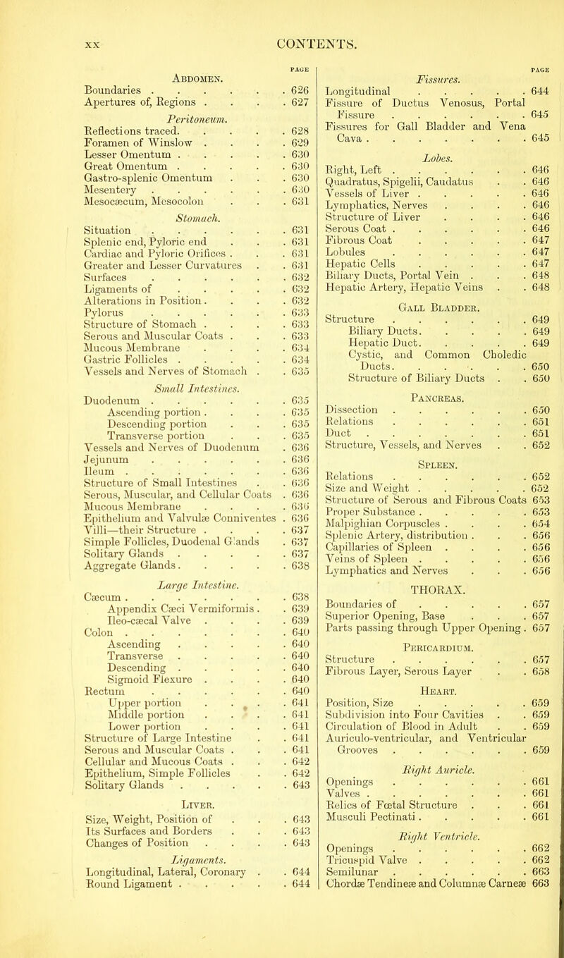 PAGE Abdomen. Boundaries 626 Apertures of, Regions .... 627 Peritoneum. Reflections traced 628 Foramen of Winslow .... 629 Lesser Omentum ..... 630 Great Omentum ..... 630 Gastro-splenic Omentum . . . 630 Mesentery . . . . . .630 Mesocaecum, Mesocolon . . .631 Stomach. Situation . . . . . .631 Splenic end, Pyloric end . . . 631 Cardiac and Pyloric Orifices . . .631 Greater and Lesser Curvatures . . 631 Surfaces ...... 632 Ligaments of ..... 632 Alterations in Position.... 632 Pylorus ...... 633 Structure of Stomach .... 633 Serous and Muscular Coats . . . 633 Mucous Membrane .... 634 Gastric Follicles ..... 634 Vessels and Nerves of Stomach . . 635 Small Intestines. Duodenum ...... 635 Ascending portion .... 635 Descending portion . . . 635 Transverse portion . . . 635 Vessels and Nerves of Duodenum . 636 Jejunum 636 Ileum ....... 636 Structure of Small Intestines . . 636 Serous, Muscular, and Cellular Coats . 636 Mucous Membrane .... 636 Epithelium and Valvulse Conniventes . 636 Villi—their Structure .... 637 Simple Follicles, Duodenal Glands . 637 Solitary Glands 637 Aggregate Glands 638 Large Intestine. Caecum 638 Appendix Cseci Vermiformis . . 639 Ileo-csecal Valve .... 639 Colon ....... 640 Ascending ..... 640 Transverse 640 Descending ..... 640 Sigmoid Flexure .... 640 Rectum ...... 640 Upper portion . . _ . . 641 Middle portion . . . .641 Lower portion .... 641 Structure of Large Intestine . .641 Serous and Muscular Coats . . . 641 Cellular and Mucous Coats . . . 642 Epithelium, Simple Follicles . . 642 Solitary Glands ..... 643 Liver. Size, Weight, Position of 643 Its Surfaces and Borders . . . 643 Changes of Position .... 643 Ligaments. Longitudinal, Lateral, Coronary . . 644 Round Ligament 644 Fissures. PAGE Longitudinal . 644 Fissure of Ductus Venosus, Portal Fissure .... . 645 Fissures for Gall Bladder and Vena Cava ..... . 645 Lobes. Right, Left .... . 646 Quadratus, Spigelii, Caudatus . 646 Vessels of Liver . . 646 Lymphatics, Nerves . 646 Structure of Liver . 646 Serous Coat .... . 646 Fibrous Coat . 647 Lobules .... . 647 Hepatic Cells . 647 Biliary Ducts, Portal Vein . . 648 Hepatic Artery, Hepatic Veins . 648 Gall Bladder. Structure .... . 649 Biliary Ducts. . 649 Hepatic Duct. . 649 Cystic, and Common Choledic Ducts. . 650 Structure of Biliary Ducts . 650 Pancreas. Dissection .... . 650 Relations .... . . 651 Duct ..... . 651 Structure, Vessels, and Nerves . 652 Spleen. Relations .... . 652 Size and Weight . . 652 Structure of Serous and Fibrous Coats 653 Proper Substance . . 653 Malpighian Corpuscles . . 654 Splenic Artery, distribution . . . 656 Capillaries of Spleen . 656 Veins of Spleen . . 656 Lymphatics and Nerves . 656 THORAX. Boundaries of . 657 Superior Opening, Base . 657 Parts passing through Upper Opening . 657 Pericardium. Structure .... . 657 Fibrous Layer, Serous Layer . 658 Heart. Position, Size . 659 Subdivision into Four Cavities . 659 Circulation of Blood in Adult . 659 Auriculo-ventricular, and Ventricular Grooves .... . 659 Bight Auricle. Openings .... . 661 Valves ..... . 661 Relics of Fcetal Structure . 661 Musculi Pectinati. . 661 Bight Ventricle. Openings .... . 662 Tricuspid Valve . . 662 Semilunar .... . 663 Chordae Tendineae and Columnae Carneae 663