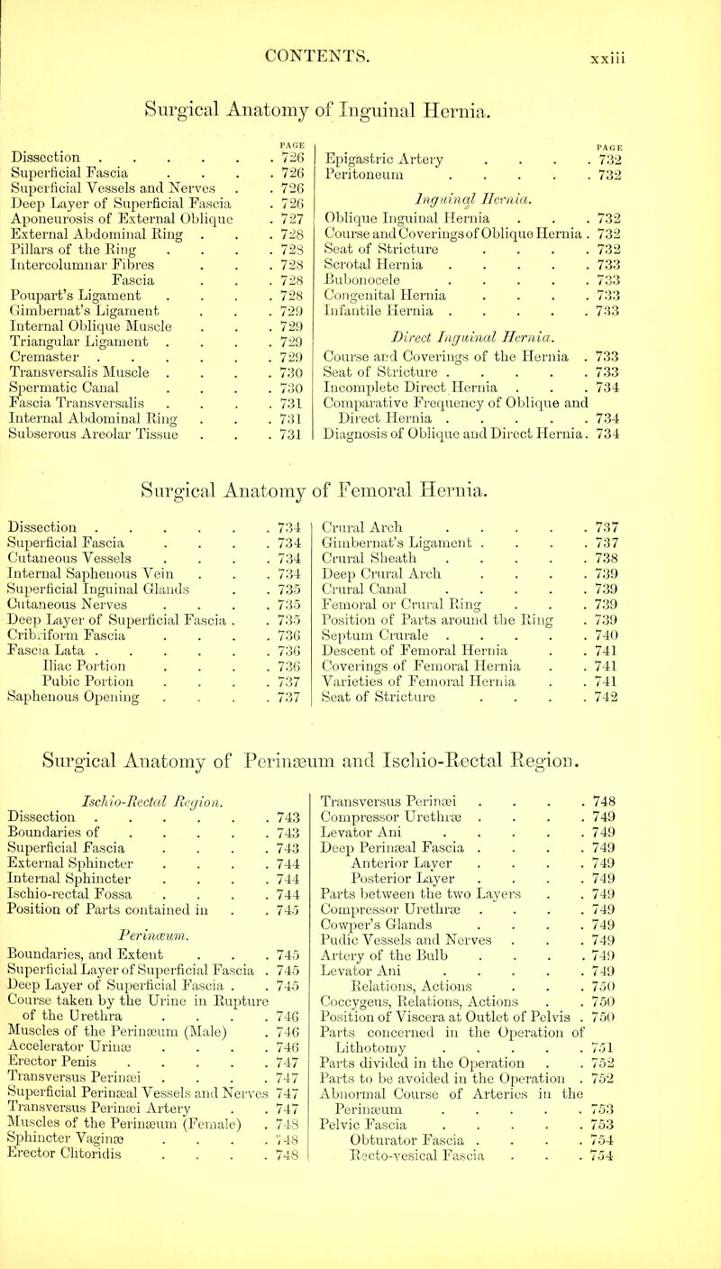 Surgical Anatomy PAGE Dissection . 726 Superficial Fascia . 726 Superficial Vessels and Nerves . 726 Deep Layer of Superficial Fascia . 726 Aponeurosis of External Oblique . 727 External Abdominal Ring . 728 Pillars of the Ring . 728 Intercolumnar Fibres . 728 Fascia . 728 Poupart’s Ligament . 728 Gimbernat’s Ligament . 729 Internal Oblique Muscle . 729 Triangular Ligament . 729 Cremaster ..... . 729 Transversalis Muscle . 730 Spermatic Canal . 730 Fascia Transversalis . 731 Internal Abdominal Ring . 731 Subserous Areolar Tissue . 731 of Inguinal Hernia. PAGE Epigastric Artery . . . . Peritoneum . 732 732 Inguinal Hernia. Oblique Inguinal Hernia 732 Course and Coverings of Oblique Hernia . 732 Seat of Stricture .... 732 Scrotal Hernia . . . . . 733 Bubonocele 733 Congenital Hernia .... 733 Infantile Hernia 733 Direct Inguinal Hernia. Course and Coverings of the Hernia . 733 Seat of Stricture ..... 733 Incomplete Direct Hernia Comparative Frequency of Oblique and 734 Direct Hernia ..... 734 Diagnosis of Oblique and Direct Hernia. 734 Surgical Anatomy of Femoral Hernia. Dissection 734 Superficial Fascia .... 734 Cutaneous Vessels . . . .734 Internal Saphenous Vein . . . 734 Superficial Inguinal Glands . . 735 Cutaneous Nerves . . . .735 Deep Layer of Superficial Fascia . . 735 Cribriform Fascia .... 736 Fascia Lata 736 Iliac Portion .... 736 Pubic Portion .... 737 Saphenous Opening .... 737 Crural Arch .... . 737 Gimbernat’s Ligament . . 737 Crural Sheath .... . 738 Deep Crural Arch . 739 Crural Canal .... . 739 Femoral or Crural Ring . 739 Position of Parts around the Ring . 739 Septum Crurale .... . 740 Descent of Femoral Hernia . 741 Coverings of Femoral Hernia . 741 Varieties of Femoral Hernia . 741 Seat of Stricture . 742 Surgical Anatomy of Perinseum and Iscliio-Rectal Region. Ischio-Rectal Region. Dissection 743 Boundaries of 743 Superficial Fascia .... 743 External Sphincter .... 744 Internal Sphincter .... 744 Ischio-rectal Fossa .... 744 Position of Parts contained in . .745 Perinceum. Boundaries, and Extent . . . 745 Superficial Layer of Superficial Fascia . 745 Deep Layer of Superficial Fascia . . 745 Course taken by the Urine in Rupture of the Urethra . . . .746 Muscles of the Perinseum (Male) . 746 Accelerator Urinse . . . .746 Erector Penis ..... 747 Transversus Pei'insei .... 747 Superficial Perinseal Vessels and Nerves 747 Transversus Perinsei Artery . . 747 Muscles of the Perinseum (Female) . 748 Sphincter Vaginae .... 748 Erector Clitoridis .... 748 Transversus Perinsei .... 748 Compressor Urethrae .... 749 Levator Ani 749 Deep Perinaeal Fascia .... 749 Anterior Layer . . . .749 Posterior Layer .... 749 Parts between the two Layers . .749 Compressor Urethrae . . . .749 Cowper’s Glands . . . .749 Pudic Vessels and Nerves . . . 749 Artery of the Bulb . . . .749 Levator Ani 749 Relations, Actions . . .750 Coccygeus, Relations, Actions . . 750 Position of Viscera at Outlet of Pelvis . 750 Parts concerned in the Operation of Lithotomy . . . . .751 Parts divided in the Operation . . 752 Parts to be avoided in the Operation . 752 Abnormal Coui’se of Arteries in the Perinseum . . . . .753 Pelvic Fascia 753 Obturator Fascia . . . .754 Recto-vesical Fascia . . . 754