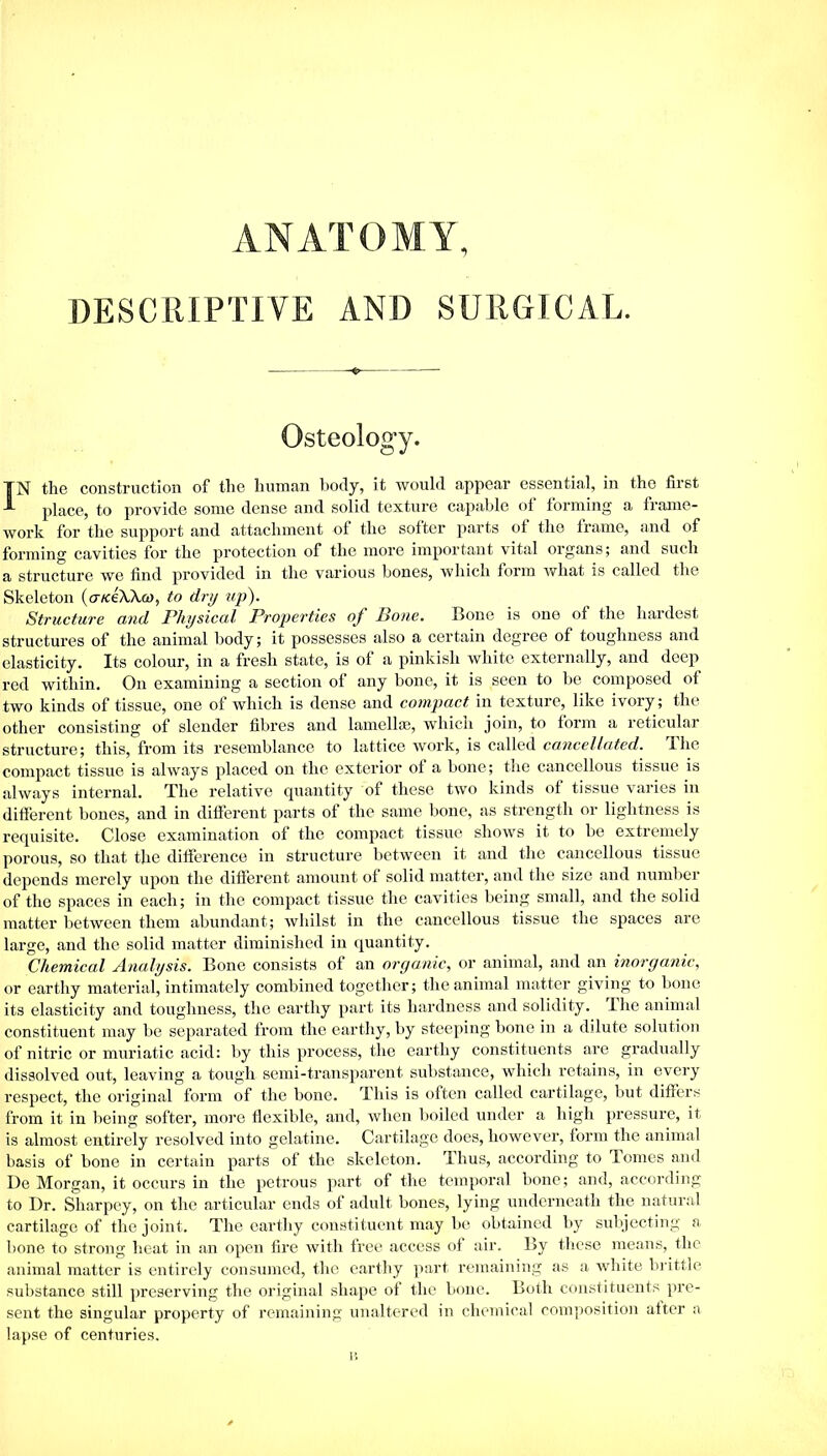 ANATOMY, DESCRIPTIVE AND SURGICAL. Osteology. TN the construction of the human body, it would appear essential, in the first t place, to provide some dense and solid texture capable of forming a frame- work for the support and attachment of the softer parts of the frame, and of forming cavities for the protection of the more important vital organs; and such a structure we find provided in the various bones, which form what is called the Skeleton (aiceWco, to dry up). Structure and Physical Properties of Bone. Bone is one of the hardest structures of the animal body; it possesses also a certain degree of toughness and elasticity. Its colour, in a fresh state, is of a pinkish white externally, and doep red within. On examining a section of any bone, it is seen to be composed of two kinds of tissue, one of which is dense and compact in texture, like ivory; the other consisting of slender fibres and lamellae, which join, to form a reticular structure; this, from its resemblance to lattice work, is called cancellated. The compact tissue is always placed on the exterior of a bone; the cancellous tissue is always internal. The relative quantity of these two kinds of tissue varies in different bones, and in different parts of the same bone, as strength or lightness is requisite. Close examination of the compact tissue shows it to be extremely porous, so that the difference in structure between it and the cancellous tissue depends merely upon the different amount of solid matter, and the size and number of the spaces in each; in the compact tissue the cavities being small, and the solid matter between them abundant; whilst in the cancellous tissue the spaces are large, and the solid matter diminished in quantity. Chemical Analysis. Bone consists of an organic, or animal, and an inorganic, or earthy material, intimately combined together; the animal matter giving to bone its elasticity and toughness, the earthy part its hardness and solidity. The animal constituent may be separated from the earthy, by steeping bone in a dilute solution of nitric or muriatic acid: by this process, the earthy constituents are gradually dissolved out, leaving a tough semi-transparent substance, which retains, in every respect, the original form of the bone. This is often called cartilage, but differs from it in being softer, more flexible, and, when boiled under a high pressure, it is almost entirely resolved into gelatine. Cartilage does, however, form the animal basis of bone in certain parts of the skeleton. Thus, according to lomes and De Morgan, it occurs in the petrous part of the temporal bone; and, according to Dr. Sharpey, on the articular ends of adult bones, lying underneath the natural cartilage of the joint. The earthy constituent may be obtained by subjecting a bone to strong heat in an open fire with free access of air. By these means, the animal matter is entirely consumed, the earthy part remaining as a white brittle substance still preserving the original shape of the bone. Both constituents pre- sent the singular property of remaining unaltered in chemical composition after a lapse of centuries.