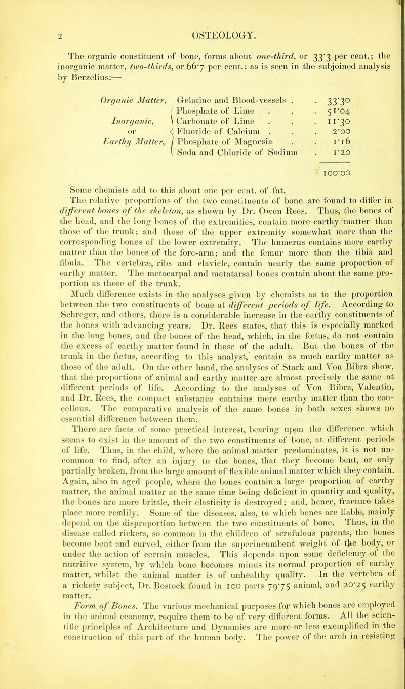 2 OSTEOLOGY. The organic constituent of bone, forms about one-third, or 33*3 per cent.; the inorganic matter, two-thirds, or 667 per cent.: as is seen in the subjoined analysis by Berzelius:— Organic Matter, Gelatine and Blood-vessels . . 3370 ( Phosphate of Lime . . . 51 ’04 Inorganic, \ Carbonate of Lime . . . ii’30 or <: Fluoride of Calcium . . . 2‘00 Earthy Matter, J Phosphate of Magnesia . . 1*16 l Soda and Chloride of Sodium . i‘20 IOO’OO Some chemists add to this about one per cent, of fat. The relative proportions of the two constituents of bone are found to differ in different bones of the skeleton, as shown by Dr. Owen Rees. Thus, the bones of the head, and the long bones of the extremities, contain more earthy matter than those of the trunk; and those of the upper extremity somewhat more than the corresponding bones of the lower extremity. The humerus contains more earthy matter than the bones of the fore-arm; and the femur more than the tibia and fibula. The vertebrae, ribs and clavicle, contain nearly the same proportion of earthy matter. The metacarpal and metatarsal bones contain about the same pro- portion as those of the trunk. Much difference exists in the analyses given by chemists as to the proportion between the two constituents of bone at different periods of life. According to Schreger, and others, there is a considerable increase in the earthy constituents of the bones with advancing years. Dr. Rees states, that this is especially marked in the long bones, and the bones of the head, which, in the foetus, do not contain the excess of earthy matter found in those of the adult. But the bones of the trunk in the foetus, according to this analyst, contain as much earthy matter as those of the adult. On the other hand, the analyses of Stark and Yon Bibra show, that the proportions of animal and earthy matter are almost precisely the same at different periods of life. According to the analyses of Yon Bibra, Yalentin, and Dr. Rees, the compact substance contains more earthy matter than the can- cellous. The comparative analysis of the same bones in both sexes shows no essential difference between them. There are facts of some practical interest, bearing upon the difference which seems to exist in the amount of the two constituents of bone, at different periods of life. Thus, in the child, where the animal matter predominates, it is not un- common to find, after an injury to the bones, that they become bent, or only partially broken, from the large amount of flexible animal matter which they contain. Again, also in aged people, where the bones contain a large proportion of earthy matter, the animal matter at the same time being deficient in quantity and quality, the bones are more brittle, their elasticity is destroyed; and, hence, fracture takes place more readily. Some of the diseases, also, to which bones are liable, mainly depend on the disproportion between the two constituents of bone. Thus, in the disease called rickets, so common in the children of scrofulous parents, the bones become bent and curved, either from the superincumbent weight of the body, or under the action of certain muscles. This depends upon some deficiency of the nutritive system, by which bone becomes minus its normal proportion of earthy matter, whilst the animal matter is of unhealthy quality. In the vertebra of a rickety subject, Dr. Bostock found in 100 parts 7975 animal, and 20^25 earthy matter. Form of Bones. The various mechanical purposes for which bones are employed in the animal economy, require them to be of very different forms. All the scien- tific principles of Architecture and Dynamics are more or less exemplified in the construction of this part of the human body. The power of the arch in resisting