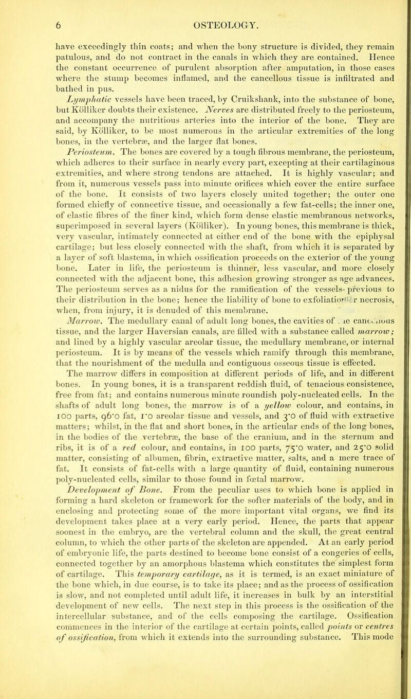 have exceedingly thin coats; and when the bony structure is divided, they remain patulous, and do not contract in the canals in which they are contained. Hence the constant occurrence of purulent absorption after amputation, in those cases where the stump becomes inflamed, and the cancellous tissue is infiltrated and bathed in pus. Lymphatic vessels have been traced, by Cruikshank, into the substance of bone, but Kolliker doubts their existence. Nerves are distributed freely to the periosteum, and accompany the nutritious arteries into the interior of the bone. They are said, by Kolliker, to be most numerous in the articular extremities of the long bones, in the vertebrae, and the larger flat bones. Periosteum. The bones are covered by a tough fibrous membrane, the periosteum, which adheres to their surface in nearly every part, excepting at their cartilaginous extremities, and where strong tendons are attached. It is highly vascular; and from it, numerous vessels pass into minute orifices which cover the entire surface of the bone. It consists of two layers closely united together; the outer one formed chiefly of connective tissue, and occasionally a few fat-cells; the inner one, of elastic fibres of the finer kind, which form dense elastic membranous networks, superimposed in several layers (Kolliker). In young bones, this membrane is thick, very vascular, intimately connected at either end of the bone with the epipliysal cartilage; but less closely connected with the shaft, from which it is separated by a layer of soft blastema, in which ossification proceeds on the exterior of the young bone. Later in life, the periosteum is thinner, less vascular, and more closely connected with the adjacent bone, this adhesion growing stronger as age advances. The periosteum serves as a nidus for the ramification of the vessels- previous to their distribution in the bone; hence the liability of bone to exfoliatio*^:r necrosis, when, from injury, it is denuded of this membrane. Marrow. The medullary canal of adult long bones, the cavities of . ie canc^xious tissue, and the larger Haversian canals, are filled with a substance called marrow; and lined by a highly vascular areolar tissue, the medullary membrane, or internal periosteum. It is by means of the vessels which ramify through this membrane, that the nourishment of the medulla and contiguous osseous tissue is effected. The marrow differs in composition at different periods of life, and in different bones. In young bones, it is a transparent reddish fluid, of tenacious consistence, free from fat; and contains numerous minute roundish poly-nucleated cells. In the shafts of adult long bones, the marrow is of a yelloiv colour, and contains, in i oo parts, g6'0 fat, ro areolar tissue and vessels, and 3*0 of fluid with extractive matters; whilst, in the flat and short bones, in the articular ends of the long bones, in the bodies of the vertebra, the base of the cranium, and in the sternum and ribs, it is of a red colour, and contains, in 100 parts, 75'0 water, and 25^0 solid matter, consisting of albumen, fibrin, extractive matter, salts, and a mere trace of fat. It consists of fat-cells with a large quantity of fluid, containing numerous poly-nucleated cells, similar to those found in foetal marrow. Development of Bone. From the peculiar uses to which bone is applied in forming a hard skeleton or framework for the softer materials of the body, and in enclosing and protecting some of the more important vital organs, we find its development takes place at a very early period. Hence, the parts that appear soonest in the embryo, are the vertebral column and the skull, the great central column, to which the other parts of the skeleton are appended. At an early period of embryonic life, the parts destined to become bone consist of a congeries of cells, connected together by an amorphous blastema which constitutes the simplest form of cartilage. This temporary cartilage, as it is termed, is an exact miniature of the bone which, in due course, is to take its place; and as the process of ossification is slow, and not completed until adult life, it increases in bulk by an interstitial development of new cells. The next step in this process is the ossification of the intercellular substance, and of the cells composing the cartilage. Ossification commences in the interior of the cartilage at certain points, called points or centres of ossification, from which it extends into the surrounding substance. This mode