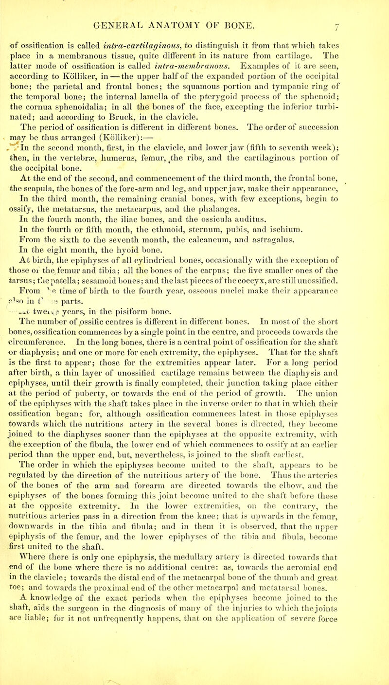 of ossification is called intra-cartilaginous, to distinguish it from that which takes place in a membranous tissue, quite different in its nature from cartilage. The latter mode of ossification is called intra-membranous. Examples of it are seen, according to Kolliker, in — the upper half of the expanded portion of the occipital bone; the parietal and frontal bones; the squamous portion and tympanic ring of the temporal bone; the internal lamella of the pterygoid process of the sphenoid; the cornua sphenoidalia; in all the bones of the face, excepting the inferior turbi- nated; and according to Bruck, in the clavicle. The period of ossification is different in different bones. The order of succession may be thus arranged (Kolliker):— , Tn the second month, first, in the clavicle, and lower jaw (fifth to seventh week); then, in the vertebrae, humerus, femur, the ribs, and the cartilaginous portion of the occipital bone. At the end of the second, and commencement of the third month, the frontal bone, the scapula, the bones of the fore-arm and leg, and upper jaw, make their appearance, In the third month, the remaining cranial bones, with few exceptions, begin to ossify, the metatarsus, the metacarpus, and the phalanges. In the fourth month, the iliac bones, and the ossicula auditus. In the fourth or fifth month, the ethmoid, sternum, pubis, and ischium. From the sixth to the seventh month, the calcaneum, and astragalus. In the eight month, the hyoid bone. At birth, the epiphyses of all cylindrical bones, occasionally with the exception of those 01 the femur and tibia; all the bones of the carpus; the five smaller ones of the tarsus; the patella; sesamoid bones; and the last pieces of the coccyx, are still unossified. From 1 c time of birth to the fourth year, osseous nuclei make their appearance r’so in t1 e parts. -A tweiv^ years, in the pisiform bone. The number of .ossific centres is different in different bones. In most of the short bones, ossification commences by a single point in the centre, and proceeds towards the circumference. In the long bones, there is a central point of ossification for the shaft or diaphysis; and one or more for each extremity, the epiphyses. That for the shaft is the first to appear; those for the extremities appear later. For a long period after birth, a thin layer of unossified cartilage remains between the diaphysis and epiphyses, until their growth is finally completed, their junction taking place either at the period of puberty, or towards the end of the period of growth. The union of the epiphyses with the shaft takes place in the inverse order to that in which their ossification began; for, although ossification commences latest in those epiphyses towards which the nutritious artery in the several bones is directed, they become joined to the diaphyses sooner than the epiphyses at the opposite extremity, with the exception of the fibula, the lower end of which commences to ossify at an earlier period than the upper end, but, nevertheless, is joined to the shaft earliest. The order in which the epiphyses become united to the shaft, appears to be regulated by the direction of the nutritious artery of the bone. Thus the arteries of the bones of the arm and forearm are directed towards the elbow, and the epiphyses of the bones forming this joint become united to the shaft before those at the opposite extremity. In the lower extremities, on the contrary, the nutritious arteries pass in a direction from the knee; that is upwards in the femur, downwards in the tibia and fibula; and in them it is observed, that the upper epiphysis of the femur, and the lower epiphyses of the tibia and fibula, become first united to the shaft. Where there is only one epiphysis, the medullary artery is directed towards that end of the bone where there is no additional centre: as, towards the acromial end in the clavicle; towards the distal end of the metacarpal bone of the thumb and great toe; and towards the proximal end of the other metacarpal and metatarsal bones. A knowledge of the exact periods when the epiphyses become joined to the shaft, aids the surgeon in the diagnosis of many of the injuries to which the joints are liable; for it not unfrequently happens, that on the application of severe force