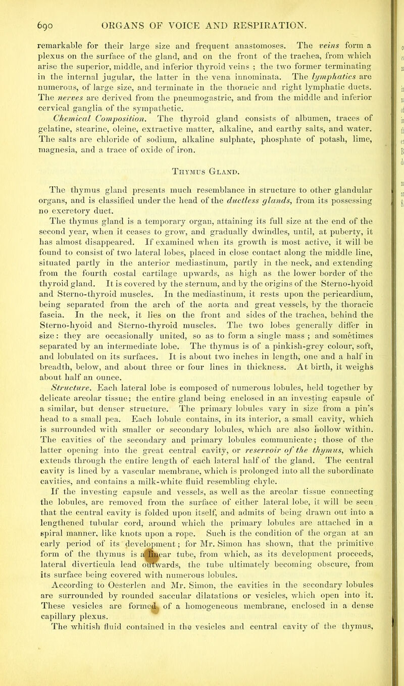 remarkable for their large size and frequent anastomoses. The veins form a plexus on the surface of the gland, and on the front of the trachea, from which arise the superior, middle, and inferior thyroid veins ; the two former terminating in the internal jugular, the latter in the vena innominata. The lymphatics are numerous, of large size, and terminate in the thoracic and right lymphatic ducts. The nerves are derived from the pneumogastric, and from the middle and inferior cervical ganglia of the sympathetic. Chemical Composition. The thyroid gland consists of albumen, traces of gelatine, stearine, oleine, extractive matter, alkaline, and earthy salts, and water. The salts are chloride of sodium, alkaline sulphate, phosphate of potash, lime, magnesia, and a trace of oxide of iron. Thymus Gland. The thymus gland presents much resemblance in structure to other glandular organs, and is classified under the head of the ductless glands, from its possessing no excretory duct. The thymus gland is a temporary organ, attaining its full size at the end of the second year, when it ceases to grow, and gradually dwindles, until, at puberty, it has almost disappeared. If examined when its growth is most active, it will be found to consist of two lateral lobes, placed in close contact along the middle line, situated partly in the anterior mediastinum, partly in the neck, and extending from the fourth costal cartilage upwards, as high as the lower border of the thyroid gland. It is covered by the sternum, and by the origins of the Sterno-liyoid and Sterno-thyroid muscles. In the mediastinum, it rests upon the pericardium, being separated from the arch of the aorta and great vessels, by the thoracic fascia. In the neck, it lies on the front and sides of the trachea, behind the Sterno-hyoid and Sterno-thyroid muscles. The two lobes generally differ in size: they are occasionally united, so as to form a single mass ; and sometimes separated by an intermediate lobe. The thymus is of a pinkish-grey colour, soft, and lobulated on its surfaces. It is about two inches in length, one and a half in breadth, below, and about three or four lines in thickness. At birth, it weighs about half an ounce. Structure. Each lateral lobe is composed of numerous lobules, held together by delicate areolar tissue; the entire gland being enclosed in an investing capsule of a similar, but denser structure. The primary lobules vary in size from a pin’s head to a small pea. Each lobule contains, in its interior, a small cavity, which is surrounded with smaller or secondary lobules, which are also hollow within. The cavities of the secondary and primary lobules communicate; those of the latter opening into the great central cavity, or reservoir of the thymus, which extends through the entire length of each lateral half of the gland. The central cavity is lined by a vascular membrane, which is prolonged into all the subordinate cavities, and contains a milk-white fluid resembling chyle. If the investing capsule and vessels, as well as the areolar tissue connecting the lobules, are removed from the surface of either lateral lobe, it will be seen that the central cavity is folded upon itself, and admits of being drawn out into a lengthened tubular cord, around which the primary lobules are attached in a spiral manner, like knots upon a rope. Such is the condition of the organ at an early period of its development; for Mr. Simon has shown, that the primitive form of the thymus is allinear tube, from which, as its development proceeds, lateral diverticula lead oimvards, the tube ultimately becoming obscure, from its surface being covered with numerous lobules. According to Oesterlen and Mr. Simon, the cavities in the secondary lobules are surrounded by rounded saccular dilatations or vesicles, which open into it. These vesicles are formed of a homogeneous membrane, enclosed in a dense capillary plexus. The whitish fluid contained in the vesicles and central cavity of the thymus,