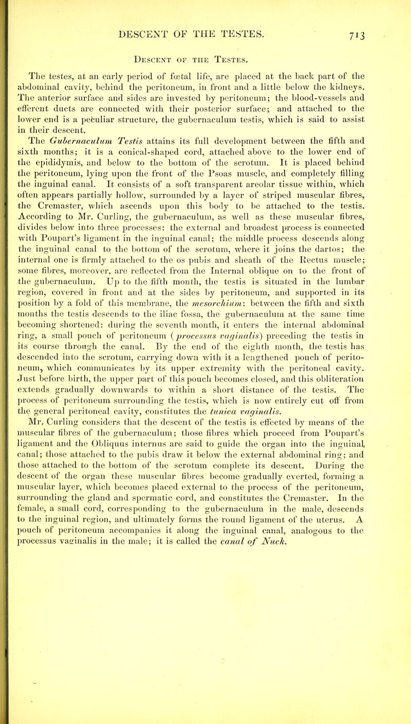 DESCENT OF THE TESTES. 7X3 Descent of the Testes. The testes, at an early period of foetal life, are placed at the back part of the abdominal cavity, behind the peritoneum, in front and a little below the kidneys. The anterior surface and sides are invested by peritoneum; the blood-vessels and efferent ducts are connected with their posterior surface; and attached to the lower end is a peculiar structure, the gubernaculum testis, which is said to assist in their descent. The Gubernaculum Testis attains its full development between the fifth and sixth months; it is a conical-shaped cord, attached above to the lower end of the epididymis, and below to the bottom of the scrotum. It is placed behind the peritoneum, lying upon the front of the Psoas muscle, and completely filling the inguinal canal. It consists of a soft transparent areolar tissue within, which often appears partially hollow, surrounded by a layer of striped muscular fibres, the Cremaster, which ascends upon this body to be attached to the testis. According to Mr. Curling, the gubernaculum, as well as these muscular fibres, divides below into three processes: the external and broadest process is connected with Poupart’s ligament in the inguinal canal; the middle process descends along the inguinal canal to the bottom of the scrotum, where it joins the dartos; the internal one is firmly attached to the os pubis and sheath of the Rectus muscle; some fibres, moreover, are reflected from the Internal oblique on to the front of the gubernaculum. Up to the fifth month, the testis is situated in the lumbar region, covered in front and at the sides by peritoneum, and supported in its position by a fold of this membrane, the mesorchium: between the fifth and sixth months the testis descends to the iliac fossa, the gubernaculum at the same time becoming shortened: during the seventh month, it enters the internal abdominal ring, a small pouch of peritoneum (processus vaginalis) preceding the testis in its course through the canal. By the end of the eighth month, the testis has descended into the scrotum, carrying down with it a lengthened pouch of perito- neum, which communicates by its upper extremity with the peritoneal cavity. Just before birth, the upper part of this pouch becomes closed, and this obliteration extends gradually downwards to within a short distance of the testis. The process of peritoneum surrounding the testis, which is now entirely cut off from the general peritoneal cavity, constitutes the tunica vaginalis. Mr. Curling considers that the descent of the testis is effected by means of the muscular fibres of the gubernaculum; those fibres which proceed from Poupart’s ligament and the Obliquus in tern us are said to guide the organ into the inguinal canal; those attached to the pubis draw it below the external abdominal ring; and those attached to the bottom of the scrotum complete its descent. During the descent of the organ these muscular fibres become gradually everted, forming a muscular layer, which becomes placed external to the process of the peritoneum, surrounding the gland and spermatic cord, and constitutes the Cremaster. In the female, a small cord, corresponding to the gubernaculum in the male, descends to the inguinal region, and ultimately forms the round ligament of the uterus. A pouch of peritoneum accompanies it aloug the inguinal canal, analogous to the processus vaginalis in the male; it is called the canal of Nuck.