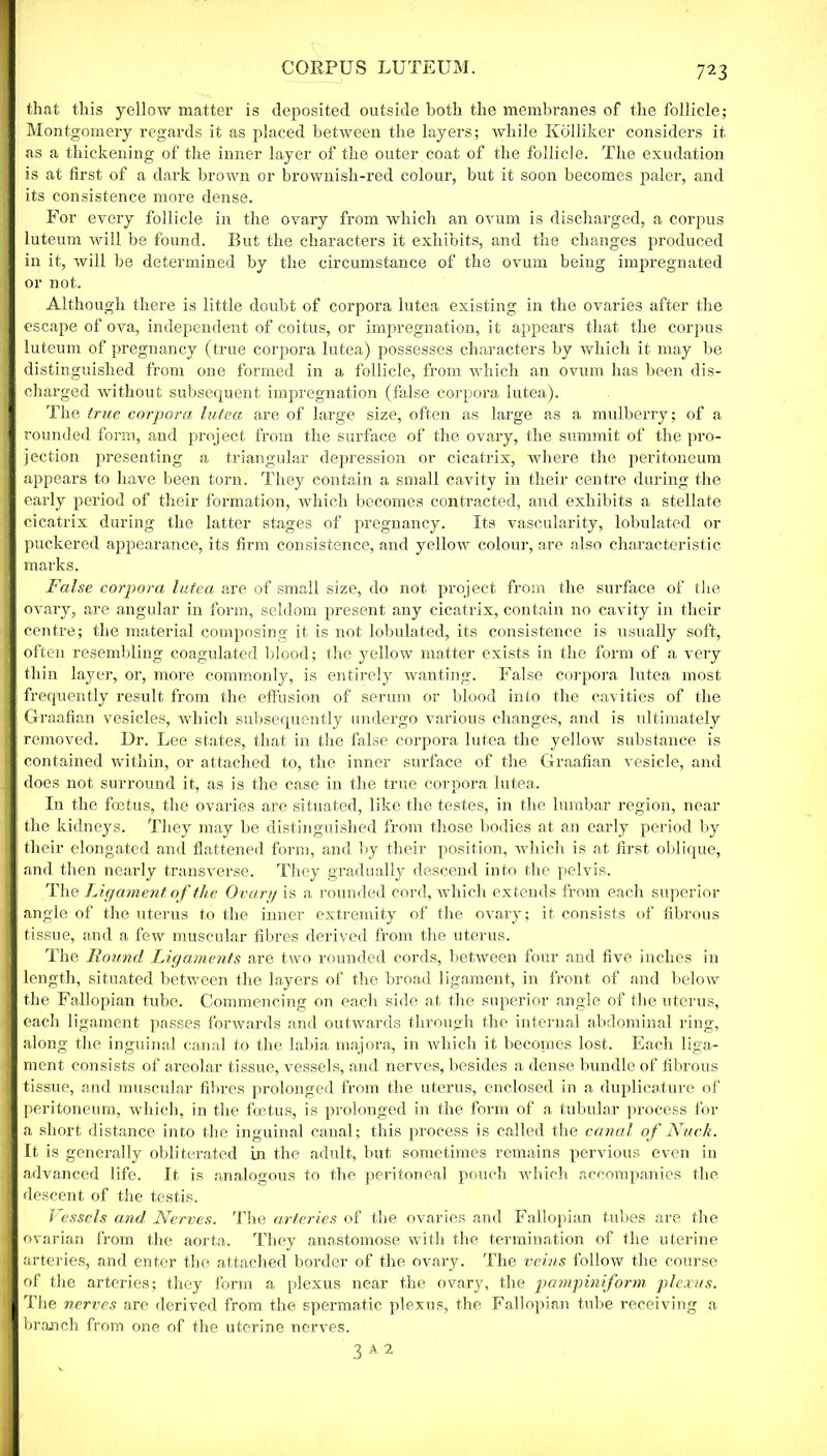 CORPUS LUTEUM. that this yellow matter is deposited outside both the membranes of the follicle; Montgomery regards it as placed between the layers; while Kolliker considers it as a thickening of the inner layer of the outer coat of the follicle. The exudation is at first of a dark brown or brownish-red colour, but it soon becomes paler, and its consistence more dense. For every follicle in the ovary from which an ovum is discharged, a corpus luteum will be found. But the characters it exhibits, and the changes produced in it, will be determined by the circumstance of the ovum being impregnated or not. Although there is little doubt of corpora lutea existing in the ovaries after the escape of ova, independent of coitus, or impregnation, it appears that the corpus luteum of pregnancy (true corpora lutea) possesses characters by which it may be distinguished from one formed in a follicle, from wdiich an ovum has been dis- charged without subsequent impregnation (false corpora lutea). The true corpora lutea are of large size, often as large as a mulberry; of a rounded form, and project from the surface of the ovary, the summit of the pro- jection presenting a triangular depression or cicatrix, where the peritoneum appears to have been torn. They contain a small cavity in their centre during the early period of their formation, which becomes contracted, and exhibits a stellate cicatrix during the latter stages of pregnancy. Its vascularity, lobulated or puckered appearance, its firm consistence, and yellow colour, are also characteristic marks. False corpora lutea are of small size, do not project from the surface of the ovary, are angular in form, seldom present any cicatrix, contain no cavity in their centre; the material composing it is not lobulated, its consistence is usually soft, often resembling coagulated blood; the yellow matter exists in the form of a very thin layer, or, more commonly, is entirely wanting. False corpora lutea most frequently result from the effusion of serum or blood into the cavities of the Graafian vesicles, which subsequently undergo various changes, and is ultimately removed. Dr. Lee states, that in the false corpora lutea the yellow substance is contained within, or attached to, the inner surface of the Graafian vesicle, and does not surround it, as is the case in the true corpora lutea. In the foetus, the ovaries are situated, like the testes, in the lumbar region, near the kidneys. They may be distinguished from those bodies at an early period by their elongated and flattened form, and by their position, which is at first oblique, and then nearly transverse. They gradually descend into the pelvis. The Ligament of the Ovary is a rounded cord, which extends from each superior angle of the uterus to the inner extremity of the ovary; it consists of fibrous tissue, and a few muscular fibres derived from the uterus. The Round Ligaments are two rounded cords, between four and five inches in length, situated between the layers of the broad ligament, in front of and below the Fallopian tube. Commencing on each side at the superior angle of the uterus, each ligament passes forwards and outwards through the internal abdominal ring, along the inguinal canal to the labia majora, in which it becomes lost. Each liga- ment consists of areolar tissue, vessels, and nerves, besides a dense bundle of fibrous tissue, and muscular fibres prolonged from the uterus, enclosed in a duplicature of peritoneum, which, in the fcetus, is prolonged in the form of a tubular process for a short distance into the inguinal canal; this process is called the canal of Nuck. It is generally obliterated in the adult, but sometimes remains pervious even in advanced life. It is analogous to the peritoneal pouch which accompanies the descent of the testis. Vessels and Nerves. The arteries of the ovaries and Fallopian tubes are the ovarian from the aorta. They anastomose with the termination of the uterine arteries, and enter the attached border of the ovary. The veins follow the course of the arteries; they form a plexus near the ovary, the pampiniform plexus. The nerves are derived from the spermatic plexus, the Fallopian tube receiving a branch from one of the uterine nerves. 3 A 2