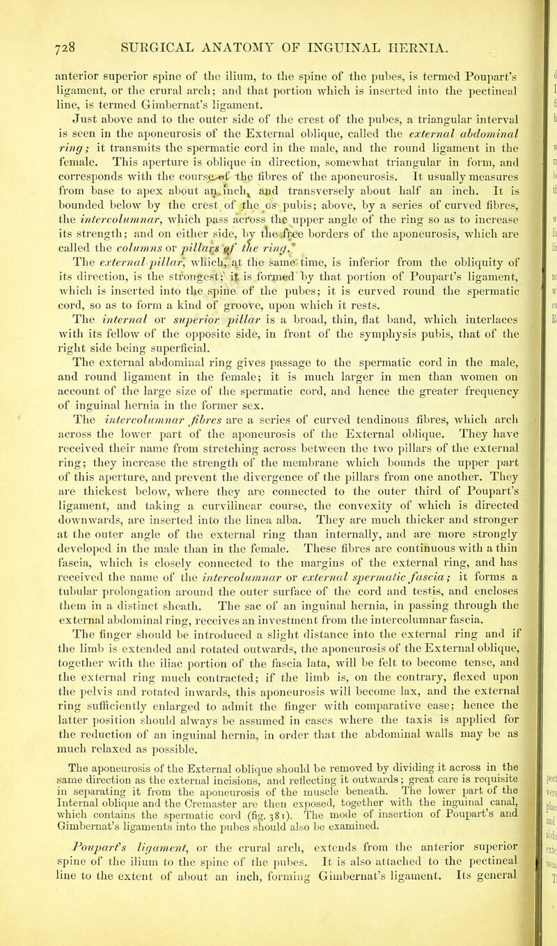 anterior superior spine of the ilium, to the spine of the pubes, is termed Poupart’s ligament, or the crural arch; and that portion which is inserted into the pectineal line, is termed Gimbernat’s ligament. Just above and to the outer side of the crest of the pubes, a triangular interval is seen in the aponeurosis of the External oblique, called the external abdominal ring; it transmits the spermatic cord in the male, and the round ligament in the female. This aperture is oblique in direction, somewhat triangular in form, and corresponds with the course-of -the fibres of the aponeurosis. It usually measures from base to apex about an.mclq and transversely about half an inch. It is bounded below by the crest of the os pubis; above, by a series of curved fibres, the inter columnar, which pass aci'oss the upper angle of the ring so as to increase its strength; and on either side, by tliejree borders of the aponeurosis, which are called the columns or pillars of t)ie ring.' The external pillar, wliiclqt ^t the sameitime, is inferior from the obliquity of its direction, is the strongest;' it is formed by that portion of Poupart’s ligament, which is inserted into the spine of the pubes; it is curved round the spermatic cord, so as to form a kind of groove, upon which it rests. The internal or superior pillar is a broad, thin, flat band, which interlaces with its fellow of the opposite side, in front of the symphysis pubis, that of the right side being superficial. The external abdominal ring gives passage to the spermatic cord in the male, and round ligament in the female; it is much larger in men than women on account of the large size of the spermatic cord, and hence the greater frequency of inguinal hernia in the former sex. The intercolumnar fibres are a series of curved tendinous fibres, which arch across the lower part of the aponeurosis of the External oblique. They have received their name from stretching across between the two pillars of the external ring; they increase the strength of the membrane which bounds the upper part of this aperture, and prevent the divergence of the pillars from one another. They are thickest below, where they are connected to the outer third of Poupart’s ligament, and taking a curvilinear course, the convexity of which is directed downwards, are inserted into the linea alba. They are much thicker and stronger at the outer angle of the external ring than internally, and are more strongly developed in the male than in the female. These fibres are continuous with a thin fascia, which is closely connected to the margins of the external ring, and has received the name of the intercolumnar or external spermatic fascia; it forms a tubular prolongation around the outer surface of the cord and testis, and encloses them in a distinct sheath. The sac of an inguinal hernia, in passing through the external abdominal ring, receives an investment from the intercolumnar fascia. The finger should be introduced a slight distance into the external ring and if the limb is extended and rotated outwards, the aponeurosis of the External oblique, together with the iliac portion of the fascia lata, will be felt to become tense, and the external ring much contracted; if the limb is, on the contrary, flexed upon the pelvis and rotated inwards, this aponeurosis will become lax, and the external ring sufficiently enlarged to admit the finger with comparative ease; hence the latter position should always be assumed in cases where the taxis is applied for the reduction of an inguinal hernia, in order that the abdominal walls may be as much relaxed as possible. The aponeurosis of the External oblique should be removed by dividing it across in the same direction as the external incisions, and reflecting it outwards; great care is requisite in separating it from the aponeurosis of the muscle beneath. The lower part of the Internal oblique and the Cremaster are then exposed, together with the inguinal canal, which contains the spermatic cord (fig. 381). The mode of insertion of Poupart’s and Gimbernat’s ligaments into the pubes should also be examined. Poupart’s ligament, or the crural arch, extends from the anterior superior spine of the ilium to the spine of the pubes. It is also attached to the pectineal line to the extent of about an inch, forming Gimbernat’s ligament. Its general
