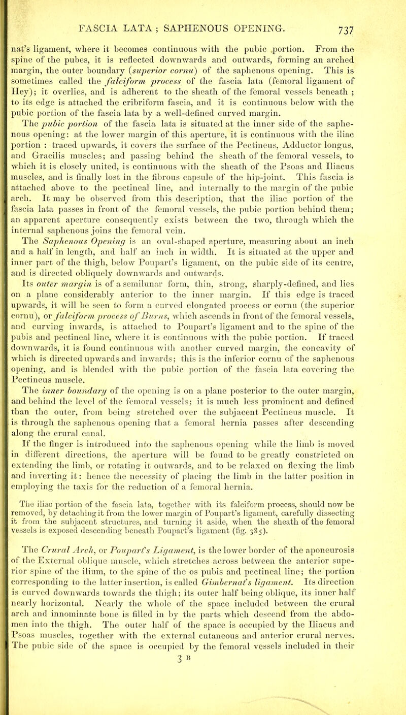 nat’s ligament, where it becomes continuous with the pubic .portion. From the | spine of the pubes, it is reflected downwards and outwards, forming an arched I margin, the outer boundary (superior cornu) of the saphenous opening. This is I sometimes called the falciform process of the fascia lata (femoral ligament of 1 Hey); it overlies, and is adherent to the sheath of the femoral vessels beneath ; 3 to its edge is attached the cribriform fascia, and it is continuous below with the | pubic portion of the fascia lata by a well-defined curved margin. The pubic portion of the fascia lata is situated at the inner side of the saplie- | nous opening: at the lower margin of this aperture, it is continuous with the iliac I portion : traced upwards, it covers the surface of the Pectineus, Adductor longus, I and Gracilis muscles; and passing behind the sheath of the femoral vessels, to I Avhich it is closely united, is continuous with the sheath of the Psoas and Iliacus I muscles, and is finally lost in the fibrous capsule of the hip-joint. This fascia is 1 attached above to the pectineal line, and internally to the margin of the pubic | arch. It may be observed from this description, that the iliac portion of the I fascia lata passes in front of the femoral vessels, the pubic portion behind them; 9 an apparent aperture consequently exists between the two, through which the O' internal saphenous joins the femoral vein. The Saphenous Opening is an oval-shaped aperture, measuring about an inch 1 and a half in length, and half an inch in width. It is situated at the upper and I inner part of the thigh, below Poupart’s ligament, on the pubic side of its centre, I and is directed obliquely downwards and outwards. Its outer margin is of a semilunar form, thin, strong, sharply-defined, and lies I on a plane considerably anterior to the inner margin. If this edge is traced Hj upwards, it will be seen to form a curved elongated process or cornu (the superior I cornu), or falciform process of Burns, which ascends in front of the femoral vessels, | and curving inwards, is attached to Poupart’s ligament and to the spine of the I pubis and pectineal line, where it is continuous with the pubic portion. If traced I downwards, it is found continuous with another curved margin, the concavity of || which is directed upwards and inwards; this is the inferior cornu of the saphenous II opening, and is blended with the pubic portion of the fascia lata covering the 1 Pectineus muscle. The inner boundary of the opening is on a plane posterior to the outer margin, |i and behind the level of the femoral vessels; it is much less prominent and defined I than the outer, from being stretched over the subjacent Pectineus muscle. It Ij is through the saphenous opening that a femoral hernia passes after descending I along the crural canal. If the finger is introduced into the saphenous opening while the limb is moved I in different directions, the aperture will be found to be greatly constricted on I extending the limb, or rotating it outwards, and to be relaxed on flexing the limb H and inverting it: hence the necessity of placing the limb in the latter position in H employing the taxis for the reduction of a femoral hernia. The iliac portion of the fascia lata, together with its falciform process, should now be H removed, by detaching it from the lower margin of Poupart’s ligament, carefully dissecting ■ it from the subjacent structures, and turning it aside, when the sheath of the femoral I vessels is exposed descending beneath Poupart’s ligament (fig. 385). The Crural Arch, or Poupart's Ligament, is the lower border of the aponeurosis I of the External oblique muscle, which stretches across between the anterior supe- | rior spine of the ilium, to the spine of the os pubis and pectineal line; the portion | corresponding to the latter insertion, is called Gimbernafs ligament. Its direction I is curved downwards towards the thigh; its outer half being oblique, its inner half I nearly horizontal. Nearly the whole of the space included between the crural I arch and innominate bone is filled in by the parts which descend from the abdo- I men into the thigh. The outer half of the space is occupied by the Iliacus and I Psoas muscles, together with the external cutaneous and anterior crural nerves. 1 The pubic side of the space is occupied by the femoral vessels included in their 3 R