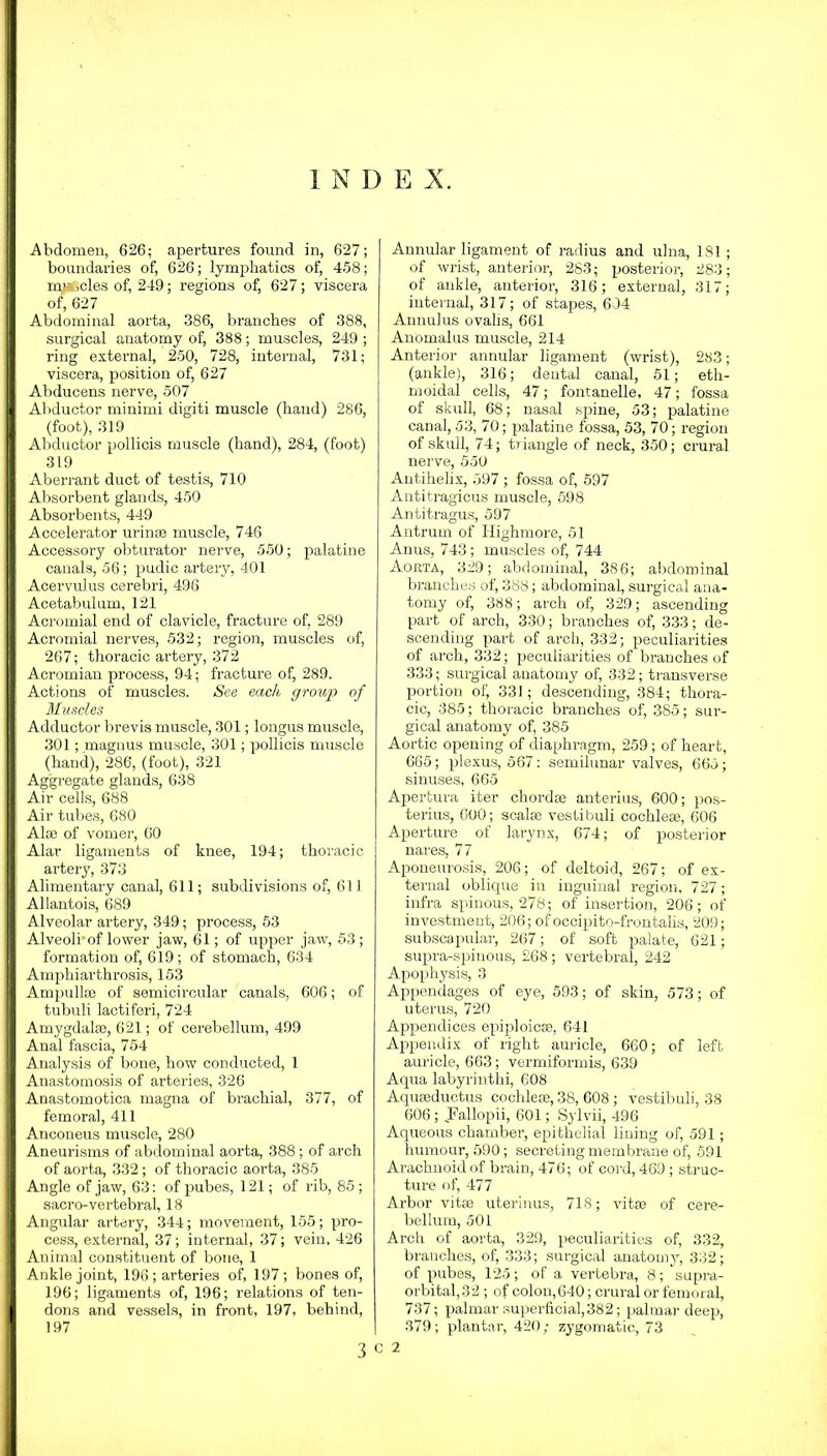 1 N D E X. Abdomen, 626; apertures found in, 627; boundaries of, 626; lymphatics of, 458; nyfccles of, 249; regions of, 627; viscera of, 627 Abdominal aorta, 386, branches of 388, surgical anatomy of, 388; muscles, 249 ; ring external, 250, 728, internal, 731; viscera, position of, 627 Abducens nerve, 507 Abductor minimi digiti muscle (hand) 286, (foot), 319 Abductor pollicis muscle (hand), 284, (foot) 319 Aberrant duct of testis, 710 Absorbent glands, 450 Absorbents, 449 Accelerator urinse muscle, 746 Accessory obturator nerve, 550; palatine canals, 56; pudic artery, 401 Acervulus cerebri, 496 Acetabulum, 121 Acromial end of clavicle, fracture of, 289 Acromial nerves, 532; region, muscles of, 267; thoracic artery, 372 Acromian process, 94; fracture of, 289. Actions of muscles. See each group of Muscles Adductor brevis muscle, 301; longus muscle, 301; magnus muscle, 301; pollicis muscle (hand), 286, (foot), 321 Aggregate glands, 638 Air cells, 688 Air tubes, 680 Alae of vomer, 60 Alar ligaments of knee, 194; thoracic artery, 373 Alimentary canal, 611; subdivisions of, 611 Allantois, 689 Alveolar artery, 349; process, 53 Alveoli of lower jaw, 61; of upper jaw, 53; formation of, 619; of stomach, 634 Amphiarthrosis, 153 Ampulla) of semicircular canals, 606; of tubuli lactiferi, 724 Amygdalae, 621; of cerebellum, 499 Anal fascia, 754 Analysis of bone, how conducted, 1 Anastomosis of arteries, 326 Anastomotica magna of bx-achial, 377, of femoral, 411 Anconeus muscle, 280 Aneurisms of abdominal aorta, 388; of arch of aorta, 332; of thoracic aorta, 385 Angle of jaw, 63: of pubes, 121; of rib, 85 ; sacro-vertebral, 18 Angular artery, 344; movement, 155; pro- cess, external, 37; internal, 37; vein, 426 Animal constituent of bone, 1 Ankle joint, 196; arteries of, 197; bones of, 196; ligaments of, 196; relations of ten- dons and vessels, in front, 197, behind, 197 Annular ligament of radius and ulna, 181 ; of wrist, anterior, 283; posterior, 283; of ankle, anterior, 316; external, 317; internal, 317; of stapes, 634 Annulus ovalis, 661 Anomalus muscle, 214 Anterior annular ligament (wrist), 283; (ankle), 316; dental canal, 51; eth- moidal cells, 47; fontanelle, 47; fossa of skull, 68; nasal spine, 53; palatine canal, 53, 70; palatine fossa, 53, 70; region of skull, 74; triangle of neck, 350; crural nerve, 550 Autihelix, 597 ; fossa of, 597 Antitragicus muscle, 598 Antitragus, 597 Antrum of Highmore, 51 Anus, 743 ; muscles of, 744 Aorta, 329; abdominal, 386; abdominal branches of, 388; abdominal, surgical ana- tomy of, 388; arch of, 329; ascending part of arch, 330; branches of, 333; de- scending part of arch, 332; peculiarities of arch, 332; peculiarities of branches of 333; surgical anatomy of, 332; transverse portion of, 331; descending, 384; thora- cic, 385; thoracic branches of, 385; sur- gical anatomy of, 385 Aortic opening of diaphragm, 259; of heart, 665; plexus, 567: semilunar valves, 665; sinuses, 665 Apertura iter chordae anterius, 600; pos- terius, 600; scalae vestibuli cochleae, 606 Aperture of larynx, 674; of posterior nares, 77 Aponeurosis, 206; of deltoid, 267; of ex- ternal oblique in inguinal region, 727; infra spinous, 278; of insertion, 206; of investment, 206; of occipito-frontalis, 209; subscapular, 267; of soft palate, 621; supra-spinous, 268; vertebral, 242 Apophysis, 3 Appendages of eye, 593; of skin, 573; of uterus, 720 Appendices epiploicse, 641 Appendix of right auricle, 660; of left auricle, 663; vermiformis, 639 Aqua labyrinthi, 608 Aquaeductus cochleae, 38, 608 ; vestibuli, 38 606; JFallopii, 601; Sylvii, 496 Aqueous chamber, epithelial lining of, 591; humour, 590; secreting membrane of, 591 Arachnoid of brain, 476; of cord, 469; struc- ture of, 477 Arbor vitae uterinus, 718; vitae of cere- bellum, 501 Arch of aorta, 329, peculiarities of, 332, branches, of, 333; surgical anatomy, 332; of pubes, 125; of a vertebra, 8; supra- orbital,32 ; of colon,640; crural or femoral, 737; palmar superficial,382; palmar deep, 379; plantar, 420; zygomatic, 73 3 C 2