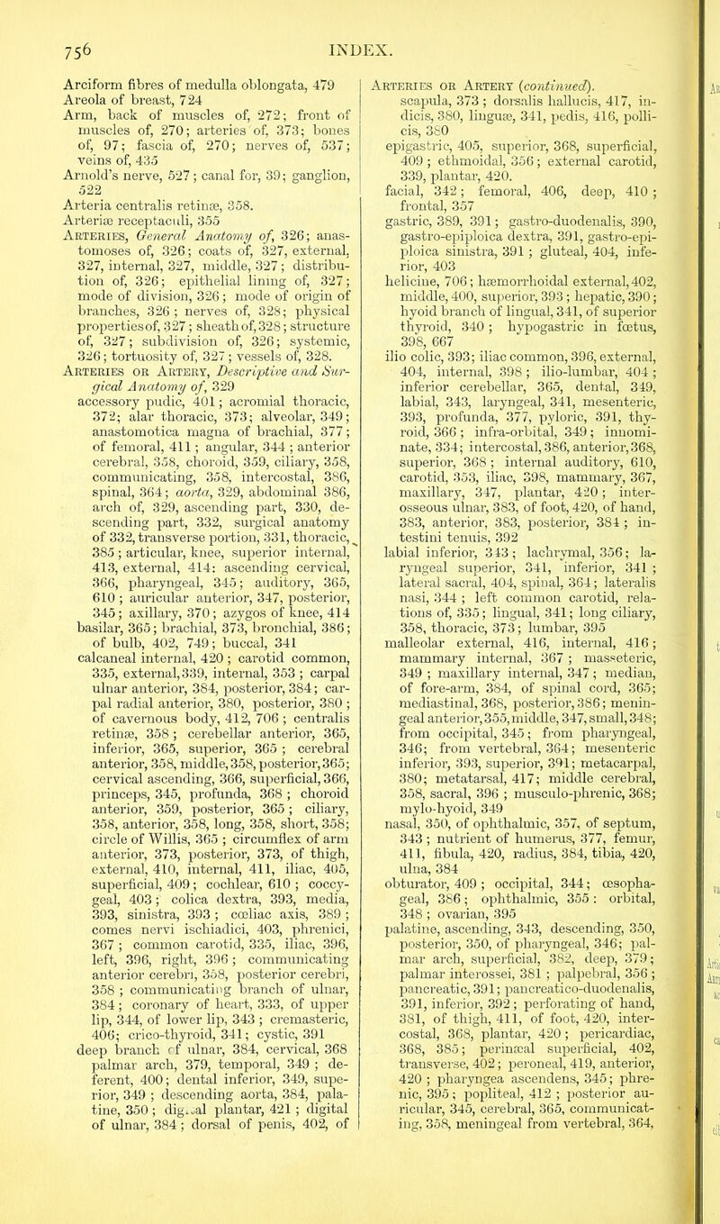 Arciform fibres of medulla oblongata, 479 Areola of breast, 724 Arm, back of muscles of, 272; front of muscles of, 270; arteries of, 373; bones of, 97; fascia of, 270; nerves of, 537; veins of, 435 Arnold’s nerve, 527; canal for, 39; ganglion, 522 Arteria centralis retinae, 358. Arterise receptaculi, 355 Arteries, General Anatomy of, 326; anas- tomoses of, 326; coats of, 327, external, 327, internal, 327, middle, 327; distribu- tion of, 326; epithelial lining of, 327; mode of division, 326; mode of origin of branches, 326 ; nerves of, 328; physical propertiesof, .327; sheath of, 328; structure of, 327; subdivision of, 326; systemic, 326; tortuosity of, 327 ; vessels of, 328. Arteries or Artery, Descriptive and Sur- gical Anatomy of, 329 accessory pudic, 401; acromial thoracic, 372; alar thoracic, 373; alveolar, 349; anastomotica magna of brachial, 377; of femoral, 411; angular, 344 ; anterior cerebral, 358, choroid, 359, ciliary, 358, communicating, 358, intercostal, 386, spinal, 364; aorta, 329, abdominal 386, arch of, 329, ascending part, 330, de- scending part, 332, surgical anatomy of 332, transverse portion, 331, thoracic, __ 385 ; articular, knee, superior internal, 413, external, 414: ascending cervical, 366, pharyngeal, 345; auditory, 365, 610 ; auricular anterior, 347, posterior, 345; axillary, 370; azygos of knee, 414 basilar, 365; brachial, 373, bronchial, 386; of bulb, 402, 749; buccal, 341 calcaneal internal, 420 ; carotid common, 335, external, 339, internal, 353 ; carpal ulnar anterior, 384, posterior, 384; car- pal radial anterior, 380, posterior, 380 ; of cavernous body, 412, 706 ; centralis retinae, 358; cerebellar anterior, 365, inferior, 365, superior, 365 ; cerebral anterior, 358, middle, 358, posterior, 365; cervical ascending, 366, superficial, 366, princeps, 345, profunda, 368 ; choroid anterior, 359, posterior, 365; ciliary, 358, anterior, 358, long, 358, short, 358; circle of Willis, 365 ; circumflex of arm anterior, 373, posterior, 373, of thigh, externa], 410, internal, 411, iliac, 405, superficial, 409; cochlear, 610 ; coccy- geal, 403; colica dextra, 393, media, 393, sinistra, 393 ; coeliac axis, 389 ; comes nervi ischiadici, 403, phrenici, 367 ; common carotid, 335, iliac, 396, left, 396, right, 396; communicating anterior cerebri, 358, posterior cerebri, 358 ; communicating branch of ulnar, 384; coronary of heart, 333, of upper lip, 344, of lower lip, 343 ; cremasteric, 406; crico-thyroid, 341; cystic, 391 deep branch of ulnar, 384, cervical, 368 palmar arch, 379, temporal, 349 ; de- ferent, 400; dental inferior, 349, supe- rior, 349 ; descending aorta, 384, pala- tine, 350; digital plantar, 421 ; digital of ulnar, 384; dorsal of penis, 402, of Arteries or Artery (continued). scapula, 373 ; dorsalis hallucis, 417, in- dicis, 380, linguae, 341, pedis, 416, polli- cis, 380 epigastric, 405, superior, 368, superficial, 409 ; ethmoidal, 356; external carotid, 339, plantar, 420. facial, 342; femoral, 406, deep, 410 ; frontal, 357 gastric, 389, 391; gastro-duodenalis, 390, gastro-epiploica dextra, 391, gastro-epi- ploica sinistra, 391 ; gluteal, 404, infe- rior, 403 helicine, 706; hiemorrhoidal external, 402, middle, 400, superior, 393; hepatic, 390; hyoid branch of lingual, 341, of superior thyroid, 340; hypogastric in fetus, 398, 667 ilio colic, 393; iliac common, 396, external, 404, internal, 398; ilio-lumbar, 404 ; inferior cerebellar, 365, dental, 349, labial, 343, laryngeal, 341, mesenteric, 393, profunda, 377, pyloric, 391, thy- roid, 366 ; infra-orbital, 349 ; innomi- nate, 334; intercostal, 386, anterior, 368, superior, 368 ; internal auditory, 610, carotid, 353, iliac, 398, mammary, 367, maxillary, 347, plantar, 420; inter- osseous ulnar, 383, of foot, 420, of hand, 383, anterior, 383, posterior, 384 ; in- testini tenuis, 392 labial inferior, 343; lachrymal, 356; la- ryngeal superior, 341, inferior, 341 ; lateral sacral, 404, spinal, 364; lateralis nasi, 344 ; left common carotid, rela- tions of, 335; lingual, 341; long ciliary, 358, thoracic, 373; lumbar, 395 malleolar external, 416, internal, 416; mammary internal, 367 ; masseteric, 349 ; maxillary internal, 347; median, of fore-arm, 384, of spinal cord, 365; mediastinal, 368, posterior, 386; menin- geal anterior, 355, middle, 347, small, 348; from occipital, 345; from pharyngeal, 346; from vertebral, 364; mesenteric inferior, 393, superior, 391; metacarpal, 380; metatarsal, 417; middle cerebral, 358, sacral, 396 ; musculo-phrenic, 368; mylo-hyoid, 349 nasal, 350, of ophthalmic, 357, of septum, 343 ; nutrient of humerus, 377, femur, 411, fibula, 420, radius, 384, tibia, 420, ulna, 384 obturator, 409 ; occipital, 344; oesopha- geal, 386; ophthalmic, 355 : orbital, 348; ovarian, 395 palatine, ascending, 343, descending, 350, posterior, 350, of pharyngeal, 346; pal- mar arch, superficial, 382, deep, 379; palmar interossei, 381 ; palpebral, 356 ; pancreatic, 391; pancreatico-duodenalis, 391, inferior, 392; perforating of hand, 381, of thigh, 411, of foot, 420, inter- costal, 368, plantar, 420 ; pericardiac, 368, 385; perinscal superficial, 402, transverse, 402; peroneal, 419, anterior, 420 ; pharyngea ascendens, 345; phre- nic, 395; popliteal, 412 ; posterior au- ricular, 345, cerebral, 365, communicat- ing, 358, meningeal from vertebral, 364,