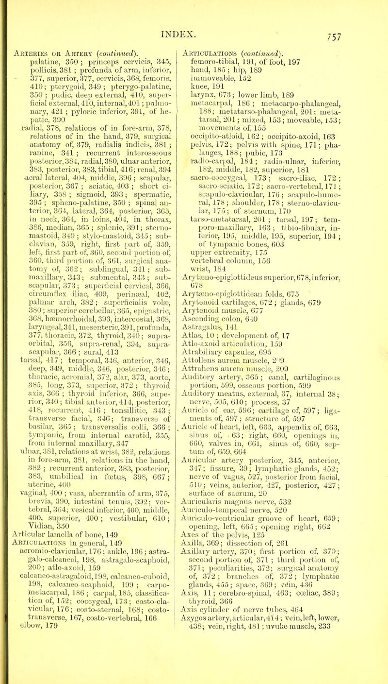 Arteries or Artery (continued). palatine, 350 ; princeps cervicis, 345, pollicis, 381 ; profunda of arm, inferior, 377, superior, 377, cervicis, 368, femoris, 410; pterygoid, 349 ; pterygo-palatine, 350 ; pudic, deep external, 410, super- ficial external, 410, internal, 401; pulmo- nary, 421 ; pyloric inferior, 391, of he- patic, 390 radial, 378, relations of in fore-arm, 378, relations of in the hand, 379, surgical anatomy of, 379, radialis indicis, 381 ; ranine, 341 ; recurrent interosseous posterior, 384, radial, 380, ulnar anterior, 383, posterior, 383, tibial, 416; renal, 394 acral lateral, 404, middle, 396 ; scapular, posterior, 367 ; sciatic, 403 ; short ci- liary, 358 ; sigmoid, 393 ; spermatic, 395 ; spheno-palatine, 350 ; spinal an- terior, 364, lateral, 364, posterior, 365, in neck, 364, in loins, 404, in thorax, 386, median, 365 ; splenic, 391; sterno- mastoid, 340 ; stylo-mastoid, 345; sub- clavian, 359, right, first part of, 359, left, first part of, 360, second portion of, 360, third portion of, 361, surgical ana- tomy of, 362; sublingual, 341; sub- maxillary, 343; submental, 343 ; sub- scapular, 373; superficial cervical, 366, circumflex iliac, 409, perinseal, 402, palmar arch, 382; superficialis volae, 380; superior cerebellar, 365, epigastric, 368, hsemorrhoidal, 393, intercostal, 368, laryngeal, 341, mesenteric, 391, profunda, 377, thoracic, 372, thyroid, 340; supra- orbital, 356, supra-renal, 394, supra- scapular, 366 ; sural, 413 tarsal, 417 ; temporal, 346, anterior, 346, deep, 349, middle, 346, posterior, 346 ; thoracic, acromial, 372, alar, 373, aorta, 385, long, 373, superior, 372 ; thyroid axis, 366 ; thyroid inferior, 366, supe- rior, 340; tibial anterior, 414, posterior, 418, recurrent, 416 ; tonsillitic, 343 ; transverse facial, 346; transverse of basilar, 365 ; transversalis colli, 366 ; tympanic, from internal carotid, 355, from internal maxillary, 347 ulnar, 381, relations at wrist, 382, relations in fore-arm, 381, relations in the hand, 382 ; recurrent anterior, 383, posterior, 383, umbilical in foetus, 398, 667; uterine, 400 vaginal, 400 ; vasa, aberrantia of arm, 375, brevia, 390, intestini tenuis, 392; ver- tebral, 364; vesical inferior, 400, middle, 400, superior, 400 ; vestibular, 610; Vidian, 350 Articular lamella of bone, 149 Articulations in general, 149 acromio-clavicular, 176; ankle, 196 ; astra- galo-calcaneal, 198, astragalo-scaphoid, 200; atlo-axoid, 159 calcaneo-astragaloid, 198, calcaneo-cuboid, 198, calcaneo-scaphoid, 199 ; carpo- metacarpal, 186 ; carpal, 185, classifica- tion of, 152; coccygeal, 173; costo-cla- vicular, 176; costo-sternal, 168; costo- transverse, 167, costo-vertebral, 166 elbow, 179 Aiotculations (contintied). femoro-tibial, 191, of foot, 197 hand, 185 ; hip, 189 immoveable, 152 knee, 191 larynx, 673; lower limb, 189 metacarpal, 186 ; metacarpo-phalangeal, 188; metatarso-phalangeal, 201; meta- tarsal, 201; mixed, 153; moveable, 153; movements of, 155 occipito-atloid, 162; occipito-axoid, 163 pelvis, 172; pelvis with spine, 171; pha- langes, 188; pubic, 173 radio-carpal, 184; radio-ulnar, inferior, 182, middle, 182, superior, 181 sacro-coccygeal, 173; sacro-iliac, 172; sacro-sciatic, 172; sacro-vertebral, 171; scapulo-clavicular, 176; scapulo-hume- ral, 178; shoulder, 178 ; sterno-clavicu- lar, 175; of sternum, 170 tarso-metatarsal, 201 ; tarsal, 197 ; tem- poro-maxillary, 163 ; tibio-libular, in- ferior, 195, middle, 195, superior, 194 ; of tympanic bones, 603 upper extremity, 175 vertebral column, 156 wrist, 184 Arytseno-epiglottideus superior, 678, inferior, 678 Arytseno-epiglottidean folds, 675 Arytenoid cartilages, 672 ; glands, 679 Arytenoid muscle, 677 Ascending colon, 640 Astragalus, 141 Atlas, 10 ; development of, 17 Atlo-axoid articulation, 159 Atrabiliary capsules, 695 Attollens aurern muscle, 2' i9 Attrahens aurein muscle, 209 Auditory artery, 365 ; canal, cartilaginous portion, 599, osseous portion, 599 Auditory meatus, external, 37, internal 38; nerve, 505, 610; process, 37 Auricle of ear, 596; cartilage of, 597; liga- ments of, 597 ; structure of, 597 , Auricle of heart, left, 663, appendix of, 663, sinus of, . 63; right, 660, openings in, 660, valves in, 661, sinus ofj 660, sep- tum of, 659, 664 Auricular artery posterior, 345, anterior, 347; fissure, 39; lymphatic glands, 452; nerve of vagus, 527, posterior from facial, 510; veins, anterior, 427, posterior, 427; surface of sacrum, 20 Auricularis magnus nerve, 532 Auriculo-temporal nerve, 520 Auriculo-ventricular groove of heart, 659; opening, left, 665; opening right, 662 Axes of the pelvis, 125 Axilla, 369; dissection of, 261 Axillary artery, 370; first portion of, 370; second portion of, 371 ; third portion of, 371; peculiarities, 372; surgical anatomy of, 372 ; branches of, 372; lymphatic glands, 455; space, 369; ?e!in, 436 Axis, 11; cerebro-spinal, 463; coeliac, 389; thyroid, 366 Axis cylinder of nerve tubes, 464 Azygos artery, articular, 414; vein,left, lower, 438; vein, right, 481; uvulai muscle, 233