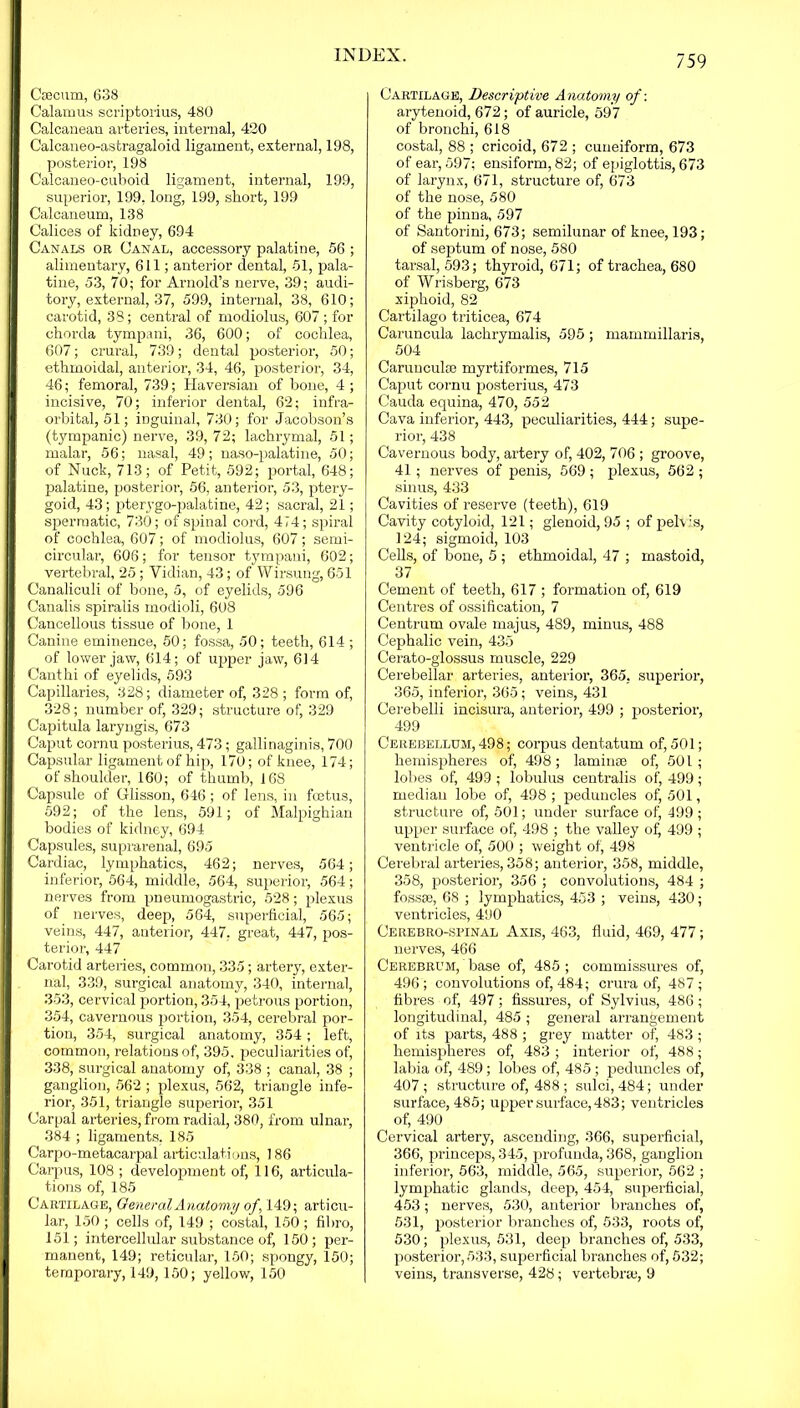 Cm cum, 638 Calamus scriptorius, 480 Calcaneau arteries, internal, 420 Calcaneo-astragaloid ligament, external, 198, posterior, 198 Calcaneo-cuboid ligament, internal, 199, superior, 199, long, 199, short, 199 Calcaneum, 138 Calices of kidney, 694 Canals or Canal, accessory palatine, 56 ; alimentary, 611; anterior dental, 51, pala- tine, 53, 70; for Arnold’s nerve, 39; audi- tory, external, 37, 599, internal, 38, 610; carotid, 38; central of modiolus, 607 ; for chorda tympani, 36, 600; of cochlea, 607; crural, 739; dental posterior, 50; ethmoidal, anterior, 34, 46, posterior, 34, 46; femoral, 739; Haversian of bone, 4 ; incisive, 70; inferior dental, 62; infra- orbital, 51; inguinal, 730; for Jacobson’s (tympanic) nerve, 39, 72; lachrymal, 51; malar, 56; nasal, 49; naso-palatine, 50; of Nuck, 713; of Petit, 592; portal, 648; palatine, posterior, 56, anterior, 53, ptery- goid, 43; pterygo-palatine, 42; sacral, 21; spermatic, 730; of spinal cord, 474; spiral of cochlea, 607; of modiolus, 607; semi- circular, 606; for tensor tympani, 602; vertebral, 25; Vidian, 43; of Wirsung, 651 Canaliculi of bone, 5, of eyelids, 596 Canalis spiralis modioli, 60S Cancellous tissue of bone, 1 Canine eminence, 50; fossa, 50; teeth, 614 ; of lower jaw, 614; of upper jaw, 614 Canthi of eyelids, 593 Capillaries, 328; diameter of, 328 ; form of, 328; number of, 329; structure of, 329 Capitula laryngis, 673 Caput cornu posterius, 473; gallinaginis, 700 Capsular ligament of hip, 170; of knee, 174; of shoulder, 160; of thumb, 168 Capsule of Glisson, 646 ; of lens, in foetus, 592; of the lens, 591; of Malpighian bodies of kidney, 694 Capsules, suprarenal, 695 Cardiac, lymphatics, 462; nerves, 564; inferior, 564, middle, 564, superior, 564; nerves from pneumogastric, 528; plexus of nerves, deep, 564, superficial, 565; veins, 447, anterior, 447. great, 447, pos- terior, 447 Carotid arteries, common, 335; artery, exter- nal, 339, surgical anatomy, 340, internal, 353, cervical portion, 354, petrous portion, 354, cavernous portion, 354, cerebral por- tion, 354, surgical anatomy, 354; left, common, relations of, 395, peculiarities of, 338, surgical anatomy of, 338 ; canal, 38 ; ganglion, 562 ; plexus, 562, triangle infe- rior, 351, triangle superior, 351 Carpal arteries, from radial, 380, from ulnar, 384 ; ligaments. 185 Carpo-metacarpal articulations, 186 Carpus, 108 ; development of, 116, articula- tions of, 185 Cartilage, General Anatomy of , 149; articu- lar, 150 ; cells of, 149 ; costal, 150 ; fibro, 151; intercellular substance of, 150; per- manent, 149; reticular, 150; spongy, 150; temporary, 149, 150; yellow, 150 Cartilage, Descriptive Anatomy of-. arytenoid, 672; of auricle, 597 of bronchi, 618 costal, 88 ; cricoid, 672 ; cuneiform, 673 of ear, 597; ensiform, 82; of epiglottis, 673 of larynx, 671, structure of, 673 of the nose, 580 of the pinna, 597 of Santorini, 673; semilunar of knee, 193; of septum of nose, 580 tarsal, 593; thyroid, 671; of trachea, 680 of Wrisberg, 673 xiphoid, 82 Cartilago triticea, 674 Caruncula lachrymalis, 595 ; mammillaris, 504 Caruuculce myrtiformes, 715 Caput cornu posterius, 473 Cauda equina, 470, 552 Cava inferior, 443, peculiarities, 444; supe- rior, 438 Cavernous body, artery of, 402, 706 ; groove, 41 ; nerves of penis, 569; plexus, 562 ; sinus, 433 Cavities of reserve (teeth), 619 Cavity cotyloid, 121; glenoid, 95 ; of pelvis, 124; sigmoid, 103 Cells, of bone, 5; ethmoidal, 47 ; mastoid, 37 Cement of teeth, 617 ; formation of, 619 Centres of ossification, 7 Centrum ovale majus, 489, minus, 488 Cephalic vein, 435 Cerato-glossus muscle, 229 Cerebellar arteries, anterior, 365, superior, 365, inferior, 365; veins, 431 Cerebelli incisura, anterior, 499 ; posterior, 499 Cerebellum, 498; corpus dentatum of, 501; hemispheres of, 498; laminae of, 501; lobes of, 499 ; lobulus centralis of, 499; median lobe of, 498; peduncles of, 501, structure of, 501; under surface of, 499; upper surface of, 498 ; the valley of) 499 ; ventricle of, 500 ; weight of, 498 Cerebral arteries, 358; anterior, 358, middle, 358, posterior, 356 ; convolutions, 484 ; fossae, 68 ; lymphatics, 453 ; veins, 430; ventricles, 490 Cerebrospinal Axis, 463, fluid, 469, 477; nerves, 466 Cerebrum, base of, 485 ; commissures of, 496; convolutions of, 484; crura of, 487 ; fibres of, 497; fissures, of Sylvius, 486; longitudinal, 485 ; general arrangement of its parts, 488 ; grey matter of, 483 ; hemispheres of, 483 ; interior of, 488; labia of, 489; lobes of, 485; peduncles of, 407 ; structure of, 488 ; sulci, 484; under surface, 485; upper surface, 483; ventricles of, 490 Cervical artery, ascending, 366, superficial, 366, princeps, 345, profunda, 368, ganglion inferior, 563, middle, 565, superior, 562 ; lymphatic glands, deep, 454, superficial, 453 ; nerves, 530, anterior branches of, 531, posterior branches of, 533, roots of, 530; plexus, 531, deep branches of, 533, posterior,533, superficial branches of, 532; veins, transverse, 428; vertebra;, 9