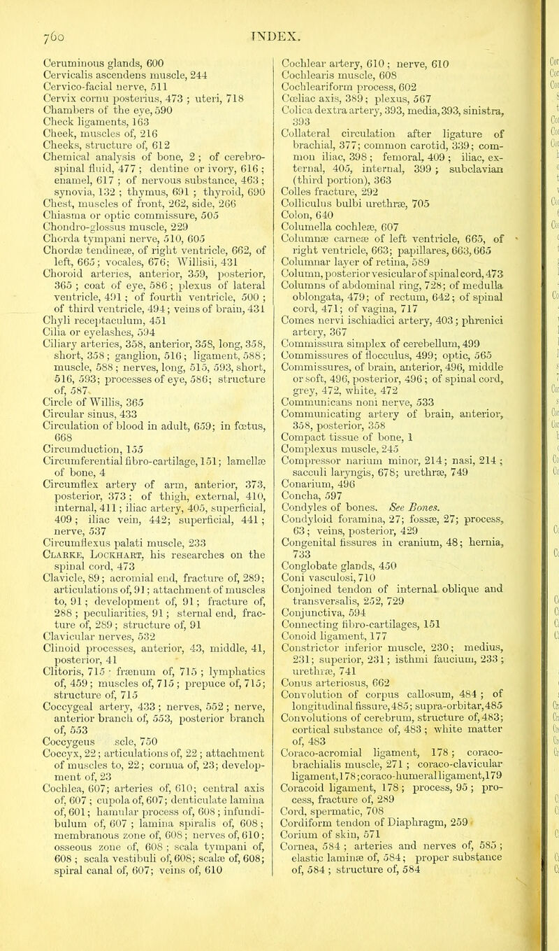 Ceruminous glands, 600 Cervicalis ascendens muscle, 244 Cervico-facial nerve, 511 Cervix cornu posterius, 473 ; uteri, 718 Chambers of the eye, 590 Check ligaments, 163 Cheek, muscles of, 216 Cheeks, structure of, 612 Chemical analysis of bone, 2 ; of cerebro- spinal fluid, 477 ; dentine or ivory, 616 ; enamel, 617 ; of nervous substance, 463 ; synovia, 132 ; thymus, 691 ; thyroid, 690 Chest, muscles of front, 262, side, 266 Chiasma or optic commissure, 505 Chondro-glossus muscle, 229 Chorda tympani nerve, 510, 605 Chord® tendine®, of right ventricle, 662, of left-, 665; vocales, 676; Willisii, 431 Choroid arteries, anterior, 359, posterior, 365 ; coat of eye, 586; plexus of lateral ventricle, 491; of fourth ventricle, 500 ; of third ventricle, 494; veins of brain, 431 Chyli receptaculum, 451 Cilia or eyelashes, 594 Ciliary arteries, 358, anterior, 358, long, 358, short, 358 ; ganglion, 516; ligament, 588; muscle, 588 ; nerves, long, 515, 593, short, 516, 533; processes of eye, 586; structure of, 587 Circle of Willis, 365 Circular sinus, 433 Circulation of blood in adult, 659; in fcetus, 668 Circumduction, 155 Circumferential fibro-cartilage, 151; lamellae of bone, 4 Circumflex artery of arm, anterior, 373, posterior, 373 ; of thigh, external, 410, internal, 411; iliac artery, 405, superficial, 409; iliac vein, 442; superficial, 441 ; nerve, 537 Circurnflexus palati muscle, 233 Clarke, Lockhart, his researches on the spinal cord, 473 Clavicle, 89; acromial end, fracture of, 289; articulations of, 91; attachment of muscles to, 91; development of, 91; fracture of, 288 ; peculiarities, 91; sternal end, frac- ture of, 289; structure of, 91 Clavicular nerves, 532 Clinoid processes, anterior, 43, middle, 41, posterior, 41 Clitoris, 715 • frsenum of, 715 ; lymphatics of, 459 ; muscles of, 715 ; prepuce of, 715; structure of, 715 Coccygeal artery, 433 ; nerves, 552 ; nerve, anterior branch of, 553, posterior branch of, 553 Coccygeus .sole, 750 Coccyx, 22; articulations of, 22 ; attachment of muscles to, 22; cornua of, 23; develop- ment of, 23 Cochlea, 607; arteries of, 610; central axis of, 607 ; cupola of, 607; denticulate lamina of, 601; hamular process of, 608 ; infundi- bulum of, 607 ; lamina spiralis of, 608; membranous zone of, 608; nerves of, 610; osseous zone of, 608 ; scala tympani of, 608 ; scala vestibuli of, 608; seal® of, 608; spiral canal of, 607; veins of, 610 Cochlear artery, 610; nerve, 610 Cochlearis muscle, 60S Cochleariform process, 602 Cceliac axis, 389; plexus, 567 Colica dextra artery, 393, media, 393, sinistra, 393 Collateral circulation after ligature of brachial, 377; common carotid, 339; com- mon iliac, 398 ; femoral, 409 ; iliac, ex- ternal, 405, internal, 399 ; subclavian (third portion), 363 Colies fracture, 292 Colliculus bulbi urethrae, 705 Colon, 640 Columella cochleae, 607 Column® carne® of left ventricle, 665, of right ventricle, 663; papillaresj 663,665 Columnar layer of retina, 589 Column, posterior vesicular of spinal cord, 473 Columns of abdominal ring, 728; of medulla oblongata, 479; of rectum, 642; of spinal cord, 471; of vagina, 717 Comes nervi ischiadici artery, 403; phrenici artery, 367 Commissura simplex of cerebellum, 499 Commissures of flocculus, 499; optic, 565 Commissures, of brain, anterior, 496, middle or soft, 496, posterior, 496; of spinal cord, grey, 472, white, 472 Communicans nom nerve, 533 Communicating artery of brain, anterior, 358, posterior, 358 Compact tissue of bone, 1 Complexus muscle, 245 Compressor narium minor, 214; nasi, 214 : sacculi laryngis, 678; urethr®, 749 Conarium, 496 Concha, 597 Condyles of bones. See Bones. Condyloid foramina, 27; foss®, 27; process, 63; veins, posterior, 429 Congenital fissures in cranium, 48; hernia, 733 Conglobate glands, 450 Coni vasculosi, 710 Conjoined tendon of internal oblique and transversalis, 252, 729 Conjunctiva, 594 Connecting fibro-cartilages, 151 Conoid ligament, 177 Constrictor inferior muscle, 230; medius, 231; superior, 231; isthmi faucium, 233 ; urethr®, 741 Conus arteriosus, 662 Convolution of corpus callosum, 484 ; of longitudinal fissure,485; supra-orbitar,485 Convolutions of cerebrum, structure of, 483; cortical substance of, 483 ; white matter of, 483 Coraco-acromial ligament, 178; coraco- brachialis muscle, 271 ; coraco-clavicular ligament, 178 ;coraco-humeralligament, 179 Coracoid ligament, 178; process, 95 ; pro- cess, fracture of, 2S9 Cord, spermatic, 708 Cordiform tendon of Diaphragm, 259 Corium of skin, 571 Cornea, 584 ; arteries and nerves of, 585 ; elastic lamin® of, 584; proper substance of, 584 ; structure of, 584