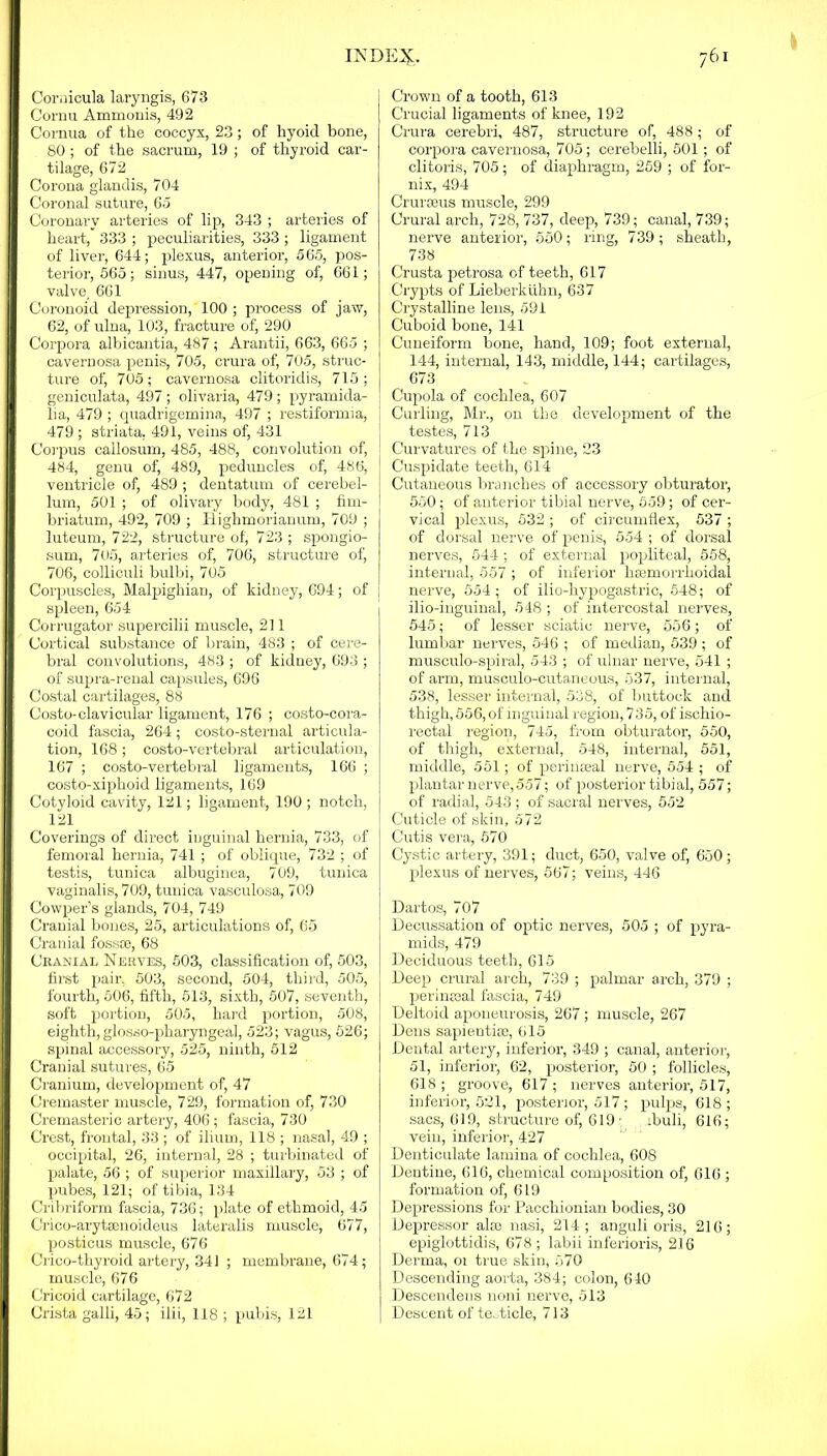 Cornicula laryngis, 673 Cornu Ammonis, 492 Cornua of the coccyx, 23; of hyoid bone, 80 ; of the sacrum, 19 ; of thyroid car- tilage, 672 Corona glandis, 704 Coronal suture, 65 Coronary arteries of lip, 343 ; arteries of heart, 333 ; joeculiarities, 333; ligament of liver, 644; plexus, anterior, 565, pos- terior, 565; sinus, 447, opening of, 661; valve, 661 Coronoid depression, 100 ; process of jaw, 62, of ulna, 103, fracture of, 290 Corpora albicantia, 487; Arantii, 663, 665 ; cavernosa penis, 705, crura of, 705, struc- ture oti 705; cavernosa clitoridis, 715; geniculata, 497 ; olivaria, 479 ; pyramida- lia, 479 ; quadrigemina, 497 ; restiformia, 479 ; striata. 491, veins ofj 431 Corpus callosum, 485, 488, convolution of, 484, genu of, 489, peduncles of, 486, ventricle of, 489 ; dentatum of cerebel- lum, 501 ; of olivary body, 481 ; fim- briatum, 492, 709 ; Righmorianum, 709 ; luteum, 722, structure of, 723 ; spongio- sum, 705, arteries of, 706, structure of, 706, colliculi bulbi, 705 Corpuscles, Malpighian, of kidney, 694; of spleen, 654 Corrugator supercilii muscle, 211 Cortical substance of brain, 483 ; of cere- bral convolutions, 483 ; of kidney, 693 ; of supra-renal capsules, 696 Costal cartilages, 88 Costo-clavicular ligament, 176 ; costo-cora- coid fascia, 264; costo-sternal articula- tion, 168; costo-vertebral articulation, 167 ; costo-vertebral ligaments, 166 ; costo-xiphoid ligaments, 169 Cotyloid cavity, 121; ligament, 190 ; notch, 121 Coverings of direct inguinal hernia, 733, of femoral hernia, 741 ; of oblique, 732 ; of testis, tunica albuginea, 709, tunica vaginalis, 709, tunica vasculosa, 709 Cowper’s glands, 704, 749 Cranial bones, 25, articulations of, 65 Cranial fossse, 68 Cranial Nerves, 503, classification of, 503, first pair. 503, second, 504, third, 505, fourth, 506, fifth, 513, sixth, 507, seventh, soft portion, 505, hard portion, 508, eighth, glosso-pharyngeal, 523; vagus, 526; spinal accessory, 525, ninth, 512 Cranial sutures, 65 Cranium, development of, 47 Cremaster muscle, 729, formation of, 730 Cremasteric artery, 406; fascia, 730 Crest, frontal, 33 ; of ilium, 118 ; nasal, 49 ; occipital, 26, internal, 28 ; turbinated of palate, 56 ; of superior maxillary, 53 ; of pubes, 121; of tibia, 134 Cribriform fascia, 736; plate of ethmoid, 45 Crico-arytsenoideus lateralis muscle, 677, posticus muscle, 676 Crico-thyroid artery, 341 ; membrane, 674; muscle, 676 Cricoid cartilage, 672 Crista galli, 45; ilii, 118 ; pubis, 121 Crown of a tooth, 613 Crucial ligaments of knee, 192 Crura cerebri, 487, structure of, 488; of corpora cavernosa, 705; cerebelli, 501; of clitoris, 705; of diaphragm, 259 ; of for- nix, 494 Crurseus muscle, 299 Crural arch, 728, 737, deep, 739; canal, 739; nerve anterior, 550; ring, 739; sbeath, 738 Crusta petrosa of teeth, 617 Crypts of Lieberkiihn, 637 Crystalline lens, 591 Cuboid bone, 141 Cuneiform bone, hand, 109; foot external, 144, internal, 143, middle, 144; cartilages, 673 Cupola of cochlea, 607 Curling, Mr., on the development of the testes, 713 Curvatures of the spine, 23 Cuspidate teeth, 614 Cutaneous branches of accessory obturator, 550; of anterior tibial nerve, 559; of cer- vical plexus, 532 ; of circumflex, 537 ; of dorsal nerve of penis, 554 ; of dorsal nerves, 544 ; of external popliteal, 558, internal, 557 ; of inferior hemorrhoidal nerve, 554 ; of ilio-hypogastric, 548; of ilio-inguinal, 548 ; of intercostal nerves, 545; of lesser sciatic nerve, 556; of lumbar nerves, 546 ; of median, 539 ; of musculo-spiral, 543 ; of ulnar nerve, 541 ; of arm, musculo-cutaneous, 537, internal, 538, lesser internal, 538, of buttock and thigh, 556, of inguinal region, 735, of ischio- rectal region, 745, from obturator, 550, of thigh, external, 548, internal, 551, middle, 551; of perinaeal nerve, 554 ; of plantar nerve, 557; of posterior tibial, 557; of radial, 543 ; of sacral nerves, 552 Cuticle of skin, 572 Cutis vera, 570 Cystic artery, 391; duct, 650, valve of, 650; plexus of nerves, 567; veins, 446 Dartos, 707 Decussation of optic nerves, 505 ; of pyra- mids, 479 Deciduous teeth, 615 Deep crural arch, 739 ; palmar arch, 379 ; perineeal fascia, 749 Deltoid aponeurosis, 267; muscle, 267 Dens sapientise, 615 Dental artery, inferior, 349 ; canal, anterior, 51, inferior, 62, posterior, 50 ; follicles, 618; groove, 617; nerves anterior, 517, inferior, 521, posterior, 517; pulps, 618 ; sacs, 619, structure of, 619; ibuli, 616; vein, inferior, 427 Denticulate lamina of cochlea, 608 Dentine, 616, chemical composition of, 616 ; formation of, 619 Depressions for Pacchionian bodies, 30 Depressor alai nasi, 214; anguli oris, 216; epiglottidis, 678 ; labii inferioris, 216 Derma, 01 true skin, 570 Descending aorta, 384; colon, 640 Descendens noni nerve, 513 Descent of testicle, 713