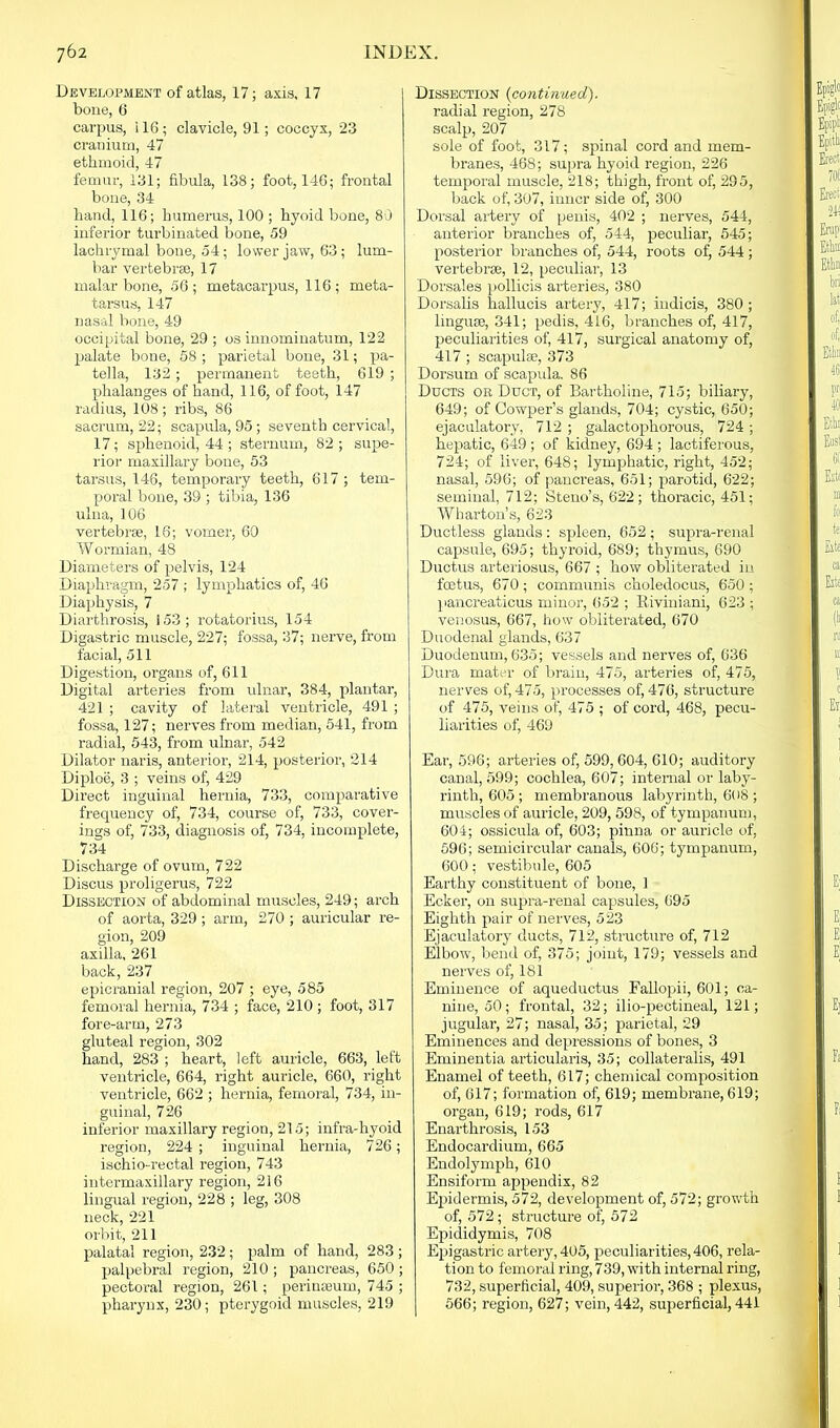 Development of atlas, 17; axis, 17 bone, 6 carpus, i 16 ; clavicle, 91; coccyx, 23 cranium, 47 ethmoid, 47 femur, 131; fibula, 138; foot, 146; frontal bone, 34 hand, 116; humerus, 100 ; hyoid bone, 80 inferior turbinated bone, 59 lachrymal bone, 54; lower jaw, 63; lum- bar vertebrae, 17 malar bone, 56; metacarpus, 116 ; meta- tarsus, 147 nasal bone, 49 occipital bone, 29 ; os innominatum, 122 palate bone, 58 ; parietal bone, 31; pa- tella, 132; permanent teeth, 619 ; phalanges of hand, 116, of foot, 147 radius, 108; ribs, 86 sacrum, 22; scapula, 95; seventh cervical, 17 ; sphenoid, 44 ; sternum, 82 ; supe- rior maxillary bone, 53 tarsus, 146, temporary teeth, 617 ; tem- poral bone, 39 ; tibia, 136 ulna, 106 vertebrse, 16; vomer, 60 Wormian, 48 Diameters of pelvis, 124 Diaphragm, 257 ; lymphatics of, 46 Diaphysis, 7 Diarthrosis, 153; rotatorius, 154 Digastric muscle, 227; fossa, 37; nerve, from facial, 511 Digestion, organs of, 611 Digital arteries from ulnar, 384, plantar, 421 ; cavity of lateral ventricle, 491 ; fossa, 127; nerves from median, 541, from radial, 543, from ulnar, 542 Dilator naris, anterior, 214, posterior, 214 Diploe, 3 ; veins of, 429 Direct inguinal hernia, 733, comparative frequency of, 734, course of, 733, cover- ings of, 733, diagnosis of, 734, incomplete, 734 Discharge of ovum, 722 Discus proligerus, 722 Dissection of abdominal muscles, 249; arch of aorta, 329 ; arm, 270 ; auricular re- gion, 209 axilla, 261 back, 237 epicranial region, 207 ; eye, 585 femoral hernia, 734 ; face, 210 ; foot, 317 fore-arm, 273 gluteal region, 302 hand, 283 ; heart, left auricle, 663, left ventricle, 664, right auricle, 660, right ventricle, 662 ; hernia, femoral, 734, in- guinal, 726 inferior maxillary region, 215; infra-hyoid region, 224 ; inguinal hernia, 726; ischio-rectal region, 743 intermaxillary region, 216 lingual region, 228 ; leg, 308 neck, 221 orbit, 211 palatal region, 232; palm of hand, 283 ; palpebral region, 210 ; pancreas, 650 ; pectoral region, 261; perimeum, 745 ; pharynx, 230; pterygoid muscles, 219 Dissection (continued). radial region, 278 scalp, 207 sole of foot, 317; spinal cord and mem- branes, 468; supra hyoid region, 226 temporal muscle, 218; thigh, front of, 295, back of, 307, inner side of, 300 Dorsal artery of penis, 402 ; nerves, 544, anterior branches of, 544, peculiar, 545; posterior branches of, 544, roots of, 544 ; vertebrse, 12, peculiar, 13 Dorsales pollicis arteries, 380 Dorsalis hallucis artery, 417; indicis, 380; linguae, 341; pedis, 416, branches of, 417, peculiarities of, 417, surgical anatomy of, 417 ; scapulae, 373 Dorsum of scapula. 86 Ducts or Duct, of Bartholine, 715; biliary, 649; of Coivper’s glands, 704; cystic, 650; ejaculatory, 712 ; galactophorous, 724 ; hepatic, 649 ; of kidney, 694 ; lactiferous, 724; of liver, 648; lymphatic, right, 452; nasal, 596; of pancreas, 651; parotid, 622; seminal, 712; Steno’s, 622; thoracic, 451; Wharton’s, 623 Ductless glands : spleen, 652 ; supra-renal capsule, 695; thyroid, 689; thymus, 690 Ductus arteriosus, 667 ; how obliterated in foetus, 670; communis choledocus, 650; pancreaticus minor, 652 ; Riviniani, 623 ; venosus, 667, how obliterated, 670 Duodenal glands, 637 Duodenum, 635; vessels and nerves of, 636 Dura mater of brain, 475, arteries of, 475, nerves of, 475, processes of, 476, structure of 475, veins of, 475 ; of cord, 468, pecu- liarities of, 469 Ear, 596; arteries of, 599,604, 610; auditory canal, 599; cochlea, 607; internal or laby- rinth, 605 ; membranous labyrinth, 608 ; muscles of auricle, 209, 598, of tympanum, 604; ossicula of, 603; pinna or auricle of, 596; semicircular canals, 606; tympanum, 600; vestibule, 605 Earthy constituent of bone, 1 Ecker, on supra-renal capsules, 695 Eighth pair of nerves, 523 Ejaculatory ducts, 712, structure of, 712 Elbow, bend of, 375; joint, 179; vessels and nerves of, 181 Eminence of aqueductus Fallopii, 601; ca- nine, 50; frontal, 32; ilio-pectineal, 121; jugular, 27; nasal, 35; parietal, 29 Eminences and depressions of bones, 3 Eminentia articularis, 35; collaterals, 491 Enamel of teeth, 617; chemical composition of, 617; formation of, 619; membrane, 619; organ, 619; rods, 617 Enarthrosis, 153 Endocardium, 665 Endolymph, 610 Ensiform appendix, 82 Epidermis, 572, development of, 572; growth of, 572; structure of, 572 Epididymis, 708 Epigastric artery, 405, peculiarities, 406, rela- tion to femoral ring, 739, with internal ring, 732, superficial, 409, superior, 368 ; plexus, 566; region, 627; vein, 442, superficial, 441