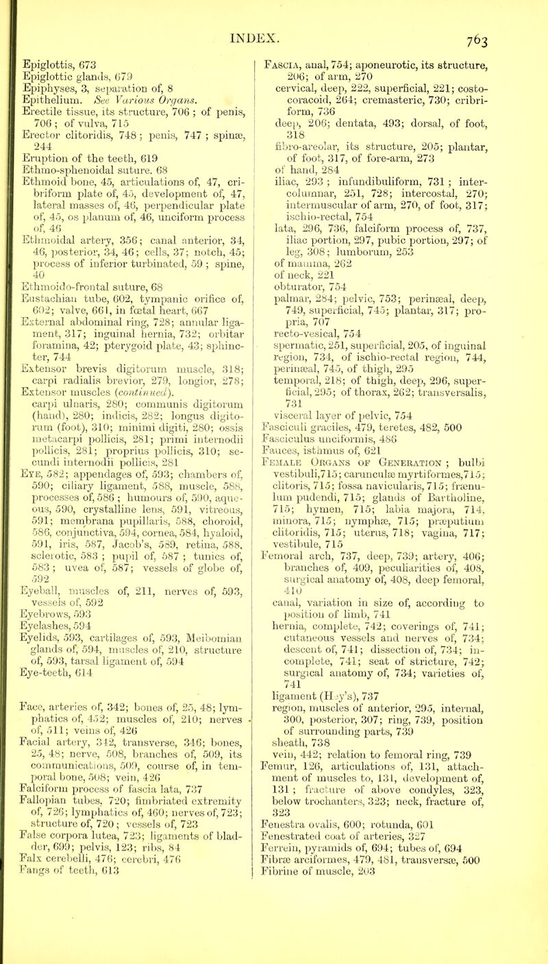 Epiglottis, 673 Epiglottic glands, 679 Epiphyses, 3, separation of, 8 Epithelium. See Various Organs. Erectile tissue, its structure, 706 ; of penis, 706 ; of vulva, 715 Erector clitoridis, 748; penis, 747 ; spinse, 244 Eruption of the teeth, 619 Ethmo-sphenoidal suture. 68 Ethmoid bone, 45, articulations of, 47, cri- briform plate of, 45, development of, 47, lateral masses of, 46, perpendicular plate I of, 45, os planum of, 46, unciform process | of, 46 Ethmoidal artery, 356; canal anterior, 34, 46, posterior, 34, 46; cells, 37; notch, 45; process of inferior turbinated, 59 ; spine, 40 Ethmoido-frontal suture, 68 Eustachian tube, 602, tympanic orifice of, 602; valve, 661, in foetal heart, 667 External abdominal ring, 728; annular liga- ment, 317; inguinal hernia, 732; orbitar foramina, 42; pterygoid plate, 43; sphinc- ter, 744 Extensor brevis digitorum muscle, 318; carpi radialis brevior, 279, longior, 278; Extensor muscles (continued). carpi ulnaris, 280; communis digitorum (hand), 280; indicis, 282; longus digito- rum (foot), 310; minimi digiti, 280; ossis metacarpi pollicis, 281; primi internodii pollicis, 281; proprius pollicis, 310; se- cundi internodii pollicis, 281 Eye, 582; appendages of, 593; chambers of, 590; ciliary ligament, 588, muscle, 588, processes of, 586 ; humours of, 590, aque- ous, 590, crystalline lens, 591, vitreous, 591; membrana pupillaris, 588, choroid, 586, conjunctiva, 594, cornea, 584, hyaloid, 591, iris, 587, Jacob’s, 589, retina, 588, sclerotic, 583 ; pupil of, 587 ; tunics of, 583; uvea of, 587; vessels of globe of, 592 Eyeball, muscles of, 211, nerves of, 593, vessels of, 592 Eyebrows, 593 Eyelashes, 594 Eyelids, 593, cartilages of, 593, Meibomian glands of, 594, muscles of, 210, structure of, 593, tarsal ligament of, 594 Eye-teeth, 614 Face, arteries of, 342; bones of, 25, 48; lym- phatics of, 452; muscles of, 210; nerves of, 511; veins of, 426 Facial artery, 342, transverse, 346; bones, 2.5, 48; nerve, 508, branches of, 509, its communications, 509, course of, in tem- poral bone, 508; vein, 426 Falciform process of fascia lata, 737 Fallopian tubes, 720; fimbriated extremity of, 726; lymphatics of, 460; nerves of, 723; structure of, 720 ; vessels of, 723 False corpora lutea, 723; ligaments of blad- der, 699; pelvis, 123; ribs, 84 Falx cerebelli, 476; cerebri, 476 Fangs of teeth, 613 Fascia, anal, 754; aponeurotic, its structure, 206; of arm, 270 cervical, deep, 222, superficial, 221; costo- coracoid, 264; cremasteric, 730; cribri- form, 736 deep, 206; dentata, 493; dorsal, of foot, 318 fibro-areolar, its structure, 205; plantar, of foot, 317, of fore-arm, 273 of hand, 284 iliac, 293 ; infundibuliform, 731 ; inter- colurnnar, 251, 728; intercostal, 270; intermuscular of arm, 270, of foot, 317; ischio-rectal, 754 lata, 296, 736, falciform process of, 737, iliac portion, 297, pubic portion, 297; of leg, 308; lumborum, 253 of mamma, 262 of neck, 221 obturator, 754 palmar, 284; pelvic, 753; perinseal, deep, 749, superficial, 745; plantar, 317; pro- pria, 707 recto-vesical, 754 spermatic, 251, superficial, 205, of inguinal region, 734, of ischio-rectal region, 744, perimeal, 745, of thigh, 295 temporal, 218; of thigh, deep, 296, super- ficial, 295; of thorax, 262; transversalis, 731 visceral layer of pelvic, 754 Fasciculi graciles, 479, teretes, 482, 500 Fasciculus unciformis, 486 Fauces, isthmus of, 621 Female Organs op Generation ; bulbi vestibuli,715; carunculse myrtiformes,7l5; clitoris, 715; fossa navicularis, 715; framu- lum pudendi, 715; glands of Bartholine, 715; hymen, 715; labia majora, 714, minora, 715; nymphee, 715; praeputium clitoridis, 715; uterus, 718; vagina, 717; vestibule, 715 Femoral arch, 737, deep, 739; artery, 406; branches of, 409, peculiarities of, 408, surgical anatomy of, 408, deep femoral, 410 canal, variation in size of, according to position of limb, 741 hernia, complete, 742; coverings of, 741; cutaneous vessels and nerves of, 734; descent of, 741; dissection of, 734; in- complete, 741; seat of stricture, 742; surgical anatomy of, 734; varieties of, 741 ligament (Hoy's), 737 region, muscles of anterior, 295, internal, 300, posterior, 307; ring, 739, position of surrounding parts, 739 sheath, 738 vein, 442; relation to femoral ring, 739 Femur, 126, articulations of, 131, attach- ment of muscles to, 131, development of, 131 ; fracture of above condyles, 323, below trochanters, 323; neck, fracture of, 323 Fenestra ovalis, 600; rotunda, 601 Fenestrated coat of arteries, 327 Ferrein, pyramids of, 694; tubes of, 694 Fibrae arciformes, 479, 481, transversie, 500 Fibrine of muscle, 203