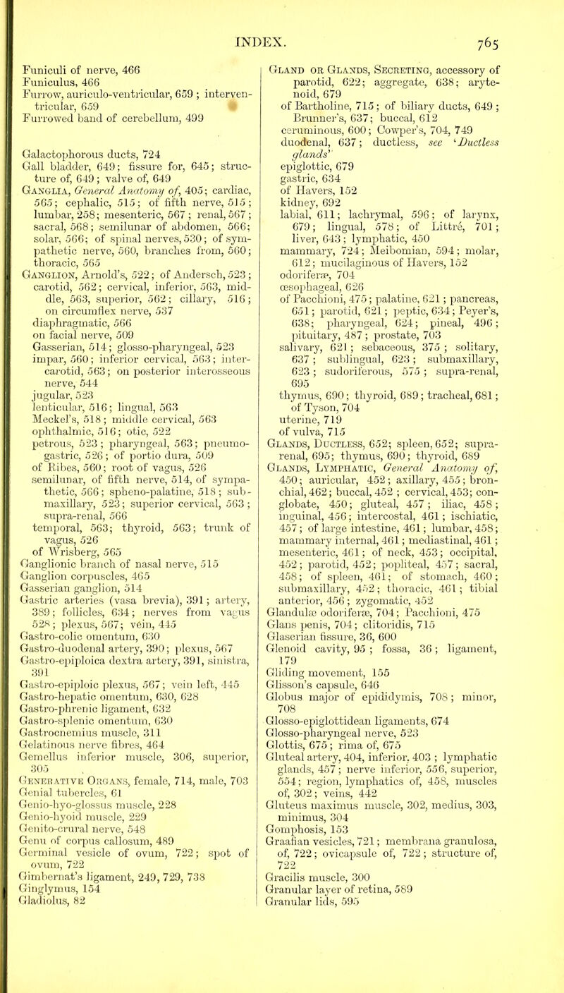 Funiculi of nerve, 466 Funiculus, 466 Furrow, auriculo-ventricular, 659 ; interven- tricular, 659 Furrowed band of cerebellum, 499 IGalactophorous ducts, 724 Gall bladder, 649; fissure for, 645; struc- ture of, 649; valve of, 649 Ganglia, General Anatomy of, 405; cardiac, 565; cephalic, 515; of fifth nerve, 515; lumbar, 258; mesenteric, 567; renal, 567; sacral, 568; semilunar of abdomen, 566; solar, 566; of spinal nerves, 530; of sym- pathetic nerve, 560, branches from, 560; thoracic, 565 ■ Ganglion, Arnold’s, 522; of Andersch, 523 ; carotid, 562; cervical, inferior, 563, mid- dle, 563, superior, 562; ciliary, 516; on circumflex nerve, 537 diaphragmatic, 566 on facial nerve, 509 Gasserian, 514; glosso-pharyngeal, 523 impar, 560; inferior cervical, 563; inter- carotid, 563; on posterior interosseous nerve, 544 jugular, 523 lenticular, 516; lingual, 563 Meckel’s, 518; middle cervical, 563 ophthalmic, 516; otic, 522 petrous, 523; pharyngeal, 563; pneumo- gastric, 526 ; of portio dura, 509 I of Ribes, 560; root of vagus, 526 semilunar, of fifth nerve, 514, of sympa- thetic, 566; spheno-palatine, 518; sub- maxillary, 523; superior cervical, 563; supra-renal, 566 temporal, 563; thyroid, 563; trunk of vagus, 526 of Wrisberg, 565 ■ Ganglionic branch of nasal nerve, 515 ' Ganglion corpuscles, 465 j Gasserian ganglion, 514 | Gastric arteries (vasa brevia), 391; artery, 389; follicles, 634; nerves from vagus 528; plexus, 567; vein, 445 Gastro-colic omentum, 630 Gastro-duodenal artery, 390; plexus, 567 Gastro-epiploica dextra artery, 391, sinistra, 391 Gastro-epiploic plexus, 567; vein left, 445 Gastro-hepatic omentum, 630, 628 Gastro-phrenic ligament, 632 Gastro-splenic omentum, 630 Gastrocnemius muscle, 311 Gelatinous nerve fibres, 464 Gemellus inferior muscle, 306, superior, 305 Generative Organs, female, 714, male, 703 Genial tubercles, 61 Genio-hyo-glossus muscle, 228 Genio-hyoid muscle, 229 Genito-crural nerve, 548 Genu of corpus callosum, 489 Germinal vesicle of ovum, 722; spot of ovum, 722 Gimbernat’s ligament, 249, 729, 738 Ginglymus, 154 Gladiolus, 82 Gland or Glands, Secreting, accessory of parotid, 622; aggregate, 638; aryte- noid, 679 of Bartholine, 715; of biliary ducts, 649 ; Brunner’s, 637; buccal, 612 ceruminous, 600; Cowper’s, 704, 749 duodenal, 637; ductless, see ‘Ductless glands'' epiglottic, 679 gastric, 634 of Havers, 152 kidney, 692 labial, 611; lachrymal, 596; of larynx, 679; lingua], 578 ; of Littre, 701; liver, 643 ; lymphatic, 450 mammary, 724; Meibomian, 594; molar, 612; mucilaginous of Havers, 152 odoriferae, 704 cesophageal, 626 of Pacchioni, 475; palatine, 621; pancreas, 651; parotid, 621; peptic, 634; Peyer’s, 638; pharyngeal, 624; pineal, 496; pituitary, 487 ; prostate, 703 salivary, 621 ; sebaceous, 375 ; solitary, 637 ; sublingual, 623; submaxillary, 623 ; sudoriferous, 575 ; supra-renal, 695 thymus, 690; thyroid, 689; tracheal, 681; of Tyson, 704 uterine, 719 of vulva, 715 Glands, Ductless, 652; spleen, 652; supra- renal, 695; thymus, 690; thyroid, 689 Glands, Lymphatic, General Anatomy of 450; auricular, 452; axillary, 455 ; bron- chial, 462; buccal, 452 ; cervical, 453; con- globate, 450; gluteal, 457; iliac, 458; inguinal, 456; intercostal, 461; ischiatic, 457 ; of large intestine, 461; lumbar, 458; mammary internal, 461; mediastinal, 461; mesenteric, 461; of neck, 453; occipital, 452; parotid, 452; popliteal, 457; sacral, 458; of spleen, 461; of stomach, 460; submaxillary, 452; thoracic, 461; tibial anterior, 456 ; zygomatic, 452 Glandulse odoriferae, 704; Pacchioni, 475 Gians penis, 704; clitoridis, 715 Glaserian fissure, 36, 600 Glenoid cavity, 95 ; fossa, 36; ligament, 179 Gliding movement, 155 Glisson’s capsule, 646 Globus major of epididymis, 708; minor, 708 Glosso-epiglottidean ligaments, 674 Glosso-pharyngeal nerve, 523 Glottis, 675; rima of, 675 Gluteal artery, 404, inferior. 403 ; lymphatic glands, 457; nerve inferior, 556, superior, 554; region, lymphatics of, 458, muscles of, 302 ; veins, 442 Gluteus maximus muscle, 302, medius, 303, minimus, 304 Gomphosis, 153 Graafian vesicles, 721; membrana granulosa, of, 722; ovicapsule of, 722; structure of, 722 Gracilis muscle, 300 Granular layer of retina, 589 Granular lids, 595