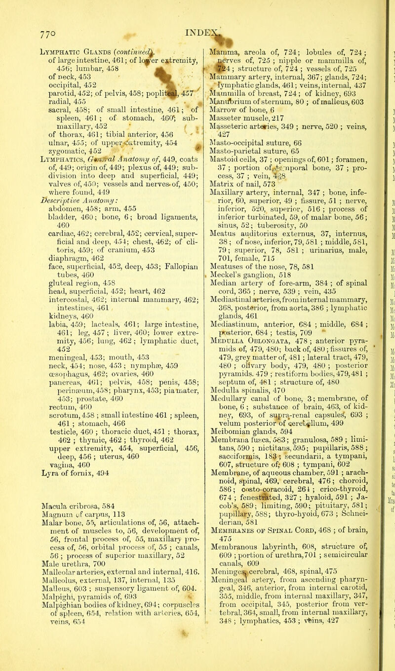 Lymphatic Glands (continued^. of large intestine, 461; of lc^er extremity, 456; lumbar, 458 of neck, 453 occipital, 452 parotid, 452; of pelvis, 458; popli teal, 457 radial, 455 sacral, 458; of small intestine, 461; ‘of spleen, 461 ; of stomach, 460'; sub- maxillary, 452 ' ' of thorax, 461; tibial anterior, 456 ulnar, 455; of upper^ktremity, 454 zygomatic, 452 Lymphatics, Gmva-al Anatomy of , 449, coats of, 449; origin of, 449; plexus of, 449; sub- division into deep and superficial, 449; valves of, 450; vessels and nerves-of, 450; where found, 449 Descriptive Anatomy: abdomen, 458; arm, 455 bladder, 460; bone, 6; broad ligaments, 460 cardiac, 462; cerebral, 452; cervical, super- ficial and deep, 454; chest, 462; of cli- toris, 459; of cranium, 453 diaphragm, 462 face, superficial, 452, deep, 453; Fallopian tubes, 460 gluteal region, 458 head, superficial, 452; heart, 462 intercostal, 462; internal mammary, 462; intestines, 461 kidneys, 460 labia, 459; lacteals, 461; large intestine, 461; leg, 457 ; liver, 460; lower extre- mity, 456; lung, 462 ; lymphatic duct, 452 meningeal, 453; mouth, 453 neck, 454; nose, 453 ; nymph®, 459 oesophagus, 462; ovaries, 460 pancreas, 461; pelvis, 458; penis, 458; perinseum,458; pharynx,453; piamater, 453; prostate, 460 rectum, 460 scrotum, 458 ; small intestine 461 ; spleen, 461 ; stomach, 466 testicle, 460 ; thoracic duct, 451 ; thorax, 462 ; thymic, 462 ; thyroid, 462 upper extremity, 454, superficial, 456, deep, 456 ; uterus, 460 vagina, 460 Lyra of fornix, 494 Macula cribrosa, 584 Magnum of carpus, 113 Malar bone, 55, articulations of, 56, attach- ment of muscles to, 56, development of, 56, frontal process of, 55, maxillary pro- cess of, 56, orbital process of, 55 ; canals, 56 ; process of superior maxillary, 52 Male urethra, 700 Malleolar arteries, external and internal, 416. Malleolus, external, 137, internal, 135 Malleus, 603 ; suspensory ligament of, 604. Malpighi, pyramids of, 693 Malpighian bodies of kidney, 694; corpuscles of spleen, 654, relation with arteries, 654, veins, 654 Mamma, areola of, 724; lobules of, 724; nerves of, 725 ; nipple or mammilla of, 724; structure of, 724 ; vessels of, 725 Mammary artery, internal, 367; glands, 724; lymphatic glands, 461; veins, internal, 437 Mammilla of breast, 724 ; of kidney, 693 Man librium of sternum, 80 ; of malleus, 603 Marrow of bone, 6 Masseter muscle, 217 Masseteric arteries, 349 ; nerve, 520 ; veins, 427 Masto-occipital suture, 66 Masto-parietal suture, 65 Mastoid cells, 37 ; openings of, 601; foramen, 37 ; portion of^s.mporal bone, 37 ; pro- cess, 37 ; vein, %8 Matrix of nail, 573 Maxillary artery, internal, 347 ; bone, infe- rior, 60, superior, 49 ; fissure, 51 ; nerve, inferior, 520, superior, 516 ; process of inferior turbinated, 59, of malar bone, 56; sinus, 52; tuberosity, 50 Meatus auditorius externus, 37, internus, 38 ; of nose, inferior, 79,581 ; middle, 581, 79; superior, 78, 581; urinarius, male, 701, female, 715 Meatuses of the nose, 78, 581 Meckel’s ganglion, 518 Median artery of fore-arm, 384 ; of spinal cord, 365 ; nerve, 539 ; vein, 435 Mediastinal arteries, from internal mammary, 368, posterior, from aorta, 386 ; lymphatic glands, 461 Mediastinum, anterior, 684 ; middle, 684 ; posterior, 684 ; testis, 709 Medulla Oblongata, 478; anterior pyra- mids of, 479, 480; back of, 480; fissures of, 479, grey matter of, 481 ; lateral tract, 479, 480 ; olivary body, 479, 480 ; posterior pyramids. 479 ; restiform bodies, 479,481 ; septum of, 461 ; structure of, 480 Medulla spinalis, 470 Medullary canal of bone, 3; membrane, of bone, 6 ; substance of brain, 463, of kid- ney, 693, of supra-renal capsuled, 693 ; velum posterior of cerebellum, 499 Meibomian glands, 594 Membrana fusca, 583; granulosa, 589 ; limi- tans, 590 ; nictitans, 595; pupillaris, 588 ; sacciformis, 183 ; secundarii, a tympani, 607, structure of; 608 ; tympani, 602 Membrane, of aqueous chamber, 591 ; arach- noid, spinal, 469, cerebral, 476; choroid, 586; costo-coracoid, 261 ; crico-thyroid, 674 ; fenestrated, 327 ; hyaloid, 591 ; Ja- cob’s, 589; limiting, 590; pituitary, 581; pupillary, 588; thyro-hyoid, 673 ; Schnei- derian, 581 Membranes of Spinal Cord, 468 ; of brain, 475 Membranous labyrinth, 608, structure of, 609 ; portion of urethra,701 ; semicircular canals, 609 Meninges, cerebral, 468, spinal, 475 Meningeal artery, from ascending pharyn- geal, 346, anterior, from internal carotid, 355, middle, from internal maxillary, 347, from occipital, 345, posterior from ver- tebral, 364, small, from internal maxillary, 348 ; lymphatics, 453 ; vfeins, 427