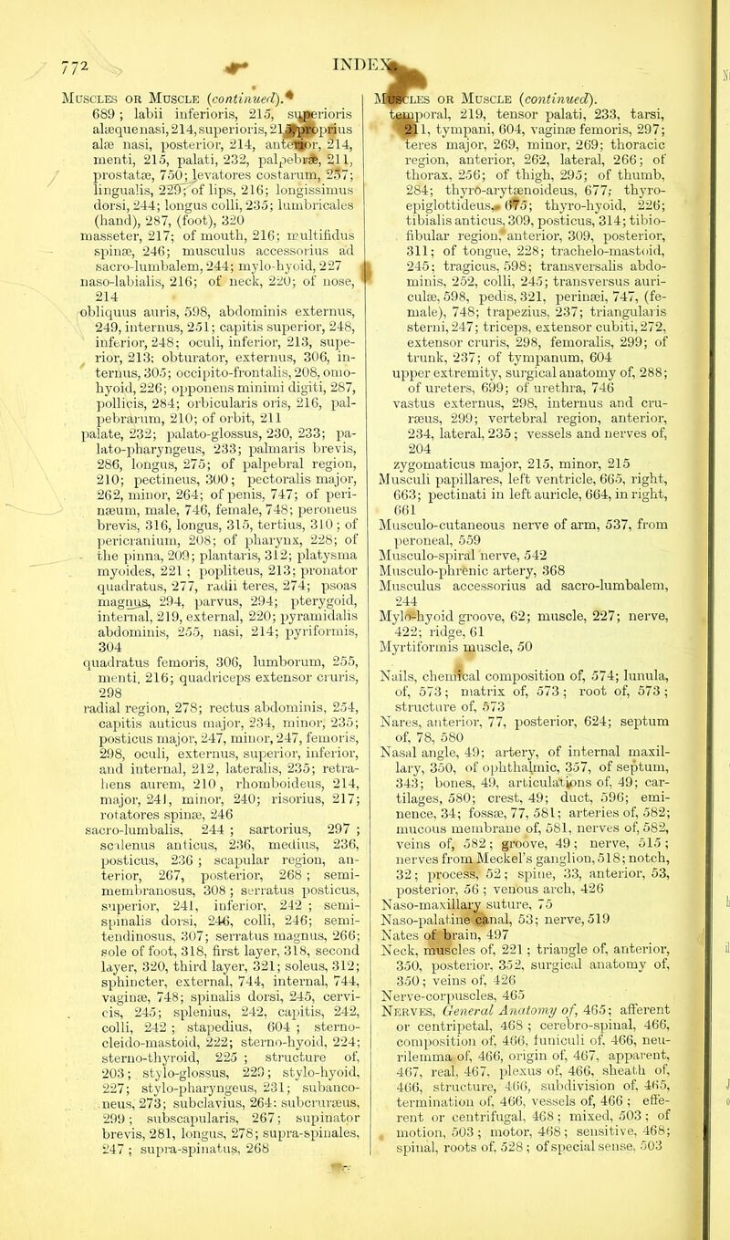 Muscles or Muscle (continued).4 689 ; labii inferioris, 215, s^gerioris altequenasi,214,superioris,213|proprius aloe nasi, posterior, 214, anterior, 214, inenti, 215, palati, 232, palpebrse, 211, prostatse, 750; levatores costarum, 287; lingualis, 229”pof lips, 216; longissimus dorsi, 244; longus colli, 235; lumbricales (hand), 287, (foot), 320 masseter, 217; of mouth, 216; multifidus spinse, 246; musculus accessorius ad sacro-lumbalem, 244; mylo-hyoid, 227 . naso-labialis, 216; of neck, 220; of nose, ' 214 obliquus auris, 598, abdominis externus, 249, internus, 251; capitis superior, 248, inferior, 248; oculi, inferior, 213, supe- rior, 213; obturator, externus, 306, in- ternus, 305; occipito-frontalis, 208, omo- hyoid, 226; opponens minimi digiti, 287, pollicis, 284; orbicularis oris, 216, pal- pebrarum, 210; of orbit, 211 palate, 232; palato-glossus, 230, 233; pa- lato-pharyngeus, 233; palmaris brevis, 286, longus, 275; of palpebral region, 210; pectineus, 300; pectoralis major, 262, minor, 264; of penis, 747; of peri- nseum, male, 746, female, 748; peroneus brevis, 316, longus, 315, tertius, 310; of pericranium, 208; of pharynx, 228; of the pinna, 209; plantaris, 312; platysma myoides, 221 ; popliteus, 213; pronator quadratus, 277, radii teres, 274; psoas magmjs, 294, parvus, 294; pterygoid, internal, 219, external, 220; pyramidalis abdominis, 255, nasi, 214; pyriformis, 304 quadratus femoris, 306, lumborum, 255, menti, 216; quadriceps extensor cruris, 298 radial region, 278; rectus abdominis, 254, capitis auticus major, 234, minor, 235; posticus major, 247, minor, 247, femoris, 298, oculi, externus, superior, inferior, and internal, 212, lateralis, 235; retra- lrens aurem, 210, rhomboideus, 214, major, 24J, minor, 240; risorius, 217; rotatores spinse, 246 sacro-lumbalis, 244 ; sartorius, 297 ; scalenus anticus, 236, medius, 236, posticus, 236 ; scapular region, an- terior, 267, posterior, 268 ; semi- membranosus, 308 ; serratus posticus, superior, 241, inferior, 242 ; semi- spinalis dorsi, 246, colli, 246; semi- tendinosus, 307; serratus rnagnus, 266; sole of foot, 318, first layer, 318, second layer, 320, third layer, 321; soleus, 312; sphincter, external, 744, internal, 744, vaginse, 748; spinalis dorsi, 245, cervi- cis, 245; splenius, 242, capitis, 242, colli, 242 ; stapedius, 604 ; sterno- cleido-mastoid, 222; sterno-hyoid, 224; sterno-thyroid, 225 ; structure of, 203; stylo-glossus, 229; stylo-hvoid, 227; stylo-pharyngeus, 231; subanco- .neus, 273; subclavius, 264: subcrureeus, 299; subscapularis, 267; supinator brevis, 281, longus, 278; supra-spinales, 247 ; supra-spinatus, 268 MSscles or Muscle (continued). temporal, 219, tensor palati, 233, tarsi, 211, tympani, 604, vaginse femoris, 297; Teres major, 269, minor, 269; thoracic region, anterior, 262, lateral, 266; of thorax, 256; of thigh, 295; of thumb, 284; thyro-arytsenoideus, 677; thyro- epiglottideus^ 675; thyro-hyoid, 226; tibialis anticus, 309, posticus, 314; tibio- fibular region, anterior, 309, posterior, 311; of tongue, 228; trachelo-mastoid, 245; tragicus, 598; transversalis abdo- minis, 252, colli, 245; transversus auri- culae, 598, pedis, 321, perinaei, 747, (fe- male), 748; trapezius, 237; triangularis sterni, 247; triceps, extensor cubiti, 272, extensor cruris, 298, femoralis, 299; of trunk, 237; of tympanum, 604 upper extremity, surgical anatomy of, 288; of ureters, 699; of urethra, 746 vastus externus, 298, internus and cru- raeus, 299; vertebral region, anterior, 234, lateral, 235; vessels and nerves of, 204 zygomaticus major, 215, minor, 215 Musculi papillares, left ventricle, 665, right, 663; pectinati in left auricle, 664, in right, 661 Musculo-cutaneous nerve of arm, 537, from peroneal, 559 Musculo-spiral nerve, 542 Musculo-phrenic artery, 368 Musculus accessorius ad sacro-lumbalem, 244 Mylo-hyoid groove, 62; muscle, 227; nerve, 422; ridge, 61 Myrtiformis muscle, 50 Nails, chemTcal composition of, 574; lunula, of, 573 ; matrix of, 573 ; root of, 573 ; structure of, 573 Nares, anterior, 77, qiosterior, 624; septum of, 78, 580 Nasal angle, 49; artery, of internal maxil- lary, 350, of ophthafinic, 357, of septum, 343; bones, 49, articulations of, 49; car- tilages, 580; crest, 49; duct, 596; emi- nence, 34; fossae, 77, 581; arteries of, 582; mucous membrane of, 581, nerves of, 582, veins of, 582; groove, 49; nerve, 515; nerves from Meckel’s ganglion, 518; notch, 32; process, 52; spine, 33, anterior, 53, posterior, 56 ; venous arch, 426 Naso-maxillary suture, 75 Naso-palatine canal, 53; nerve,519 Nates of brain, 497 Neck, muscles of, 221; triangle of, anterior, 350, posterior, 352, surgical anatomy of, 350; veins of, 426 Nerve-corpuscles, 465 Nerves, General Anatomy of, 465; afferent or centripetal, 468 ; cerebro-spinal, 466, composition of, 466, funiculi of, 466, neu- rilemma of, 466, origin of, 467, apparent, 467, real, 467. plexus of, 466, sheath of, 466, structure, 466, subdivision of, 465, termination of, 466, vessels of, 466 ; effe- rent or centrifugal, 468; mixed, 503; of motion, 503 ; motor, 468; sensitive, 468; spinal, roots of, 528; of special sense, 503