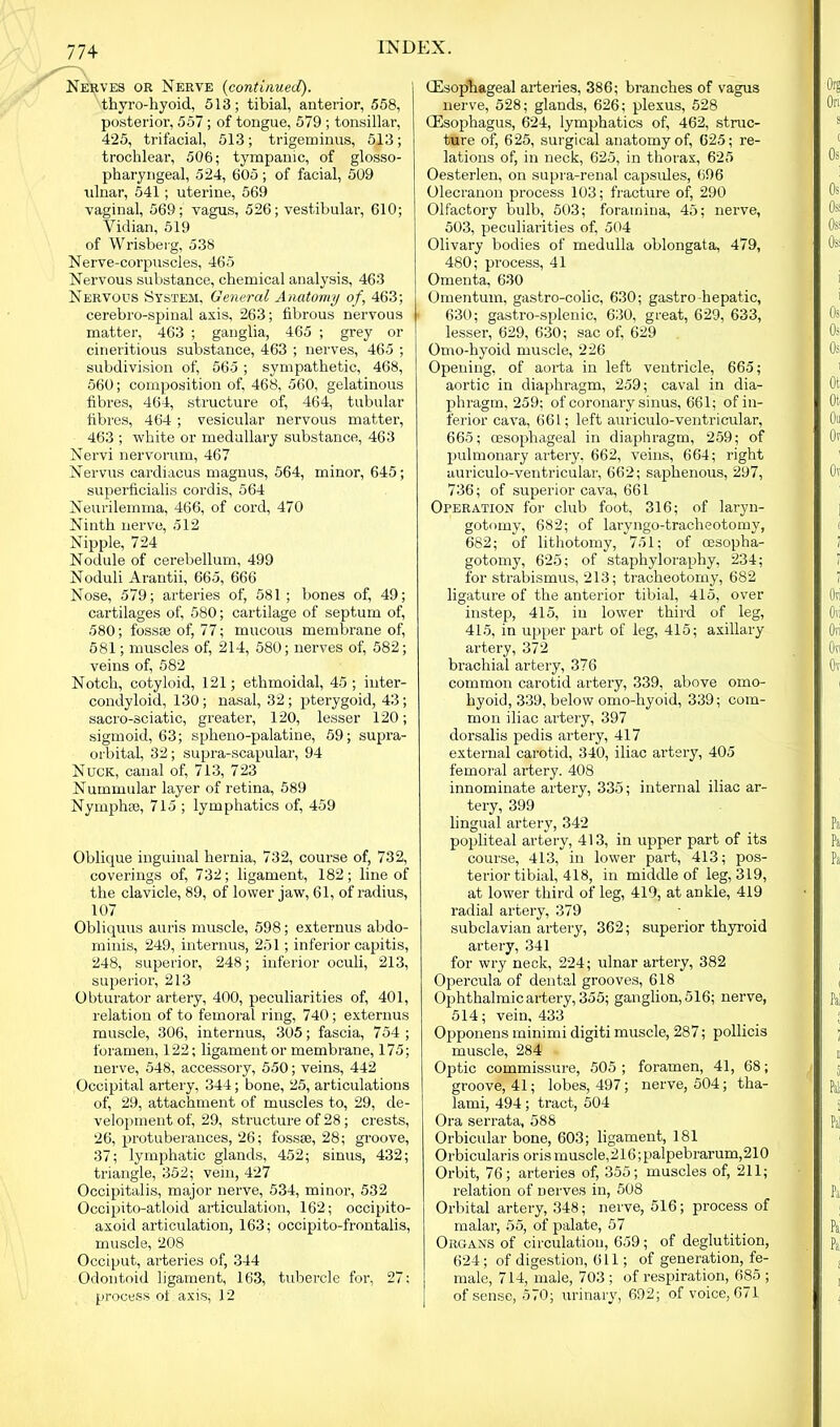 Nerves or Nerve (continued). thyro-hyoid, 513; tibial, anterior, 558, posterior, 557; of tongue, 579 ; tonsillar, 425, trifacial, 513; trigeminus, 513; trochlear, 506; tympanic, of glosso- pharyngeal, 524, 605; of facial, 509 ulnar, 541; uterine, 569 vaginal, 569; vagus, 526; vestibular, 610; Vidian, 519 of Wrisberg, 538 Nerve-corpuscles, 465 Nervous substance, chemical analysis, 463 Nervous System, General Anatomy of, 463; cerebro-spinal axis, 263; fibrous nervous matter, 463 ; ganglia, 465 ; grey or cineritious substance, 463 ; nerves, 465 ; subdivision of, 565; sympathetic, 468, 560; composition of, 468, 560, gelatinous fibres, 464, structure of, 464, tubular fibres, 464 ; vesicular nervous matter, 463 ; white or medullary substance, 463 Nervi nervorum, 467 Nervus cardiacus magnus, 564, minor, 645; superficialis cordis, 564 Neurilemma, 466, of cord, 470 Ninth nerve, 512 Nipple, 724 Nodule of cerebellum, 499 Noduli Arantii, 665, 666 Nose, 579; arteries of, 581 ; bones of, 49; cartilages of, 580; cartilage of septum of, 580; fossae of, 77; mucous membrane of, 581; muscles of, 214, 580; nerves of, 582; veins of, 582 Notch, cotyloid, 121; ethmoidal, 45; inter- condyloid, 130; nasal, 32; pterygoid, 43; sacro-sciatic, greater, 120, lesser 120; sigmoid, 63; splieno-palatine, 59; supra- orbital, 32; supra-scapular, 94 Nuck, canal of, 713, 723 Nummular layer of retina, 589 Nymphre, 715 ; lymphatics of, 459 Oblique inguinal hernia, 732, course of, 732, coverings of, 732; ligament, 182; line of the clavicle, 89, of lower jaw, 61, of radius, 107 Obliquus auris muscle, 598; externus abdo- minis, 249, interims, 251; inferior capitis, 248, superior, 248; inferior oculi, 213, superior, 213 Obturator artery, 400, peculiarities of, 401, relation of to femoral ring, 740; externus muscle, 306, internus, 305; fascia, 754; foramen, 122; ligament or membrane, 175; nerve, 548, accessory, 550; veins, 442 Occipital artery, 344; bone, 25, articulations of, 29, attachment of muscles to, 29, de- velopment of, 29, structure of 28; crests, 26, protuberances, 26; fossse, 28; groove, 37; lymphatic glands, 452; sinus, 432; triangle, 352; vein, 427 Occipitalis, major nerve, 534, minor, 532 Occipito-atloid articulation, 162; occipito- axoid articulation, 163; occipito-frontalis, muscle, 208 Occiput, arteries of, 344 Odontoid ligament, 163, tubercle for, 27: process of axis, 12 (Esophageal arteries, 386; branches of vagus nerve, 528; glands, 626; plexus, 528 (Esophagus, 624, lymphatics of, 462, struc- ture of, 625, surgical anatomy of, 625; re- lations of, in neck, 625, in thorax, 625 Oesterlen, on supra-renal capsules, 696 Olecranon process 103; fracture of, 290 Olfactory bulb, 503; foramina, 45; nerve, 503, peculiarities of, 504 Olivary bodies of medulla oblongata, 479, 480; process, 41 Omenta, 630 Omentum, gastro-colic, 630; gastro-hepatic, 630; gastro-splenic, 630, great, 629, 633, lesser, 629, 630; sac of, 629 Omo-hyoid muscle, 226 Opening, of aorta in left ventricle, 665; aortic in diaphragm, 259; caval in dia- phragm, 259; of coronary sinus, 661; of in- ferior cava, 661; left auriculo-ventricular, 665; oesophageal in diaphragm, 259; of pulmonary artery, 662, veins, 664; right aurieulo-ventricular, 662; saphenous, 297, 736; of superior cava, 661 Operation for club foot, 316; of laryn- gotomy, 682; of laryngo-tracheotomy, 682; of lithotomy, 751; of oesopha- gotomy, 625; of staphyloraphy, 234; for strabismus, 213; tracheotomy, 682 ligature of the anterior tibial, 415, over instep, 415, in lower third of leg, 415, in upper part of leg, 415; axillary artery, 372 brachial artery, 376 common carotid artery, 339, above omo- hyoid, 339, below omo-hyoid, 339; com- mon iliac artery, 397 dorsalis pedis artery, 417 external carotid, 340, iliac artery, 405 femoral artery. 408 innominate artery, 335; internal iliac ar- tery, 399 lingual artery, 342 popliteal artery, 413, in upper part of its course, 413, in lower part, 413; pos- terior tibial, 418, in middle of leg, 319, at lower third of leg, 419, at ankle, 419 radial artery, 379 subclavian artery, 362; superior thyroid artery, 341 for wry neck, 224; ulnar artery, 382 Opercula of dental grooves, 618 Ophthalmic artery, 355; ganglion, 516; nerve, 514; vein, 433 Opponens minimi digiti muscle, 287; pollicis muscle, 284 Optic commissure, 505; foramen, 41, 68; groove, 41; lobes, 497; nerve, 504; tha- lami, 494; ti-act, 504 Ora serrata, 588 Orbicular bone, 603; ligament, 181 Orbicularis oris muscle,216; palpebrarum,210 Orbit, 76; arteries of, 355; muscles of, 211; relation of nerves in, 508 Orbital artery, 348; nerve, 516; process of malar, 55, of palate, 57 Organs of circulation, 659; of deglutition, 624; of digestion, 611; of generation, fe- male, 714, male, 703 ; of respiration, 685 ; of sense, 570; urinary, 692; of voice, 671