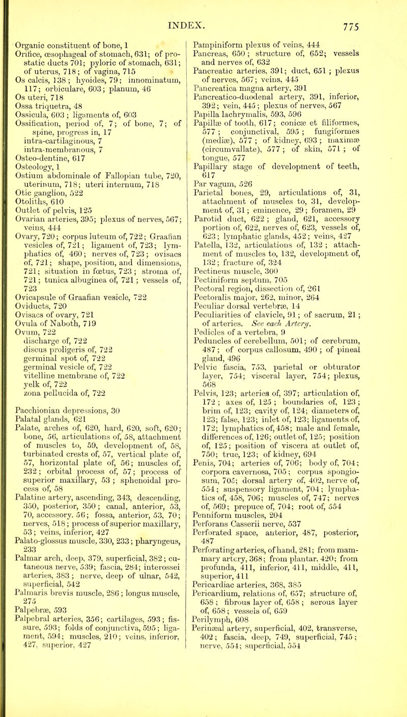 Organic constituent of bone, 1 Orifice, oesophageal of stomach, 631; of pro- static ducts 701; pyloric of stomach, 631; of uterus, 718; of vagina, 715 Os calcis, 138 ; hyoides, 79; innominatum, 117; orbiculare, 603; planum, 46 Os uteri, 718 Ossa triquetra, 48 Ossicula, 603 ; ligaments of, 603 Ossification, period of, 7; of bone, 7; of spine, progress in, 17 intra-cartilaginous, 7 intra-membranous, 7 Osteo-dentine, 617 Osteology, 1 Ostium abdominale of Fallopian tube, 720, uterinum, 718; uteri internum, 718 Otic ganglion, 522 Otoliths, 610 Outlet of pelvis, 125 Ovarian arteries, 395; plexus of nerves, 567; veins, 444 Ovary, 720; corpus luteum of, 722; Graafian vesicles of, 721; ligament of, 723; lym- phatics of, 460; nerves of, 723; ovisacs of, 721; shape, position, and dimensions, 721; situation in foetus, 723 ; stroma of, 721; tunica albuginea of, 721 ; vessels of, 723 Ovicapsule of Graafian vesicle, 722 Oviducts, 720 Ovisacs of ovary, 721 Ovula of Naboth, 719 Ovum, 722 discharge of, 722 discus proligeris of, 722 germinal spot of, 722 germinal vesicle of, 7 22 vitelline membrane of, 722 yelk of, 722 zona pellucida of, 722 Pacchionian depressions, 30 Palatal glands, 621 Palate, arches of, 620, hard, 620, soft, 620; bone, 56, articulations of, 58, attachment of muscles to, 59, development of, 58, turbinated crests of, 57, vertical plate of, 57, horizontal plate of, 56; muscles of, 232; orbital process of, 57; process of superior maxillary, 53 ; sphenoidal pro- cess of, 58 Palatine artery, ascending, 343, descending, 350, posterior, 350; canal, anterior, 53, 70, accessory. 56; fossa, anterior, 53, 70; nerves, 518; process of superior maxillary, 53; veins, inferior, 427 Palato-glossus muscle, 330, 233; pharyngeus, 233 Palmar arch, deep, 379, superficial, 382; cu- taneous nerve, 539; fascia, 284; interossei arteries, 383 ; nerve, deep of ulnar, 542, superficial, 542 Palmaris brevis muscle, 286; longus muscle, 275 Palpebrse, 593 Palpebral arteries, 356; cartilages, 593; fis- sure, 593; folds of conjunctiva, 595; liga- ment, 594; muscles, 210; veins, inferior, 427, superior, 427 Pampiniform plexus of veins, 444 Pancreas, 650 ; structure of, 652; vessels and nerves of, 632 Pancreatic arteries, 391; duct, 651 ; plexus of nerves, 567; veins, 445 Pancreatica magna artery, 391 Pancreatico-duodenal artery, 391, inferior, 392; vein, 445 ; plexus of nerves, 567 Papilla lachrymalis, 593, 596 Papillae of tooth, 617; conicm et filiformes, 577 ; conjunctival, 595 ; fungiformes (mediae), 577 ; of kidney, 693 ; maximra (circumvallate), 577 ; of skin, 571 ; of tongue, 577 Papillary stage of development of teeth, 617 Par vagum, 526 Parietal bones, 29, articulations of, 31, attachment of muscles to, 31, develop- ment of, 31; eminence, 29 ; foramen, 29 Parotid duct, 622; gland, 621, accessory portion of, 622, nerves of, 623, vessels of, 623; lymphatic glands, 452; veins, 427 Patella, 132, articulations of, 132 ; attach- ment of muscles to, 132, development of, 132; fracture of, 324 Pectineus muscle, 300 Pectiniform septum, 705 Pectoral region, dissection of, 261 Pectoralis major, 262, minor, 264 Peculiar dorsal vertebrae, 14 Peculiarities of clavicle, 91; of sacrum, 21 ; of arteries. See each Artery. Pedicles of a vertebra, 9 Peduncles of cerebellum, 501; of cerebrum, 487 ; of corpus callosum, 490 ; of pineal gland, 496 Pelvic fascia, 753, parietal or obturator layer, 754; visceral layer, 754; plexus, 568 Pelvis, 123; arteries of, 397; articulation of, 172 ; axes of, 125 ; boundaries of, 123 ; brim of, 123; cavity of, 124; diameters of, 123; false, 123; inlet of, 123; ligaments of, 172; lymphatics of, 458; male and female, diiferences of, 126; outlet of, 125; position of, 125; position of viscera at outlet of, 750; true, 123; of kidney, 694 Penis, 704; arteries of, 706; body of, 704; corpora cavernosa, 705 ; corpus spongio- sum, 705; dorsal artery of, 402, nerve of, 554 ; suspensory ligament, 704; lympha- tics of, 458, 706; muscles of, 747; nerves of, 569; prepuce of, 704; root of, 554 Penniform muscles, 204 Perforans Casserii nerve, 537 Perforated space, anterior, 487, posterior, 487 Perforating arteries, of hand, 281; from mam- mary artery, 368; from plantar, 420; from profunda, 411, inferior, 411, middle, 411, superior, 411 Pericardiac arteries, 368, 385 Pericardium, relations of, 657; structure of, 658 ; fibrous layer of, 658 ; serous layer of, 658; vessels of, 659 Perilymph, 608 Per inseal artery, superficial, 402, transverse, 402; fascia, deep, 749, superficial, 745 ; nerve, 554; superficial, 554